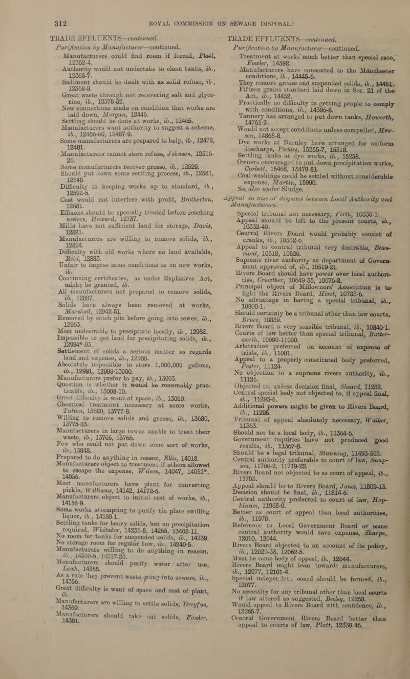 TRADE EFFLUENTS—continued. Purvication by Manufacturer—continued. TRADE EFFLUENTS—continued. Purification by Manufacturer—continued. 12352-4. 12365-7. 12568-9. rine, ib., 12378-82. laid down, Morgan, 12446. Settling should be done at works, 2b., 12465. ib., 12456-60, 12487-9. 12481. 20. Some manufacturers recover grease, 1b., 12529. Should put down some settling process, 1b., 12581, 12648. 12592-5. Cost would not interfere with profit, Brotherton, 12681. sewers, Howard, 12737. ‘ Mills have not sufficient land for storage, Davis, 12821. : Manufacturers are willing to remove solids, 1b., 12824. ; Difficulty with old works where no land available, Reid, 12883. Unfair to impose same conditions as on new works, ab. Continuing certificates, as under Explosives Act, might be granted, 2b. All manufacturers not prepared to remove solids, ab., 12887. Solids have always been removed at works, Marshall, 12942-51. Removed by catch pits before going into sewer, ib., 12965. Most undesirable to precipitate locally, 7b., 12982. Impossible to get land for precipitating solids, ib., 12984*-93. Settlement of solids a serious matter as regardg land and expense, ib., 12988. Absolutely impossible to store 1,000,000 gallons, ab., 12991, 12998-13000. Manufacturers prefer to pay, ib., 13003. Question is whether it would be reasonably prac- ticable, 7b., 13008-10. Great difficulty is want of space, ib., 13010. Chemical treatment necessary at some works, Latton, 13680, 13777-8. Willing to remove solids and grease, ib., 13680, 15775-83. Manufacturers in large towns unable to treat their waste, ib., 13705, 13765. Few who could not put down some sort of works, vb-, 13848. Prepared to do anything in reason, Ellis, 14018. Manufacturers object to treatment. if others allowed aa the expense, Wilson, 14047, 14052*, 14056. pickle, Williams, 14142, 14172-5. Manufacturers object to initial cost of works, ab., 14158-9. liquor, ib., 14180-1. required, Whitaker, 14236-8, 14255, 13405-11. No room for tanks for suspended solids, ib., 14239. No storage room for regular flow, ib., 14240-5. Manufacturers willing to do anything in reason, vb., 14300-5, 14317-20. Leech, 14355. As i a ‘hey prevent waste going into sewers, zb., 1 : ab. eae are willing to settle solids, Dreyfus, anes should take out solids, Fouler, Treatment at works much better than special rate,’ Fowler, 14392. it’. Manufacturers have consented to the Manchester conditions, 2b., 14445-6. They remove grease and suspended solids, ib., 14451.. Fifteen grains standard laid down in Sec, 21 of the: Act, ib., 14452. Practically no difficulty in getting people to comply with conditions, ib., 14396-8. eae has arranged to put down tanks, Haworth,. 14761-2. Would not accept conditions unless compelled, Hew- son, 14865-8. \' Dye works at Burnley have arranged for uniform discharge, Pickles, 15255-7, 15318. Settling tanks at dye works, ib., 15258. Owners encouraged to put down precipitation works, Corbett, 15468, 15479-81. Coal-washings could be settled without considerable: expense, Martin, 15990. See also under Sludge. Special tribunal not necessary, Firth, 10330-1- Appeal should be left to the present courts, ib., 10532-40. Central Rivers Board would probably consist of cranks, ib., 10332-6. Appeal to central tribunal very desirable, Beau- mont, 10518, 10526. Supreme river authority as department of Govern- ment approved of, ib., 10519-21. Rivers Board should have power over local authori-- ties, Crowther, 10649-55, 10676-8. Principal object of Millowners’ Association is to fight the Rivers Board, Hirst, 10783-6. No advantage in having a special tribunal, ib., 10800-1. Should certainly be a tribunal other than law courts, Bruce, 10839. Rivers Board a very sensible tribunal, ib., 10840-1.. Courts of law better than special tribunal, Butter- worth, 10990-11000. Arbitration preferred on account of expense of trials, 2b., 11001. Appeal to a properly constituted body preferred, Foster, 11124. No objection to a supreme rivers authority, %b.,. 11126. Objected to, unless decision final, Sheard, 11282. _ Ventral special body not objected to, if appeal final, ab., 11293-6. Additional powers might be given to Rivers Board,. ab., 11295. Tribunal of appeal absolutely necessary, Walker, 11563. Should not be a local body, ib., 11364-6. Government inquiries have not produced good results, 7b., 11367-8. Should be a legal tribunal, Stanning, 11493-5035. Central authority preferable to court of law, Simp- son, 11700-2, 11719-22. Rivers Board not objected to as court of appeal, ib., 11703. Appeal should be to Rivers Board, Jones, 11809-13. Decision should be final, &lt;b., 11814-6. Central authority preferred to court of law, Hop- kinson, 11968-9. Better as court of appeal than local authorities, ib., 11970. Reference to Local Government Board or some central authority would save expense, Sharpe. 12010, 12044. Rivers Board objected to on account of its policy, ib., 12029-33, 12062-5. Must be some body of appeal, 2b., 12044. Rivers Board might lean towards manufacturers, vb., 12077, 12101-4. Special independeri ooard should be formed, %b.,. No necessity for any tribunal other than local courts. if law altered as suggested, Beeley, 12258. Wouid appeal to Rivers Board with confidence, ib., 12265-7. Central Government Rivers Board better thaw appeal to courts of law, Platt, 12339-46. 