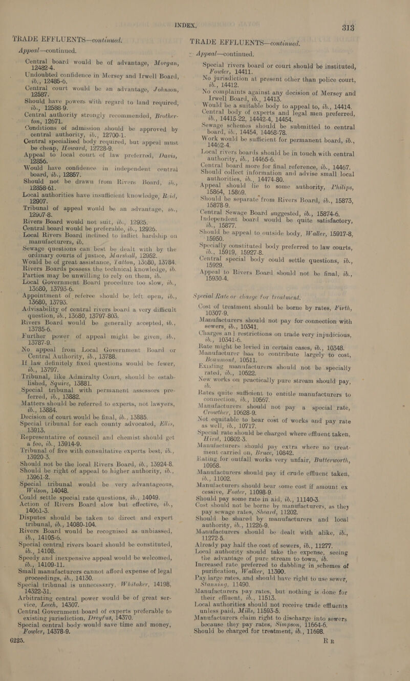 TRADE EFFLUENTS—continued, Appeal—continued. TRADE EFFLUENTS—continued. »- Appeal—continued. Central board would be of advantage, Morgan, 12482-4. Undoubted confidence in Mersey and Irwell Board, ib., 12485-6. Central court would be an advantage, Johnson, 12587. Should have powers with regard to land required, ib., 12588-9. Central authority strongly recommended, Brother- ton, 12671. Sonditions of admission should be approved by central authority, ib., 12700-1. Central specialised body required, but appeal must be cheap, Howard, 12728-9. Appeal to local court, of law preferred, Davis, 12856. Would have confidence in independent central board, ib., 12857. Should not be drawn from Rivers Board, ih, 12858-61. Local authorities have insuflicient knowledge, Rvid, 12907. Tribunal of appeal would be an advantage, in., 1297-8. Rivers Board would not suit, ib., 12925. Oentral board would be preferable, ib., 12926. Local Rivers Board inclined to inflict hardship on manufacturers, ib. Sewage questions can best be dealt with by the ordinary courts of justice, Marshall, 12952. Would be of great assistance, /atton, 156080, 13784. Rivers Boards possess the technical knowledge, &lt;b. Parties may be unwilling to rely on them, ib. Local Government Board procedure too slow, ib., 15680, 15793-6. Appointment of referee should be, left open, ib., 15680, 13793. . Advisability of central rivers board a very difficult question, 7b., 13680, 13797-803. Rivers Board would be generally accepted, %b., 135785-6. Further power of appeal might be given, %b., 13787-9. No appeal from Local Government Board or Central Authority, ib., 13788. lf law definitely fixed questions would be fewer, ub., 13797. Tribunal, like Admiralty Court, should be estab- lished, Squire, 13881. Special tribunal with permanent assessors pre- ferred, 2b., 13882. Matters should be referred to experts, not lawyers, aib., 15884. Decision of court would be final, ib., 13885. Special tribunal for each county advocated, Hillis, 13913. : Representative of council and chemist should get a fee, ib., 13914-9. Tribunal of five with consultative experts best, &lt;b., 15920-3. Should not be the local Rivers Board, 1b., 15924-8. Should be right of appeal to higher authority, ib., 13961-2. Special tribunal would be very advantageous, Wilson, 14048. j Could settle special rate questions, ib., 14049. _ Action of Rivers Board slow but effective, ib., 14061-3. Disputes should be taken to direct and expert tribunal, 7b., 14080-104. Rivers Board would be recognised as unbiassed, ab., 14105-6. Special central rivers board should be constituted, ab., 14108. Speedy and inexpensive appeal would be welcomed, ab., 14109-11. Small manufacturers cannot afford expense of legal proceedings, 2b., 14130. é Special tribunal is unnecessary, Whitaker, 14198, 14322-31. Arbitrating central power would be of great ser- vice, Leech, 14307. Central Government board of experts preferable to existing jurisdiction, Dreyfus, 14370. Special central body would save time and money, Fowler, 14378-9. 6225. Special rivers board or court should ‘be instituted, Fowler, 14411. No jurisdiction at present other than police court, ab., 14412. No complaints against any decision of Mersey and Irwell Board, ib., 14413. Would be a suitable body to appeal to, ab., 14414. Central body of experts and legal men preferred, vb., 14415-22, 14442-4 14454, Sewage schemes should be submitted to central board, 7b., 14454, 14468-78. Work would be sufticient for permanent board, 1b., 14462-4, Local rivers boards should be in touch with central authority, 7b., 14465-6. Central board more for final reference, ib., 14467. Should collect information and advise small local authorities, ib., 14474-80. Appeal should lie to some authority, Philips, 15864, 15869. | Should be separate from Rivers Board, ib., 15873, 15878-9. Independent board would be quite satisfactory, vb., 15877. Should be appeal to outside body, Waller, 15917-8, 15950. Specially constituted body preferred to law courts, ib., 15919, 15927-8. Central special body could settle questions, ib., 15929. Appeal to Rivers Board should not be final, 7b., 15930-4. Cost of treatment should be borne by rates, Firth, 10307-9. Manufacturers should not pay for connection with sewers, 7b., 10341. Charges an.] restrictions on trade very injudicious, ib., 10341-6. Rate might be levied in certain cages, ab., 10348. Manufacturer has to contribute largely tto cost, Beaumont, 10511. Existing mannfacturers should not be specially rated, 7b., 10522. New works on practically pure stream should pay, ib. Rates quite sufficient to entitle manufacturers to connection, 7b., 10567. Manufacturers should not pay a special rate, Crowther, 10628-9. ; Not equitable to bear cost of works and pay rate as well, 1b., 10717. Special rate should be charged where effluent taken, Hirst, 10802-3. Manufacturers should pay extra where no treat- ment carried on, Bruce, 10842. Kating for outfall works very unfair, Butterworth, 10958. Manufacturers should pay if crude effluent taken, ib., 11002. Manufacturers should bear some cost if amount ex cessive, Foster, 11098-9. Should pay some rate in aid, ib., 11140-3. Cost should not be borne by manufacturers, as they pay sewage rates, Sheard, 11202. Should be shared by manufacturers and local authority, ib., 11226-9. Manufacturers should be dealt with alike, ib., 11272-5. Already pay half the cost of sewers, ib., 11277. Local authority should take the expense, seeing the advantage of pure stream to town, ib. Increased rate preferred to dabbling in schemes of purification, Walker, 11390. Pay large rates, and should have right to use sewer, Stanning, 11490. Manufacturers pay rates, but nothing is done for their effluent, ib., 11513. Local authorities should not receive trade effluents unless paid, Mills, 11593-5. Manufacturers claim right to discharge-into sewers because they pay rates, Simpson, 11664-6. RR