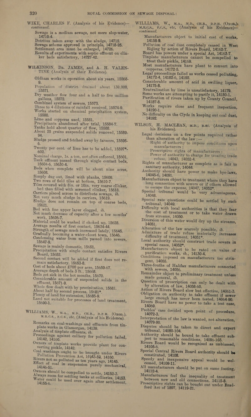 WIKE CHARLES F. (Analysis of his Evidence)— WILLIAMS, W., M.a., M.D., CHB. D.P.H. (Oxon,)» tanued MRCS, FCS, etc, (Analysis of his Evidence)— continued. ‘ ) 3 continued. ee a median Sew ede, 206 more see Manufacturers object to initial cost of works, Detritus taken away with the sludge, 14715. Sewage scheme approved in principle, 14718-25. Settlement area must be enlarged, 14726. . Results of experiments with septic effluent on clin- ker beds satisfactory, 14727-42. TINE (Analysis of their Evidence). Oldham works in operation about six years, 15568- Population of district drained about 139,000, 15571. aw Dry weather flow four and a half to five \million gallons, 15572. Combined system of sewers, 15573. Three to 4 dilutions of rainfall received, 15574-9. Works started on chemical precipitation system, 15580. Lime and copperas used, 15581. Precipitants abandoned after trial, 15584-7. Tanks hold about quarter of flow, 15588. About 25 grains suspended solids removed, 15589- 94. Sludge pressed and fetched away by farmers, 15595- 6 Twenty per cent. of lime has to be added, 15597*- 602. Nominal charge, 1s. a ton, not often enforced, 15601. Tank effluent passed through single contact beds, 15604-6, 15630-4. Beds when complete will be about nine acres, 15608. Simply dug out, lined with planks, 15609. Two rows of field tiles at bottom, 15610-7. Tiles covered with 8in. or 10in. very coarse clinker, bed then filled with screened clinker, 15618. Carriers placed across to distribute sewage, 1b. Not very much sludge in carriers, 15619. Sludge does not remain on top of coarse beds, 15621. Bed with fine upper layer clogged, ib. Not much decrease of capacity after a few months’ work, 15626-7. Material could be washed if choked up, 15628. Average results of first contact, 15634-44, Strength of sewage much increased lately, 15645. Gradually becoming a water-closet town, 15646. Condensing water from mills passed into sewers, 15647-9, Sewage is mainly domestic, 15651. Precipitation with single contact satisfies Rivers Board, 15652. Second contact will be added if first does not re- main satisfactory, 15653-8. Cost of beds about £700 per acre, 15659-67. Average depth of beds 3 ft., 15668. Beds get sick in the hot months, 15670. Considerable amount of suspended solids in the effluent, 15671-9. Whole flow dealt with by precipitation, 15681. About half by second process, 15681*. Plenty of land for extension, 15685-9. Land not suitable for processes of land treatment, 15690-1. ° M.R.C.S., ¥.C.8., etc. (Analysis of his Evidence). Remarks on coal-washings and effluents from tin- plate works in Glamorgan, 14139. Analysis of tinplate effluents, 2b. Proceedings against colliery for pollution failed, 14142, 14160. : Owners of tinplate works provide plant for con- verting pickle, 14142, Coal washings ought to be brought under Rivers Pollution Prevention Act, 14143-52, 14160. Rivers not so polluted as ten years ago, 14145. Effect of coal in suspension purely mechanical, 14146-51. Owners should be compelled to settle, 14152-3, Always room for settling tanks at collieries, 14153. by oppo be used over again after settlement, 14158-9. Pollution of coal dust completely ceased in West Riding by action of Rivers Board, 14162-7. Board has powers under a special Act, 14163-7. Tinplate manufacturers cannot be compelled to treat their pickle, 14169. Most manufacturers have plant to convert into copperas, 14172-5. ; Legal proceedings failed as works ceased polluting, 14172-4, 14182-6, 14192. Considerable amount of acid in swilling liquor, 14175-8. Neutralisation by lime is unsatisfactory, 14179. Some works are attempting to purify it, 14180-1. Purification of rivers taken up by County Council, 14187-8. Works require close and frequent inspection, 14190-1. No difficulty on the Clyde in keeping out coal dust, 14192. ; his Evidence). Legal decisions on a few points required rather than alteration of the law :— Right of authority to impose conditions upon manutacturers ; Prescriptive rights of manufacturers ; Power of authority to charge for treating trade refuse, 14043, 14059-4, Rights of manufacturer as complete as is fair to sanitary authority, 14044. Authority should have power to make bye-laws, 14045-6, 14091. Manufacturers object to treatment where they have to escape the expense, 14047, 14052*. Special tribunal would be very advantageous, 14048. Special rate questions could be settled by such tribunal, 14049. Difficulty with local authorities is that they fear the cost of treatment or to take water drawn from streams, 14050. } Diversion of this water would dry up the streams, 14051. Alteration of the law scarcely possible, ib. Admixture of trade refuse materially increases difficulty of treatment, 14051*, Local authority should construct trade sewers in special cases, 14052*. Manufacturers object to be rated on value of purification works, ib., 14130-4, Conditions imposed on manufacturers too strin- gent, 14055. Three-fouths of Halifax manufacturers connected with sewers, 14056. Remainder object to preliminary treatment unless made general, ib. Question of prescription can only be dealt with by alteration of law, 14058-60. Action of Rivers Board slow but effective, 14061-3. Obligation on authority to take effluent if sewer large enough has never been tested, 14064-90. Rivers Board have no power to take a test case, 14069. Peebles’ case decided upon point of procedure, 14072-3. Interpretation of the law is wanted, not alteration, 14079-90. Disputes should be taken to direct and expert tribunal, 14080-104. Authority should be bound to take effluent sub- ject to reasonable conditions, 14096-103. Rivers Board would be recognised as unbiassed, 14105-6. Special Central Rivers Board authority should be constituted, 14108. Speedy and inexpensive appeal would be wel- comed, 14109-11. All manufacturers should be put on same footing, 14112-4. between new and old connections, 14115-8. Prescriptive rights can be bought out under Brad- ford Act of 1897, 14119-21. ——_—o =