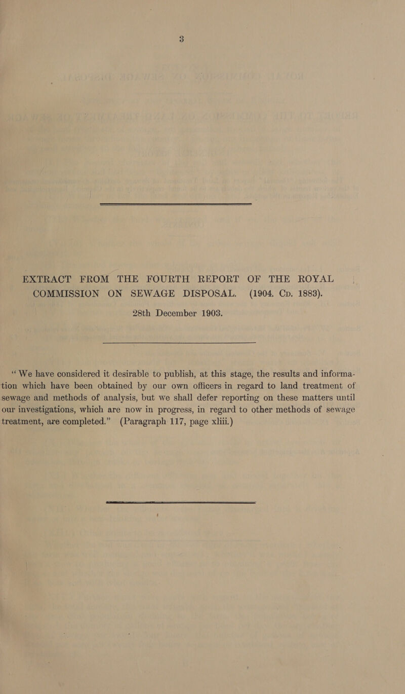  EXTRACT FROM THE FOURTH REPORT OF THE ROYAL COMMISSION ON SEWAGE DISPOSAL. (1904. Cp. 1883). 28th December 1903. ‘““We have considered it desirable to publish, at this stage, the results and informa- tion which have been obtained by our own officers in regard to land treatment of sewage and methods of analysis, but we shall defer reporting on these matters until our investigations, which are now in progress, in regard to other methods of sewage treatment, are completed.” (Paragraph 117, page xiii.) 