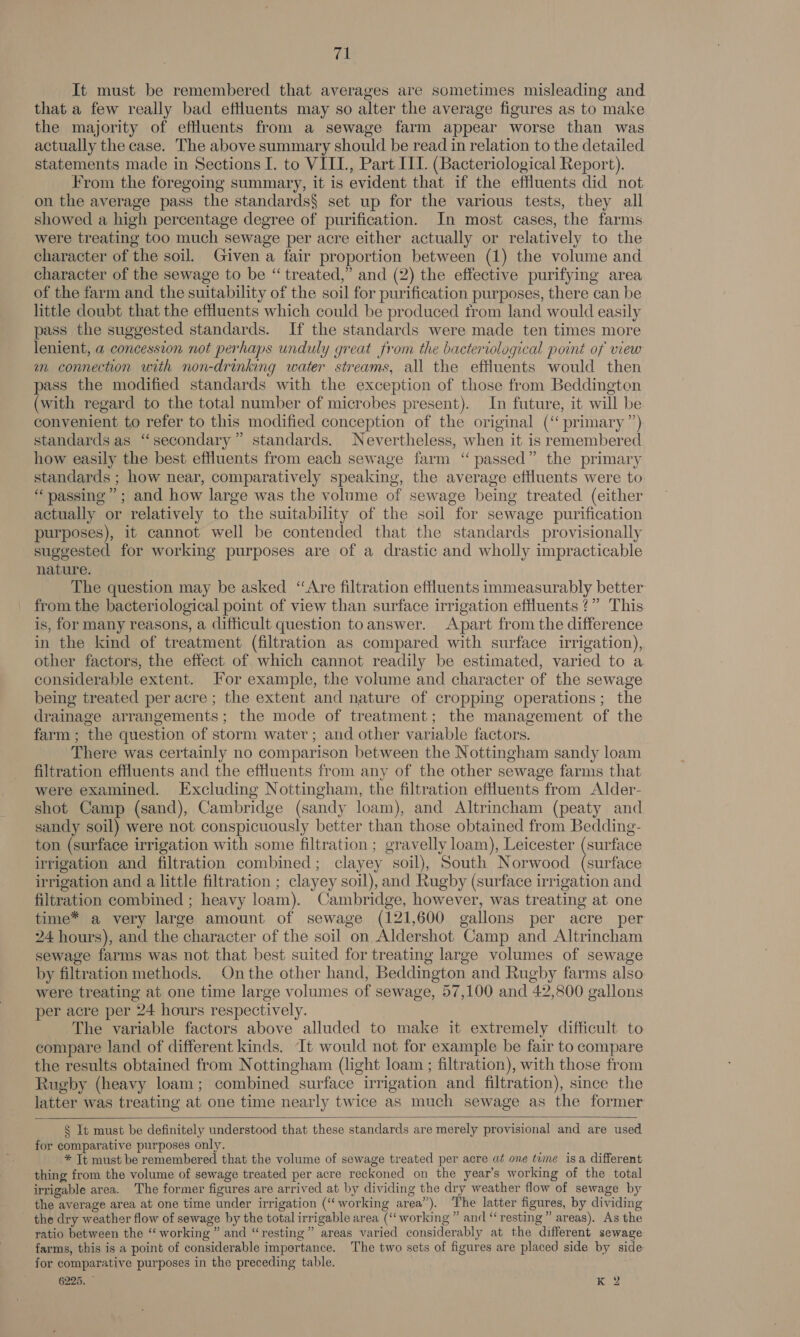 Ab It must be remembered that averages are sometimes misleading and that a few really bad eftluents may so alter the average figures as to make the majority of effluents from a sewage farm appear worse than was actually the case. The above summary should be read in relation to the detailed statements made in Sections I. to VIIL, Part III. (Bacteriological Report). From the foregoing summary, it is evident that if the effluents did not on the average pass the standards§ set up for the various tests, they all showed a high percentage degree of purification. In most cases, the farms were treating too much sewage per acre either actually or relatively to the character of the soil. Given a fair proportion between (1) the volume and character of the sewage to be “ treated,” and (2) the effective purifying area of the farm and the suitability of the soil for purification purposes, there can be little doubt that the effluents which could be produced from land would easily pass the suggested standards. If the standards were made ten times more lenient, a concession not perhaps unduly great from the bacteriological point of view m connection with non-drinking water streams, all the effluents would then pass the modified standards with the exception of those from Beddington (with regard to the total number of microbes present). In future, it will be convenient to refer to this modified conception of the original (‘ primary ”) standards as “secondary” standards. Nevertheless, when it is remembered how easily the best effluents from each sewage farm ‘“ passed” the primary standards ; how near, comparatively speaking, the average effluents were to “passing”; and how large was the volume of sewage being treated (either actually or relatively to the suitability of the soil for sewage purification purposes), it cannot well be contended that the standards provisionally suggested for working purposes are of a drastic and wholly impracticable nature. The question may be asked ‘Are filtration effluents immeasurably better from the bacteriological point of view than surface irrigation effluents ?” This is, for many reasons, a difficult question toanswer. Apart from the difference in the kind of treatment (filtration as compared with surface irrigation), other factors, the effect of which cannot readily be estimated, varied to a considerable extent. For example, the volume and character of the sewage being treated per acre ; the extent and nature of cropping operations; the drainage arrangements; the mode of treatment; the management of the farm ; the question of storm water; and other variable factors. There was certainly no comparison between the Nottingham sandy loam filtration effluents and the effluents from any of the other sewage farms that were examined. Excluding Nottingham, the filtration effluents from Alder- shot Camp (sand), Cambridge (sandy loam), and Altrincham (peaty and sandy soil) were not conspicuously better than those obtained from Bedding- ton (surface irrigation with some filtration ; gravelly loam), Leicester (surface irrigation and filtration combined; clayey soil), South Norwood (surface irrigation and a little filtration ; clayey soil), and Rugby (surface irrigation and filtration combined ; heavy loam). Cambridge, however, was treating at one time* a very large amount of sewage (121,600 gallons per acre per 24 hours), and the character of the soil on Aldershot Camp and Altrincham sewage farms was not that best suited for treating large volumes of sewage by filtration methods. Onthe other hand, Beddington and Rugby farms also were treating at one time large volumes of sewage, 57,100 and 42,800 gallons per acre per 24 hours respectively. The variable factors above alluded to make it extremely difficult to compare land of different kinds. It would not for example be fair to compare the results obtained from Nottingham (light loam ; filtration), with those from Rugby (heavy loam; combined surface irrigation and filtration), since the latter was treating at one time nearly twice as much sewage as the former    § It must be definitely understood that these standards are merely provisional and are used for comparative purposes only. * It must be remembered that the volume of sewage treated per acre at one tume isa different thing from the volume of sewage treated per acre reckoned on the year’s working of the total irrigable area. The former figures are arrived at by dividing the dry weather flow of sewage by the average area at one time under irrigation (“working area”). The latter figures, by dividing the dry weather flow of sewage by the total irrigable area (‘working ” and “resting” areas). As the ratio between the ‘‘ working ” and “resting” areas varied considerably at the different sewage farms, this is a point of considerable importance. The two sets of figures are placed side by side for comparative purposes in the preceding table.