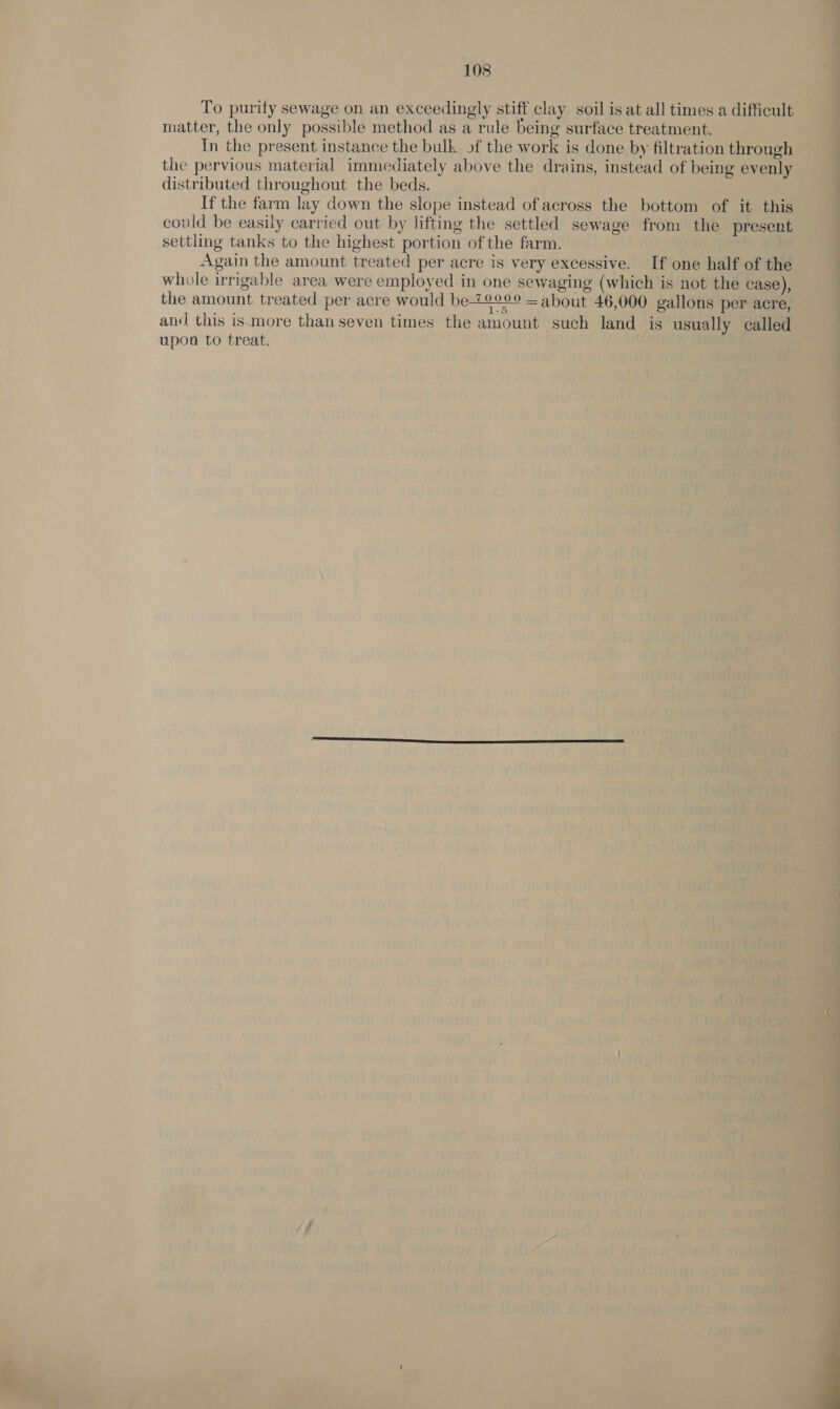 To purify sewage on an exceedingly stiff clay soil is at all times a difficult matter, the only possible method as a rule being surface treatment. In the present instance the bulk of the work is done by filtration through the pervious material immediately above the drains, instead of being evenly distributed throughout the beds. If the farm lay down the slope instead of across the bottom of it this could be easily carried out by lifting the settled sewage from the present settling tanks to the highest portion of the farm. Again the amount treated per acre is very excessive. If one half of the whole irrigable area were employed in one sewaging (which is not the case), the amount treated per acre would be 70000 = about 46,000 gallons per acre, and this ismore than seven times the amount such land is usually called upon to treat.  