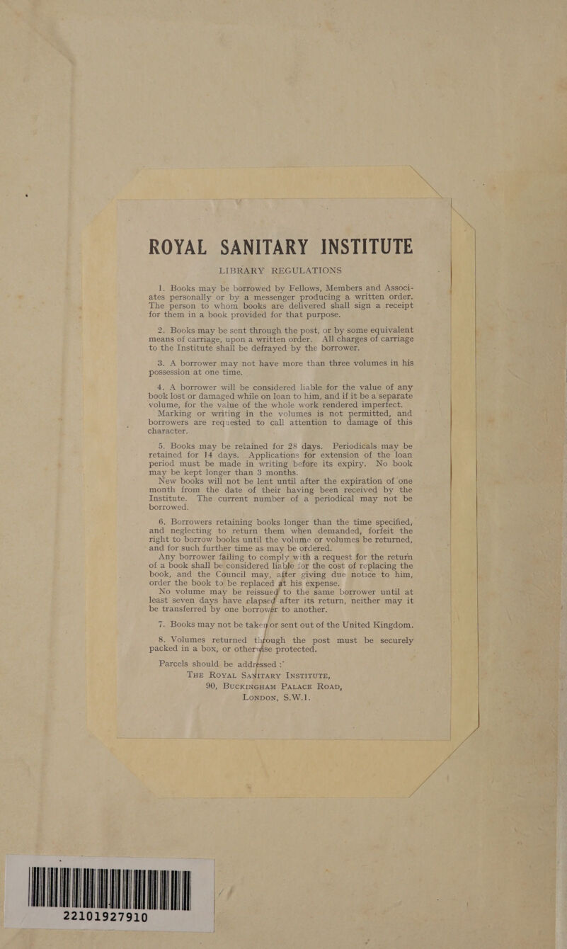 27910 ROYAL SANITARY INSTITUTE LIBRARY REGULATIONS 1. Books may be borrowed by Fellows, Members and Associ- ates personally or by a messenger producing a written order. The person to whom books are delivered shall sign a receipt for them in a book provided for that purpose. 2. Books may be sent through the post, or by some equivalent means of carriage, upon a written order. All charges of carriage to the Institute shall be defrayed by the borrower. 3. A borrower may not have more than three volumes in his possession at one time. 4. A borrower will be considered liable for the value of any book lost or damaged while on loan to him, and if it be a separate volume, for the value of the whole work rendered imperfect. Marking or writing in the volumes is not permitted, and borrowers are requested to call attention to damage of this character. 5. Books may be retained for 28 days. Periodicals may be retained for 14 days. Applications for extension of the loan period must be made in writing before its expiry. No book may be kept longer than 3 months. New books will not be lent until after the expiration of one month from the date of their having been received by the Institute. The current number of a periodical may not be borrowed. and neglecting to return them when demanded, forfeit the right to borrow books until the volume or volumes be returned, and for such further time as may be ordered. Any borrower failing to comply with a request for the return of a book shall be considered liable for the cost of replacing the book, and the Council may, after giving due notice to him, order the book to be replaced at his expense. No volume may be reissued to the same borrower until at least seven days have elapsed after its return, neither may it be transferred by one borrow   7. Books may not be takey or sent out of the United Kingdom. 8. Volumes returned thfough the post must be securely packed in a box, or othery ise protected. Parcels should be addrpssed : THE Roya SANITARY INSTITUTE, 90, BucKINGHAM PALACE ROAD, Lonpon, S.W.1.     