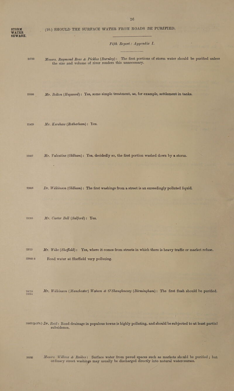 WATER SEWAGE. 20732 21098 21429 22407 23205 23515 23848-8 24259 24954 26  Fijth Report: Appendia I. Messrs. Raymond Ross &amp; Pickles (Burnley): The first portions of storm water should be purified unless the size and volume of river renders this unnecessary. Mr. Bolton (Heywood): Yes, some simple treatment, as, for example, settlement in tanks. Mr. Kershaw (Rotherham): Yes. Mr. Valentine (Oldham): Yes, decidedly so, the first portion washed down by a storm. Dr. Wilkinson (Oldham): The first washings from a street is an exceedingly polluted liquid. Mr. Carter Bell (Salford): Yes. Mr. Wike (Sheffield): Yes, where it comes from streets in which there is heavy traffic or market refuse.. Road water at Sheffield very polluting. Mr. Wilkinson (Manchester) Watson &amp; O'Shaughnessy (Birmingham): The first flush should be purified. 26025 subsidence. Messrs. Willcox &amp; Raikes: Surface water from paved spaces such as markets should be purified ; but ordinary street washings may usually be discharged directly into natural watercourses.