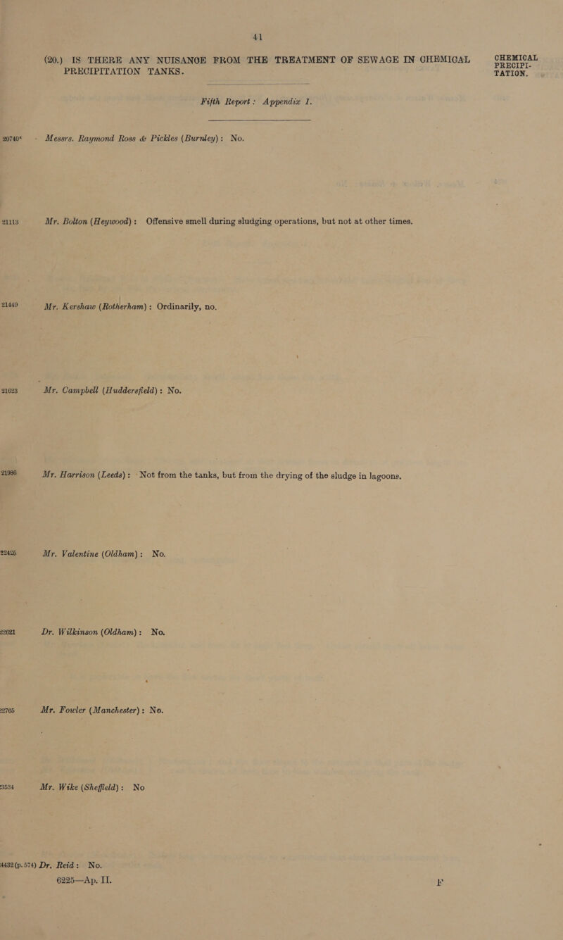 20740* 21113 21449 21623 21986 22425 22.621 22765 3534 4] (20.) IS THERE ANY NUISANGE FROM THE TREATMENT OF SEWAGE IN CHEMIOAL PRECIPITATION TANKS.  Fifth Report: Appendix 1. Messrs. Raymond Ross &amp; Pickles (Burnley): No. Mr. Bolton (Heywood): Offensive smell during sludging operations, but not at other times. Mr. Harrison (Leeds): Not from the tanks, but from the drying of the sludge in lagoons. Mr. Valentine (Oldham): No. Dr. Wilkinson (Oldham): No. Mr. Fowler (Manchester): No. Mr. Wike (Sheffield): No 6225—Ap. II. P CHEMICAL PRECIPI-