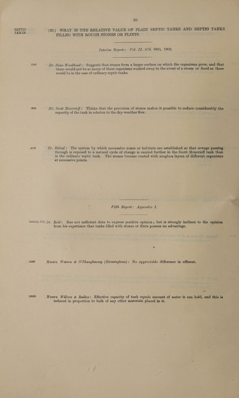 TANKS. 2945 3894 4139 80 FILLED WITH ROUGH STONES OR FLINTS.  Interim Report: Vol. II. (Cd. 686), 1902.  Dr. Sims Woodhead: Suggests that stones form a larger surface on which the organisms grow, and that there would not'be so many of these organisms washed away in the event of a storm or flood.as there would be in the case of ordinary septic tanks. Mr. Scott Moncrieff: ‘Thinks that the provision of stones makes it possible to reduce considerably the — capacity of the tank in relation to the dry-weather flow. Dr. Rideal: The system by which successive zones or habitats are established so that sewage passing through is exposed to a natural cycle of change is carried further in the Scott Moncrieff tank than in the ordinary septic tank. The stones become coated with aon pitas layers of different organisms at successive points. Fifth Report: Appendix I.  - 24997 26068 from his experience that tanks filled with stones or flints possess no advantage. reduced in proportion to bulk of any other materials placed in it.