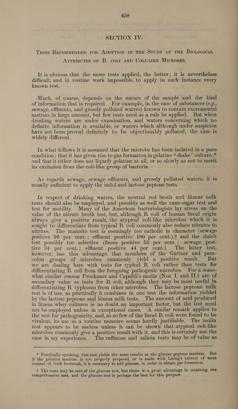 SECTION IV. Tests RECOMMENDED FOR ADOPTION IN THE STUDY OF THE BIOLOGICAL ATTRIBUTES OF B. COLI AND COLI-LIKE MICROBES. It is obvious that the more tests applied, the better; it is nevertheless difficult, and in routine work impossible, to apply in each instance every known test. ; Much, of course, depends on the nature of the sample and the kind of information that is required. For example, in the case of substances (é.g., sewage, effluents, and grossly polluted waters) known to contain excremental matters in large amount, but few tests need as a rule be applied. But when drinking waters are under examination, and waters concerning which no definite information is available, or waters which although under suspicion have not been proved definitely to -be objectionably polluted, the case is widely different. In what follows it is assumed that the microbe has been isolated in a pure condition; that it has given rise to gas formation in gelatine “shake” culture ;* and that it either does not liquefy gelatine at all, or so slowly as not to merit its exclusion from the coli-like group of bacteria. As regards sewage, sewage effluents, and grossly polluted waters, it is usually sufficient to apply the indol and lactose peptone tests. In respect of drinking waters, the neutral red broth and litmus milk tests should also be employed, and possibly as well the cane-sugar test and test for motility. Many of the American bacteriologists lay stress on the value of the nitrate broth test, but, although B. coli of human fecal origin always give a positive result, the atypical coli-like microbes which it is sought to differentiate from typical B. coli commonly also reduce nitrates to nitrites. The mannite test is seemingly too catholic in character (sewage positive 96 per cent.; effluent positive 100 per cent.),f and the dulcit test possibly too selective (fseces positive 55 per cent.; sewage posi- tive 34 per cent.; effluent positive 44 per cent.). The latter test, however, has this advantage, that members of the Gartner and para- colon groups of microbes commonly yield a positive result. But we are dealing here with tests for typical B. coli rather than tests for differentiating B. coli from the foregoing pathogenic microbes. For a some- what similar reason Proskauer and Capaldi’s media (Nos. I. and IL.) are of secondary value as tests for B. coli, although they may be most useful in differentiating B. typhosus from other microbes. The lactose peptone milk test is of use, as practically it combines in one test the information yielded by the lactose peptone and litmus milk tests. The amount of acid produced in litmus whey cultures is no doubt an important factor, but the test need not be employed unless in exceptional cases. A similar remark applies to the test for pathogenicity, and, as so few of the feecal B. coli were found to be virulent, its use as a routine measure seems hardly justifiable. The inulin test appears to be useless unless it can be shown that atypical coli-like microbes commonly give a positive result with it, and this is certainly not the case in my experience. The raffinose and salicin tests may be of value as  * Practically speaking, this test yields the same results as the glucose peptone medium. But if the gelatine medium is not properly prepared, or is made with Liebig’s extract of meat instead of fresh beefsteak, it is necessary to add glucose, in order to obtain gas formation. + The same may be said of the glucose test, but there is a great advantage in retaining one comprehensive test, and the glucose test is perhaps the best for this purpose.