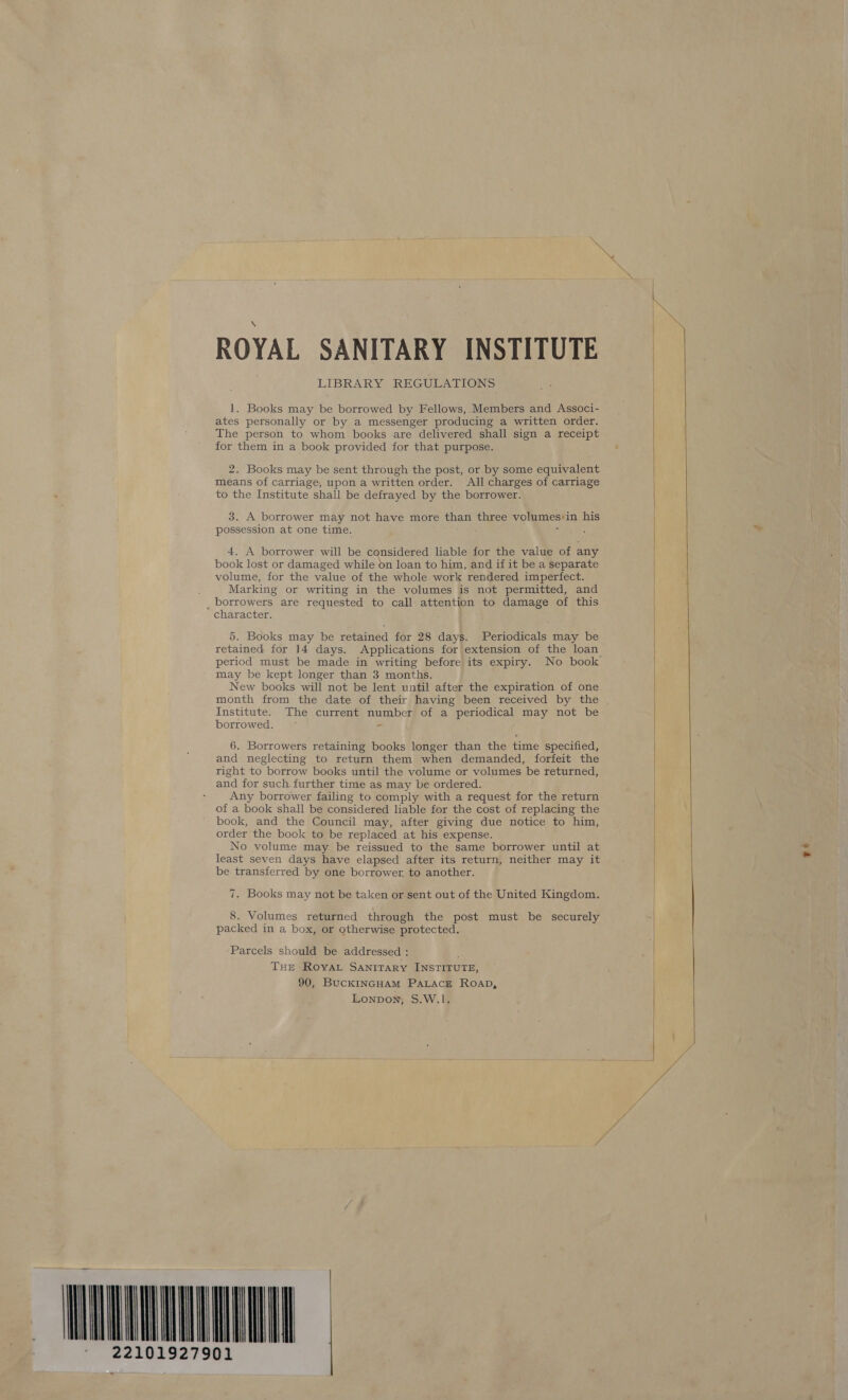 ae ROYAL SANITARY INSTITUTE LIBRARY REGULATIONS 1. Books may be borrowed by Fellows,.Members and Associ- ates personally or by a messenger producing a written order. The person to whom books are delivered shall sign a receipt for them in a book provided for that purpose. 2. Books may be sent through the post, or by some equivalent means of carriage, upon a written order. All charges of carriage to the Institute shall be defrayed by the borrower. 3. A borrower may not have more than three volumes:in his possession at one time. ‘ 4. A borrower will be considered liable for the value of any book lost or damaged while on loan to him, and if it be. a separate volume, for the value of the whole work rendered imperfect. Marking or writing in the volumes is not permitted, and _ borrowers are requested to call attention to damage of this character. 5. Books may be retained for 28 days. Periodicals may be retained for ]4 days. Applications for extension of the loan period must be made in writing before its expiry. No book may be kept longer than 3 months. New books will not be lent until after the expiration of one month from the date of their having been received by the . Institute. The current number of a periodical may not be borrowed. “ 6. Borrowers retaining books longer than the time specified, and neglecting to return them when demanded, forfeit the right to borrow books until the volume or volumes be returned, and for such. further time as may be ordered. Any borrower failing to comply with a request for the return of a book shall be considered liable for the cost of replacing the book, and the Council may, after giving due notice to him, order the book to be replaced at his expense. No volume may be reissued to the same borrower until at least seven days have elapsed after its return, neither may it be transferred by one borrower, to another. 7. Books may not be taken or sent out of the United Kingdom. 8. Volumes returned through the post must be securely packed in a box, or otherwise protected. Parcels should be addressed : : THE RovAL SANITARY INSTITUTE, 90, BucKINGHAM PALACE ROAD, Lonpon, S.W.1I. MLN 22101927901  e4   