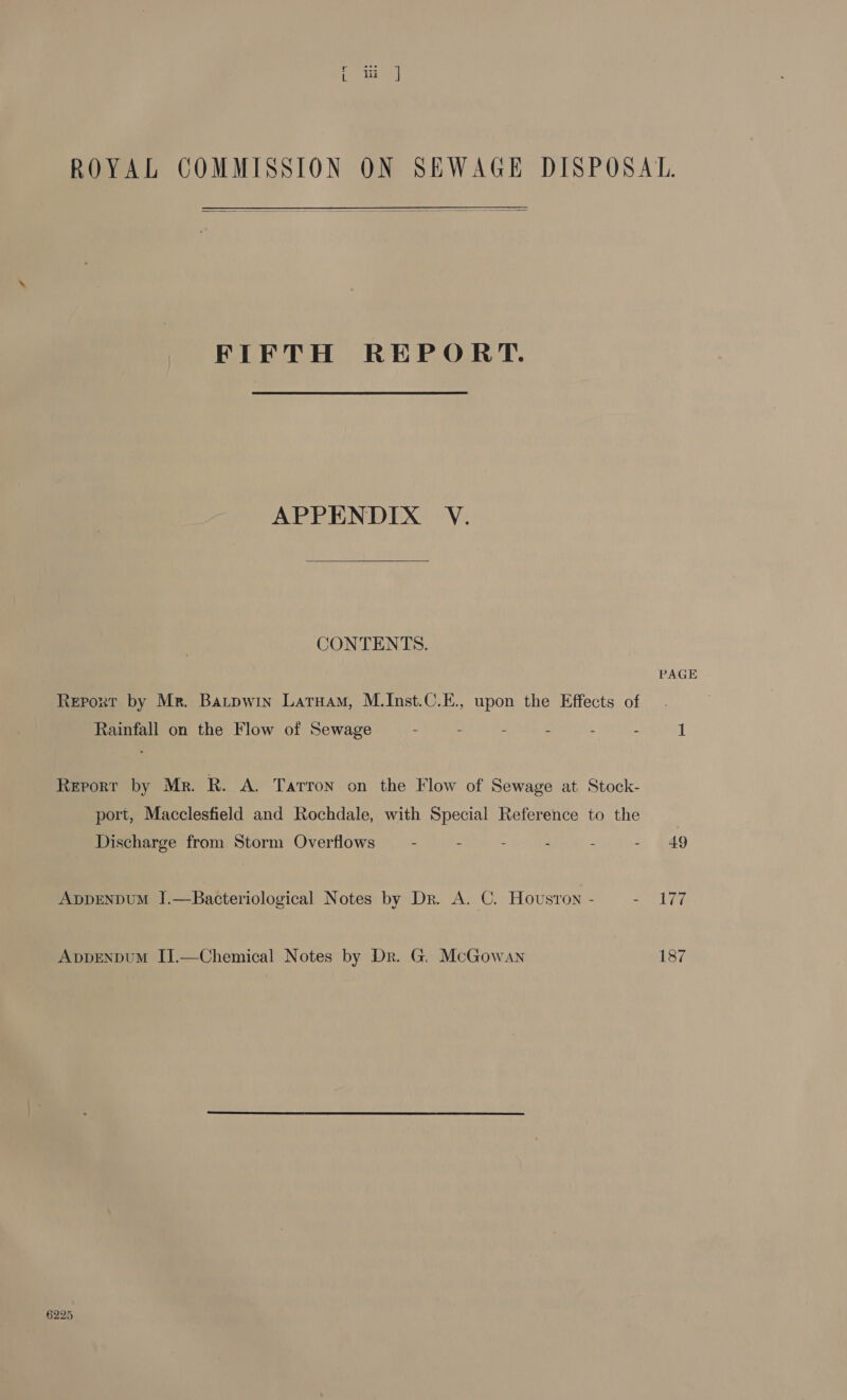 FIFTH REPORT. APPENDIX V. CONTENTS. PAGE Report by Mr. Batpwin Latuam, M.Inst.C.E., upon the Effects of Rainfall on the Flow of Sewage - - - - - - 1 Reporr by Mr. R. A. Tarron on the Flow of Sewage at Stock- port, Macclesfield and Rochdale, with Special Reference to the | Discharge from Storm Overflows . - - - . - 49 ADDENDUM J.—Bacteriological Notes by Dr. A. C. Hovsron - Be es AppENpDUM IJ.—Chemical Notes by Dr. G. McGowan 187 6225