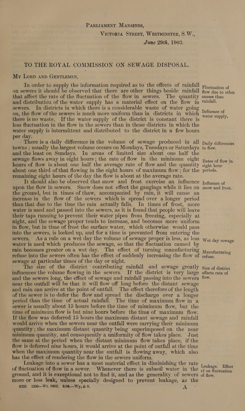 PARLIAMENT MANSIONS, VICTORIA STREET, WESTMINSTER, ©. W., June 29th, 1903. TO THE ROYAL COMMISSION ON SEWAGE DISPOSAL. My Lorp And GENTLEMEN, In order to supply the information required as to the effects of rainfall on sewers it should be observed that there are other things beside rainfall that affect the rate of the fluctuation of the flowin sewers. The quantity and distribution of the water supply has a material effect on the flow in sewers. In districts in which there is a considerable waste of water going on, the flow of the sewers is much more uniform than in districts in which there isno waste, Ifthe water supply of the district is constant there is less fluctuation in the flow in the sewers than in those districts in which the water supply is intermittent and distributed to the district in a few hours er day. ; There is a daily difference in the volume of sewage produced in all towns ; usually the largest volume occurs on Mondays, Tuesdays or Saturdays and the least on Sundays. In areas of limited size about one half the sewage flows away in eight hours; the rate of flow in the minimum eight hours of flow is about one half the average rate of flow and the quantity about one third of that flowing in the eight hours of maximum flow ; for the remaining eight hours of the day the flow is about at the average rate. It should also be observed that snow and frost exercise an influence upon the flow in sewers. Snow does not effect the gaugings while it lies on the ground, but in times of thaw, accompanied by rain, it will cause an increase in the flow of the sewers which is spread over a longer period than that due to the time the rain actually falls. In times of frost, more water is used and passed into the sewers, as it is found that people will leave their taps running to prevent their water pipes from freezing, especially at night, and the sewage proper tends to increase, and becomes more uniform in flow, but in time of frost the surface water, which otherwise would pass into the sewers, is locked up, and for a time is prevented from entering the sewers. As arule on a wet day the volume of sewage proper is less, as less water is used which produces the sewage, so that the fluctuation caused by rain becomes greater on a wet day. The effect of turning manufacturing refuse into the sewers often has the effect of suddenly increasing the flow of sewage at particular times of the day or night. The size of the district contributing rainfall and sewage greatly influences the volume flowing in the sewers. If the district is very large and the sewers long, the effect of sewage and rainfall passing into the sewers near the outfall will be that it will flow off long before the distant sewage and rain can arrive at the point of outfall. The effect therefore of the length of the sewer is to defer the flow and spread the discharge over a longer period than the time of actual rainfall. The time of maximum flow in a sewer is usually about 15 hours before the time of mimimum flow, but the time of minimum flow is but nine hours before the time of maximum flow. If the flow was deferred 15 hours the maximum distant sewage and rainfall would arrive when the sewers near the outfall were carrying their minimum quantity ; the maximum distant quantity being superimposed on the near minimum quantity, and consequently a uniformity of flow takes place. Just the same at the period when the distant minimum flow takes place, if the flow is deferred nine hours, it would arrive at the point of outfall at the time when the maximum quantity near the outfall is flowing away, which also has the effect of rendering the flow in the sewers uniform. Leakage into a sewer has a most material effect in diminishing the rate of fluctuation of flow in a sewer. Whenever there is subsoil water in ‘the ground, and it is exceptional not to find it, and as the generality of sewers more or less leak, unless specially designed to prevent leakage, as the 6225. 1250—Wt. 9302. 9/08,—Wy, &amp; S. oS Fluctuation of flow due to other causes than rainfall, Influence of water supply. Daily differences in flow. Rates of flow in eight hour periods, Influence of snow and frost. Wet day sewage Manufacturin g refuse, Size of district affects rate of flow. Leakage. Effect of on fluctuation of flow.