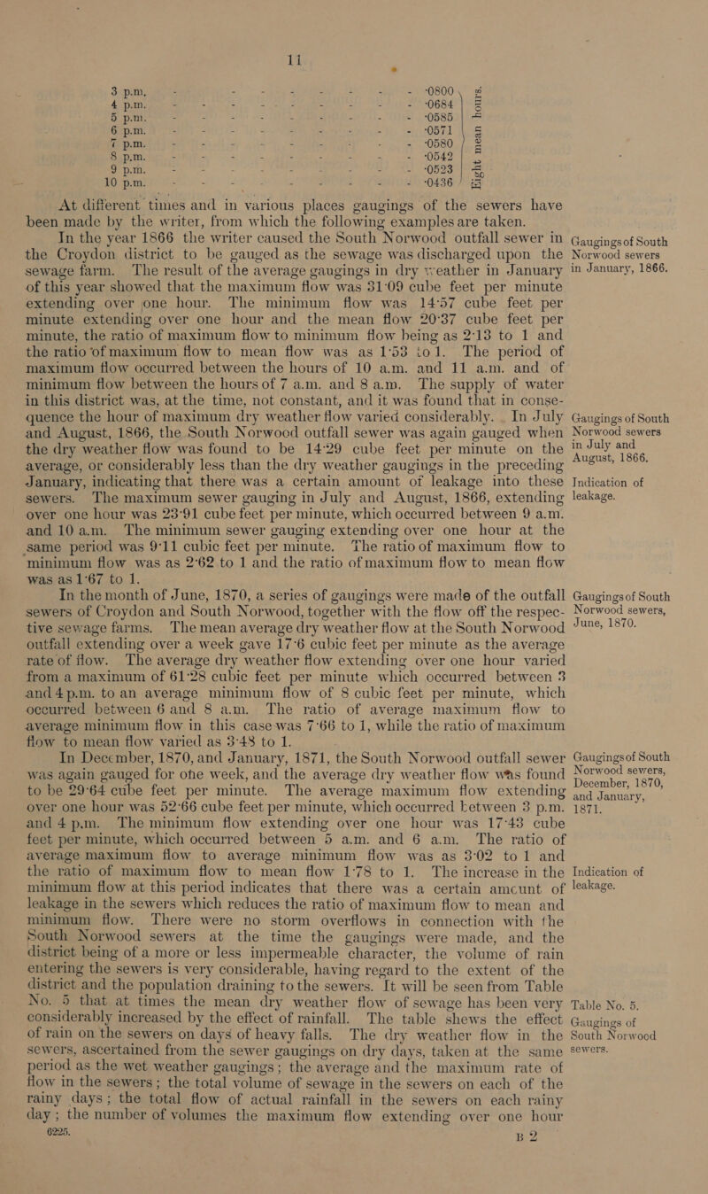  6 p.m. - : - : - : : - 0571 | § 7 p.m. - - - - : - 0580 / &amp; 8 p.m. - - - - : . - - me O ae Vite 9 p.m. - - : : - - - - = 0523 «|e 10 p.m. : - - - - - : - - 0436/7 &amp; At different times and in various places gaugings of the sewers have been made by the writer, from which the following examples are taken. In the year 1866 the writer caused the South Norwood outfall sewer in the Croydon district to be gauged as the sewage was discharged upon the sewage farm. The result of the average gaugings in dry weather in January of this year showed that the maximum flow was 31:09 cube feet per minute extending over one hour. The minimum flow was 14°57 cube feet per minute extending over one hour and the mean flow 20°37 cube feet per minute, the ratio of maximum flow to minimum flow being as 2:13 to 1 and the ratio of maximum flow to mean flow was as 1°53 iol. The period of maximum flow occurred between the hours of 10 am. and 11 am. and of minimum flow between the hours of 7 a.m. and 8a.m. The supply of water in this district was, at the time, not constant, and it was found that in conse- quence the hour of maximum dry weather flow varied considerably. . In July and August, 1866, the South Norwoed outfall sewer was again gauged when the dry weather flow was found to be 1429 cube feet per minute on the average, or considerably less than the dry weather gaugings in the preceding January, indicating that there was a certain amount of leakage into these sewers. The maximum sewer gauging in July and August, 1866, extending over one hour was 23°91 cube feet per minute, which occurred between 9 a.m. and 10am. The minimum sewer gauging extending over one hour at the same period was 9°11 cubic feet per minute. The ratioof maximum flow to minimum flow was as 2°62 to 1 and the ratio of maximum flow to mean flow was as 1°67 to 1. In the month of June, 1870, a series of gaugings were made of the outfall sewers of Croydon and South Norwood, together with the flow off the respec- tive sewage farms. The mean average dry weather flow at the South Norwood outfall extending over a week gave 17°6 cubic feet per minute as the average rate of flow. The average dry weather flow extending over one hour varied from a maximum of 61:28 cubic feet per minute which occurred between 3 and4p.m. to an average minimum flow of 8 cubic feet per minute, which occurred between 6 and 8 am. The ratio of average maximum flow to average minimum flow in this casewas 7°66 to 1, while the ratio of maximum flow to mean flow varied as 3:48 to 1. In December, 1870, and January, 1871, the South Norwood outfall sewer was again gauged for ohe week, and the average dry weather flow was found to be 29°64 cube feet per minute. The average maximum flow extending over one hour was 52°66 cube feet per minute, which occurred between 3 p.m. and 4p.m. The minimum flow extending over one hour was 17°43 cube feet per minute, which occurred between 5 a.m. and 6 am. The ratio of average maximum flow to average minimum flow was as 3:02 to1 and the ratio of maximum flow to mean flow 1°78 to 1. The increase in the minimum flow at this period indicates that there was a certain amcunt of leakage in the sewers which reduces the ratio of maximum flow to mean and minimum flow. There were no storm overflows in connection with the South Norwood sewers at the time the gaugings were made, and the district being of a more or less impermeable character, the volume of rain entering the sewers is very considerable, having regard to the extent of the district and the population draining to the sewers. It will be seen from Table No. 5 that at times the mean dry weather flow of sewage has been very considerably increased by the effect of rainfall. The table shews the effect of rain on the sewers on days of heavy falls. The dry weather flow in the sewers, ascertained from the sewer gaugings on dry days, taken at the same period as the wet weather gaugings; the average and the maximum rate of flow in the sewers ; the total volume of sewage in the sewers on each of the rainy days; the total flow of actual rainfall in the sewers on each rainy day ; the number of volumes the maximum flow extending over one hour 6225. B2 Gaugings of South Norwood sewers in January, 1866. Gaugings of South Norwood sewers in July and August, 1866. Indication of leakage. Gaugings of South Norwood sewers, June, 1870. Gaugingsof South Norwood sewers, December, 1870, and January, 137t- Indication of leakage. Table No. 5. Gaugings of South Norwood