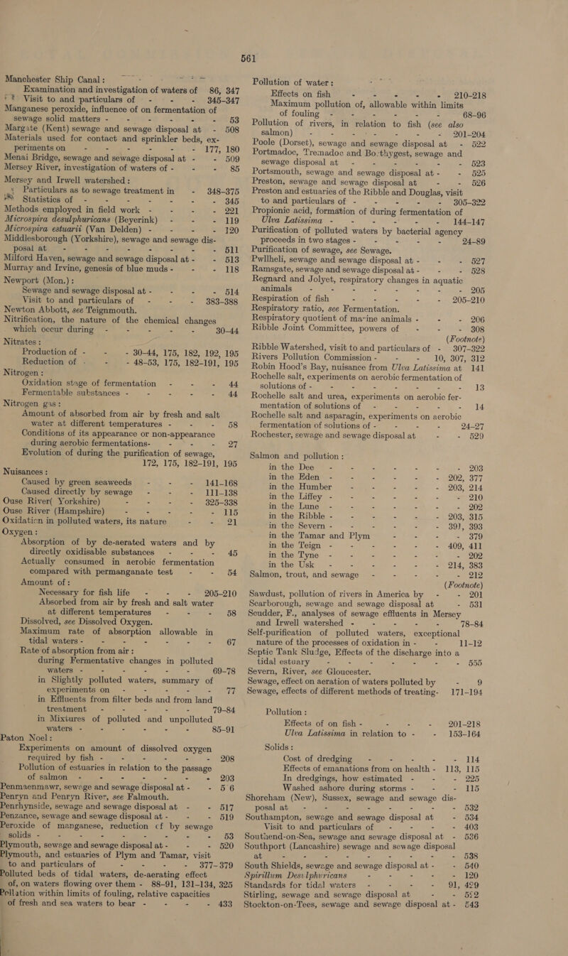 Manchester Ship Canal: = = - — Tattoo Fal Examination and investigation of waters of 86, 347 * = Visit to and particulars of — - - - 345-347 Manganese peroxide, influence of on fermentation of sewage solid matters - “eS - - - 63 Margate (Kent) sewage and sewage disposal at - 508 Materials used for contact and sprinkler beds, ex- periments on - - . - - - 177, 180 Menai Bridge, sewage and sewage disposal at - - 509 Mersey River, investigation of waters of - - - 85  Mersey and Irwell watershed : _ Particulars as to sewage treatment in - 348-375 Cee ga Methods employed in field work - - - - 221 Microspira desulphuricans (Beyerink) - - - 119 Microspira estuarti (Van Delden) - - 120 Middlesborough (Yorkshire), sewage and sewage dis- posal ats - - - 511 Milford Haven, sewage and sewage disposal at - - 56138 Murray and Irvine, genesis of blue muds - : - 118 Newport (Mon.) : Sewage and sewage disposal at - - - - 514 Visit to and particulars of — - - - 383-388 Newton Abbott, see Teignmouth. Nitrification, the nature of the chemical changes which occur during - - - - - 30-44 Nitrates : Production of - - Reduction of . - Nitrogen : - 30-44, 175, 182, 192, 195 - 48-53, 175, 182-191, 195 Oxidation stage of fermentation - . - 44 Fermentable substances - - - - - 44 Nitrogen gas: Amount of absorbed from air by fresh and salt water at different temperatures - - - 58 Conditions of its appearance or non-appearance during aerobic fermentations- - - sh end Evolution of during the purification of sewage, 172, 175, 182-191, 195 Nuisances : Caused by green seaweeds — - - - 141-168 Caused directly by sewage - - =, LEIL138 Ouse River( Yorkshire) - - - - 325-338 Ouse River (Hampshire) - - - - - 115 Oxidaticn in polluted waters, its nature - epee zk Oxygen: Absorption of by de-aerated waters and by directly oxidisable substances — - - - 45 Actually consumed in aerobic fermentation compared with permanganate test = - - 54 Amount of: Necessary for fish life - - - 205-210 Absorbed from air by fresh and salt water at different temperatures = - - - 658 Dissolved, see Dissolved Oxygen. Maximum rate of absorption allowable in tidal waters - - - - . - &lt;&lt; G7 Rate of absorption from air : during Fermentative changes in polluted waters - - . - - - 69-78 in Slightly polluted waters, summary of experiments on - - - - = eT in Effluents from filter beds and from land treatment - - - - - in Mixtures of polluted and unpolluted waters - . - - - - 85-91 Paton Noel: Experiments on amount of dissolved oxygen 79-84 required by fish - - - - - - 208 Pollution of estuaries in relation to the passage of salmon - - - - - - - 203 Penmaenmawr, sewage and sewage disposal at - - 56 Penryn and Penryn River, see Falmouth. Penrhynside, sewage and sewage disposal at - = 617 Penzance, sewage and sewage disposal at - - - 619 Peroxide of manganese, reduction cf by sewage solids - - - - - - - - - 63 Plymouth, sewage and sewage disposal at - - - §20 Plymouth, and estuaries of Plym and Tamar, visit to and particulars of - - - - 377-379 Polluted beds of tidal waters, de-aerating effect of, on waters flowing over them - 88-91, 131-134, 325 Pollation within limits of fouling, relative capacities  _ Pollution of water : ; Effects on fish - - &gt; - - 210-218 Maximum pollution of, allowable within limits of fouling - - . - - : 68-96 Pollution of rivers, in relation to fish (see also salmon) - - 5 tes - - - 201-204 Poole (Dorset), sewage and sewage disposal at - 522 Portmadoc, Tremadoc and Bo-:thygest, sewage and sewage disposal at - - - - - - 623 Portsmouth, sewage and sewage disposal at - - §25 Preston, sewage and sewage disposal at - - 526 Preston and estuaries of the Ribble and Douglas, visit to and particulars of - - - - - 305-322 Propionic acid, formation of during fermentation of Ulva Latissima - - - - - - 144-147 Purification of polluted waters by bacterial agency proceeds in two stages - : - - - 24-89 Purification of sewage, see Sewage. Pwllheli, sewage and sewage disposal at - - - 527 Ramsgate, sewage and sewage disposal at - - - 5628 Regnard and Jolyet, respiratory changes in aquatic animals - - - - - - - - 205 Respiration of fish - - - - - 205-210 Respiratory ratio, see Fermentation. Respiratory quotient of marine animals - - - 206 Ribble Joint Committee, powers of - - - 308 (Footnote) Ribble Watershed, visit to and particulars of - 307-322 Rivers Pollution Commission - - = LOS 30 aaa le, Robin Hood’s Bay, nuisance from Ulva Latissima at 141 Rochelle salt, experiments on aerobic fermentation of solutions of - - - - - - - - 43 Rochelle salt and urea, experiments on aerobic fer- mentation of solutions of — - . - - - 14 Rochelle salt and asparagin, experiments on aerobic fermentation of solutions of - - - - 24-27 Rochester, sewage and sewage disposal at - - 529 Salmon and pollution : in the Dee - - - - - - - 203 in the Eden - - - - - - 202, 377 in the Humber : 2 - - - 203, 214 in the Liffey - - : - - - - 210 in the Lune - - - : - - - 202 in the Ribble - : = . = - 203, 315 in the Severn - - - - - - 393, 393 in the Tamar and Plym - - - - 379 in the Teign - - - - - - 409, 411 in the Tyne - - - - - - - 202 in the Usk - - = - - - 214, 383 Salmon, trout, and sewage - - - - 212 (Footnote) Sawdust, pollution of rivers in America by - - 201 Scarborough, sewage and sewage disposal at - 531 Scudder, F., analyses of sewage effluents in Mersey and Irwell watershed - - - - - 78-84 Self-purification of polluted waters, exceptional nature of the processes of oxidation in - - 1]-12 Septic Tank Sludge, Effects of the discharge into a tidal estuary - - . - - - - Severn, River, see Gloucester. Sewage, effect on aeration of waters polluted by - 9 555 Sewage, effects of different methods of treating- 171-194 Pollution : Effects of on fish - - - - 201-218 Ulva Latissima in relation to - - 153-164 Solids : Cost of dredging - - - - - 114 Effects of emanations from on health - 113, 115 In dredgings, how estimated - - - 225 Washed ashore during storms - - - 115 Shoreham (New), Sussex, sewage and sewage dis- posal at - - - - - - : - 532 Southampton, sewage and sewage disposal at - 534 Visit to and particulars of — - . - - 403 Southend-on-Sea, sewage and sewage disposal at - 536 Southport (Lancashire) sewage and sewage disposal es at - - - - - - - - - South Shields, sewage and sewage disposal at - - 540 Spirillum Desvlphvricans - - - - - 120 Standards for tidal waters - - - cy aN ete Stirling, sewage and sewage disposal at - - 5§2