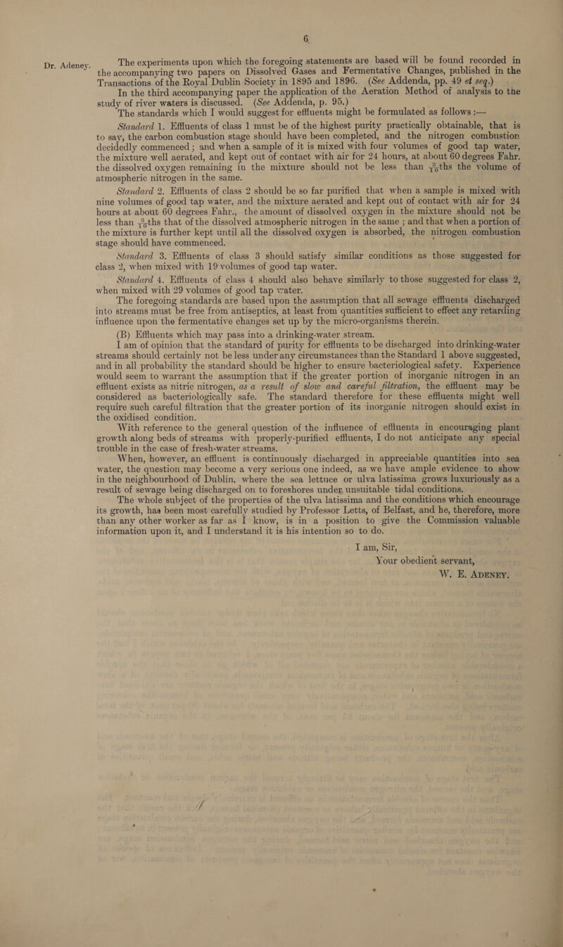 Dr. Adeney. The experiments upon which the foregoing statements are based will be found recorded in the accompanying two papers on Dissolved Gases and Fermentative Changes, published in the Transactions of the Royal Dublin Society in 1895 and 1896. (See Addenda, pp. 49 et seq.) In the third accompanying paper the application of the Aeration Method of analysis to the study of river waters is discussed. (See Addenda, p. 95.) The standards which I would suggest for effluents might be formulated as follows :— Standard 1. Effluents of class 1 must be of the highest purity practically obtainable, that is to say, the carbon combustion stage should have been completed, and the nitrogen combustion decidedly commenced ; and when a sample of it is mixed with four volumes of good tap water, the mixture well aerated, and kept out of contact with air for 24 hours, at about 60 degrees Fahr. the dissolved oxygen remaining in the mixture should not be less than ths the volume of atmospheric nitrogen in the same. Standard 2. Effluents of class 2 should be so far purified that when a sample is mixed with nine volumes of good tap water, and the mixture aerated and kept out of contact with air for 24 hours at about 60 degrees Fahr., the amount of dissolved oxygen in the mixture should not be less than ;3,ths that of the dissolved atmospheric nitrogen in the same ; and that when a portion of the mixture is further kept until all the dissolved oxygen is absorbed, the nitrogen combustion stage should have commenced. x Standard 3. Effluents of class 3 should satisfy similar conditions as those suggested for class 2, when mixed with 19 volumes of good tap water. Standard 4. Effluents of class 4 should also behave similarly to those suggested for class 2, when mixed with 29 volumes of good tap water. The foregoing standards are based upon the assumption that all sewage effluents discharged into streams must be free from antiseptics, at least from quantities sufficient to effect any retarding influence upon the fermentative changes set up by the micro-organisms therein. (B) Effiluents which may pass into a drinking-water stream. I am of opinion that the standard of purity for effluents to be discharged into drinking-water streams should certainly not be less under any circumstances than the Standard 1 above suggested, and in all probability the standard should be higher to ensure bacteriological safety. Experience would seem to warrant the assumption that if the greater portion of inorganic nitrogen in an effluent exists as nitric nitrogen, as a result of slow and careful filtration, the effluent may be considered as bacteriologically safe. The standard therefore for these effluents might well require such careful filtration that the greater portion of its inorganic nitrogen should exist in the oxidised condition. . With reference to the general question of the influence of effluents in encouraging plant growth along beds of streams with properly-purified effluents, 1 do not anticipate any special trouble in the case of fresh-water streams. When, however, an effluent is continuously discharged in appreciable quantities into sea water, the question may become a very serious one indeed, as we have ample evidence to show in the neighbourhood of Dublin, where the sea lettuce or ulva latissima grows luxuriously as a result of sewage being discharged on to foreshores under, unsuitable tidal conditions. The whole subject of the properties of the ulva latissima and the conditions which encourage its growth, has been most carefully studied by Professor Letts, of Belfast, and he, therefore, more than any other worker as far as I know, is in a position to give the Commission valuable information upon it, and I understand it is his intention so to do. - I am, Sir, Your obedient servant, W. E. ADENEY.