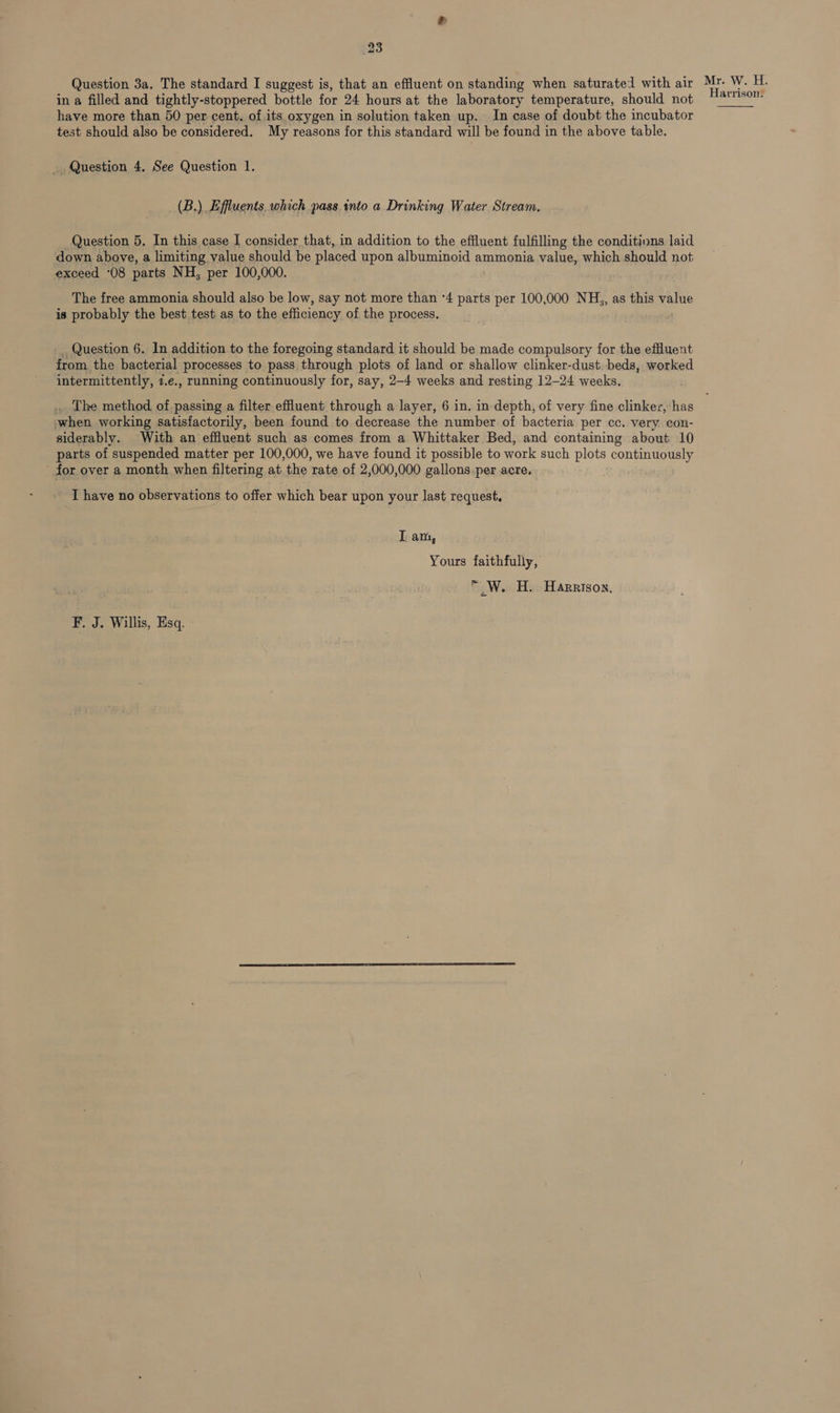 Question 3a. The standard I suggest is, that an effluent on standing when saturated with air Mr. W. H. in a filled and tightly-stoppered bottle for 24 hours at the laboratory temperature, should not slacscr have more than 50 per cent. of its oxygen in solution taken up. In case of doubt the incubator test should also be considered. My reasons for this standard will be found in the above table. Question 4. See Question 1. (B.) Effluents. which pass into a Drinking Water Stream. Question 5. In this case I consider that, in addition to the effluent fulfilling the conditions laid down above, a limiting value should be placed upon albuminoid ammonia value, which should not exceed ‘08 parts NH, per 100,000. The free ammonia should also be low, say not more than ‘4 parts per 100,000 NH,, as this value is probably the best test as to the efficiency of the process. _ Question 6. In addition to the foregoing standard it should be made compulsory for the effluent from the bacterial processes to pass through plots of land or shallow clinker-dust. beds, worked intermittently, z.e., running continuously for, say, 2-4 weeks and resting 12-24 weeks, . The method of passing a filter effluent through a layer, 6 in. in depth, of very fine clinker, has when working satisfactorily, been found to decrease the number of bacteria per cc. very con- siderably. With an effluent such as comes from a Whittaker Bed, and containing about 10 parts of suspended matter per 100,000, we have found it possible to work such plots continuously for over a month when filtering at the rate of 2,000,000 gallons.per acre, I have no observations to offer which bear upon your last request, I am, Yours faithfully, * W. H. Harrison, F. J. Willis, Esq.