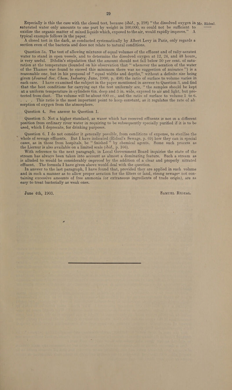 Especially is this the case with the closed test, because (2bid., p. 198) “the dissolved oxygen in mr, Rideal. saturated water only amounts to one part by weight in 100,000, so could not be sufficient to oxidize the organic matter of mixed liquids which, exposed to the air, would rapidly improve.” A typical example follows in the paper. A closed test in the dark, as conducted systematically by Albert Levy in Paris, only regards a section even of the bacteria and does not relate to natural conditions.  Question 3A. The test of allowing mixtures of equal volumes of the effluent and of rully-aerated water to stand in open vessels, and to determine the dissolved oxygen at 12, 24, and 48 hours, is very useful. Dibdin’s stipulation that the amount should not fall below 50 per cent. of satu- ration at the temperature (founded on his observation that ‘‘ whenever the aeration of the water of the Thames was found to exceed this minimum there was no suggestion of nuisance ’’) is a reasonable one, but in his proposal of ‘“‘ equal widths and depths,” without a definite size being given (Journal Soc. Chem. Industry, June, 1900, p. 498) the ratio of surface to volume varies in each case. I have examined the subject in the paper mentioned in answer to Question 5, and find that the best conditions for carrying out the test uniformly are, ‘‘ the samples should be kept at a uniform temperature in cylinders 6in. deep and 3 in. wide, exposed to air and light, but pro- tected from dust. The volume will be about 600 cc., and the ratio of surface to volume 1 to 6. This ratio is the most important point to keep constant, as it regulates the rate of ab sorption of oxygen from the atmosphere. Question 4. See answer to Question 1. Question 5. Not a higher standard, as water which has received effluents is not in a different position from ordinary river water in requiring to be subsequently specially purified if it is to be used, which I deprecate, for drinking purposes. Question 6. I do not consider it generally possible, from conditions of expense, to sterilise the whole of sewage effluents. But I have indicated (Rideal’s Sewage, p. 69) how they can in special cases, aS in those from hospitals, be “ finished’ by chemical agents. Some such process as the Liernur is also available on a limited scale (zbid., p. 166). With reference to the next paragraph, in Local Government Board inquiries the state of the stream has always been taken into account as almost a dominating feature. Such a stream as is alluded to would be considerably improved by the addition of a clear and properly nitrated effluent. The formula I have given above would deal with the question. In answer to the last paragraph, I have found that, provided they are applied in such volume and in such a manner as to allow proper aeration for the filters or land, strong sewages not con- taining excessive amounts of free ammonia (or extraneous ingredients of trade origin), are as easy to treat bacterially as weak ones. June 4th, 1903. SaMvuEL RIDEAL.