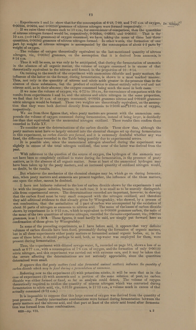 &amp;3 _ Experiments 1 and la show that for the consumption of 6-48, 7-09, and 7-07 ¢.cs. of oxygen, pr. Adetiey.’ 0:00224, 0:0024, and 0-00248grammes of nitrous nitrogen were formed’ respectively. —- _ If we raise these volumes each to 10 c.cs., for convenience’of:comparison, then the quantities of nitrous nitrogen formed would be, respectively, 0'00344, 00033, ‘and 0:00351. That’ is for 10 e.cs. (= 071437 grammes) of oxygen consumed, we have, taking’the mean ‘of’ these last‘'thrée quantities, 0-00342 grammes of nitrous nitrogen formed. In other words, the formation of’ one part by weight of nitrous nitrogen is accompanied by the consumption of about 4:2 parts by weight of oxygen. - The volume of oxygen theoretically equivalent to the last-mentioned quantity of nitrous eae viz.. 0°00342 grammes, on the assumption that it is derived from ammonia, is 14 ccs. Thus it will be seen, as was only to be anticipated, that during the fermentation of ammonia in the absence of all organic matter, the volume of oxygen consumed is in excess of that theoretically equivalent to the nitrous acid formed, in the proportion of 10 ; 8°14. On turning to the result of the experiment with ammonium chloride and peaty matters, the influence of the latter on the former, during fermentation, is shown in a most marked manner. Thus, not only is the quantity of nitrous and nitric acids greater in the presence than in the absence of these substances, but the product of oxidation is almost entirely nitric acid and not nitrous acid, as in their absence’; the oxygen consumed being much the same in both éases. If we raise the volume of oxygen, viz. 6°72 to 10c.cs., for convenience of comparison with the results from experiments 1 and la, and the nitrous and nitric nitrogen in the same proportion, we find that for 10 ¢.cs. of oxygen consumed, 0:00024 grammes nitrous and 0-00408 grammes nitric nitrogen would be formed. These two weights are theoretically equivalent, on the assump- tion that they were both derived directly from ammonia to 0°5036 and*13-02 ccs. of oxygen, respectively. : ’ We see from these figures that, when peaty matters are present with the ammonium com- pounds the volume of oxygen consumed during fermentation, instead of being larger, is decidedly less than that equivalent to the ammonical nitrogen oxidized. These results then confirm those recorded in Table XV. To consider now the determinations of the carbon dioxide. These show that, although the peaty matters must have so largely entered into the chemical changes set up during fermentation in this experiment, no carbon diowide was formed, and it is extremely doubtful whether any was fixed, the difference recorded in the Table being possibly due to experimental errors. It is possible also, since the ammoniacal nitrogen absorbed during the experiment was. slightly in excess of the total nitrogen oxidized, that none of the latter was derived from the peat. With reference to the question of the source of oxygen, the hydrogen of the ammonia may not have been so completely oxidized to water during the fermentation, in the presence of peaty matters, as in the absence of all organic matter. Some at least of the ammonical hydrogen may have been taken up by the peaty matters, and an increased quantity of oxidized nitrogen would, no doubt, be the results. But whatever the mechanics of the chemical changes may be, which go on during fermenta- tion, when peaty matters and ammonia are present together, the influence of the those matters, one upon the other, cannot be doubted. I have not hitherto referred to the loss of carbon dioxide shown by the experiments 1 and la with the inorganic solution, because, in each case, it is so small as to be searcely distinguish- able from experimental errors. The determinations recorded are important, however, in showing that the carbon fixed must be very small compared with the nitrogen oxidized, and therefore they add aditional evidence to that already given by Winogradsky, who showed, by a process of wet combustion, that the assimilation of 1 part of carbon was accompanied by the oxidation of about 35 parts of nitrogen as ammonia to nitrous acid. The mean of the losses of carbon dioxide. shown by experiment 1a is 0°15 ¢.cs., which is equivalent to 0-00008 grammes carbon, the ratio of the mean of the two quantities of nitrous nitrogen, recorded for the same experiment, viz., 0°00244 grammes, isas 1: 30°5. These figures, it need hardly be said, are simply put forward here as. confirmation of those given by Winogradsky. In some of the preceding experiments, as I have before said, it appears that very definite volumes of carbon dioxide have been fixed, presumably during the formation of organic matters, but in all these experiments either peaty matters or fermented animal organic bodies, oz, in the case of these latter, it should perhaps be said, both, as tap-water was employed for them, were present during fermentation. Thus, the experiment with diluted sewage-water, S,, recorded on page 581, shows a loss of as much as 0°77 ¢.cs., with a consumption of 7°6 ¢.cs. of oxygen, and the formation of only 0-00122 nitric nitrogen, and this experiment was carried out with extreme care, and it may be taken that the errors affecting the determinations are not seriously appreciable, since the quantities determined were small. Tt appears then that peaty matters (and also fermented animal matters) influence the quantity of carbon dioxide which may be fixed during a fermentation of ammonca. Referring now to the experiment-(3) with potassium nitrite, it will be seen that asin the case of experiment (2) with ammonia and a portion of the same solution of peat, no carbon dioxide was either formed or fixed, so far as analysis could detect, The volume of oxygen theoretically required to oxidize the quantity of nitrous nitrogen which was converted during fermentation to nitric acid, viz., 0.0139 grammes, is 11°12 ¢.cs., a volume much in excess of that actually consumed (6°72 ¢.cs.) | It is impossible to suppose that this large excess'of oxygen was derived from the quantity of peat present. Possibly intermediate combinations were formed during fermentation between the peaty matters and the nitrous acid, and that. part.at least of the nitric acid found after fermenta- tion was formed from these combinations.
