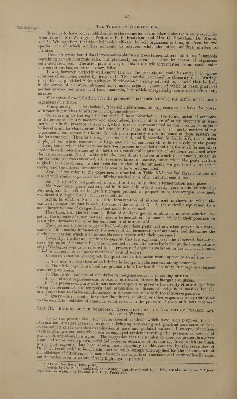 THE THEORY OF NITRIFICATION. | Dr. Adeney. oe It seems to have been established from the researches of a number of observers, more especially from those of Mr. Warington, Professor P. F. Frankland and Mrs. G. Frankland, Dr. Munro, and M. Winogradsky, that ‘the nitrification effected by soil organisms is brought about by two species, one of which oxidizes ammonia to nitrates, while the other oxidizes nitrites to nitrates. These observers found that it was easy to obtain a nitrous fermentation in solutions of ammonia containing certain inorganic salts, but practically no organic matter, by means of organisms - cultivated from soil. The attempt, however, to obtain a nitric fermentation of ammonia under like conditions has, so far as I know, failed. It was, however, perfectly well known that a nitric fermentation could be set up in inorganic solutions of ammonia, seeded by fresh soil. The question remained in obscurity until Waring- ton in his last-published “ Researches on Nitrification,” already referred to, showed that he hae in the course of his work, obtained some mixed organisms, some of which at least produced neither nitrous nor nitric acid from ammonia, but which energetically converted nitrites into nitrates. Warington showed further, that the presence of ammonia retarded the action of the nitric organisms on nitrites, Winogradsky has since isolated, from soil cultivations, the organisais which have the power o* fermenting nitrites to nitrates in inorganic solutions. : On referring to the experiments which I have recorded on the fermentation of ammonia in the presence of peaty matters, and also, indeed, to such of those of other observers as were carried out in the presence of fresh soil, which it must be remembered no doubt contained organic bodies of a similar character and influence, in the shape of humus, to the peaty matters of my experiments, one cannot but be struck with the apparently direct influence of these matters on the fermentation. ‘Thus, in the experiments 2, 3, 4, and 5, recorded in Table XYV., the solution employed for which contained a large quantity of ammonia chloride relatively to the peaty matters, but in which the peaty matters were present in decided quantities, the nitric fermentation predominated, notwithstanding the fact that a considerable quantity of ammonia remained after the last experiment, No. 5; while with the more dilute solution in which the ammonia, so far as the fermentation was concerned, still remained large in quantity, but in which the peaty matters might be considered small in their relation to that of the ammonia, we get the reverse action shown, and the nitrous fermentation is seen to have predominated. _ Again, if we refer to the experiments recorded in Table XVI., we find three solutions, all seeded with similar organisms, but differing markedly in other essential conditions — No. 1 is a purely inorganic solution, and in it a purely nitrous fermentation took place. No. 2 contained peaty matters, and in it not only was a nearly pure nitric fermentation. obtained, bat the oxidized inorganic nitrogen product, in proportion to the oxygen consumed, was decidedly larger than in the case of solution 1. : Again, in solution No. 3, a nitric fermentation of nitrous acid is shown, in which the oxidized nitrogen product is, as in the case of the solution No. 2, theoretically equivalent to a much larger volume of oxygen than that actually consumed. Here then, with the common condition of similar organism established in. each. solution, we get, in the absence of peaty matters, nitrous fermentation of ammonia, while in their presence we get a nitric fermentation of either ammonia or of nitrous acid. 1) sai The question therefore suggests itself{—do not these peaty matters, when present ina water, exercise a dominating influence on the course of the fermentation of ammonia, and determine the nitric fermentation which is so noticeable concurrently with their presence ? sineenl I would go further and venture to suggest that the explanation of the observed fact—that the nitrification of ammonia in a mass of aerated soil results normally in the production of nitrates only (Warington)—is to be referred to the presence of organic substances in the soil, viz., humus, allied in character to the peaty matters of natural waters. ‘DAT ye pel If this explanation be accepted, the question of nitrification would appear to stand thus :— 1. The nitrous organisms of soil thrive in inorganic solutions containing ammonia. 2, The nitric organisms of soil are gradually killed, or lose their vitality, in inorganic solutions containing ammonia. ae 3. The nitric organisms of soil thrive in inorganic solutions containing nitrites. 4. The nitrous organisms cannot oxidize nitrites to nitrates in inorganic solutions, 5. Tne presence of peaty or humus matters appears to preserve the vitality of nitric organisms daring the fermentation of ammonia, and establishes conditions whereby it is possible for the nitric organisms to thrive simultaneously in the same solution with the nitrous organisms. 6. Query—Is it possible for either the nitrous, or nitric, or other organisms to separately set up the complete oxidation of ammonia to nitric acid, in the presence of peaty or humus matters ? PART I[].—BeARING OF THE FOREGOING EXPERIMENTS ON THE ANALYSIS OF POTABLE AND: POLLUTED WATERS. Up to the present time the bacteriological methods which have been proposed for the examination of waters have not resulted in bringing any very great practical assistance to bear on the subject of the technical examination of pure and polluted waters. I except, of course, those most important ones which can be employed for demonstrating the presence or absence of pathogenic organisms in a water. The suggestion that the number of microbes present in a given volume of water would give/a useful indication or otherwise of its purity, from which so much was at first expected, has been shown, more especially in this country by the researches of Dr. P. F. Frankland,* to be of little practical value, except when applied for the examination of the efficiency of filtration, since many bacteria are capable of enormous and extraordinarily rapid — multiplication even in waters of very high organic purity. * « Proc. Roy. Soce.,” 1886, p. 526. + Article by Dr. P. F. Frankland, on “ Water,” alreivly referred to, p. 990; see also work on “ Micro- organisms in Water,” by Dr. and Mrs. P. F. Frankland.