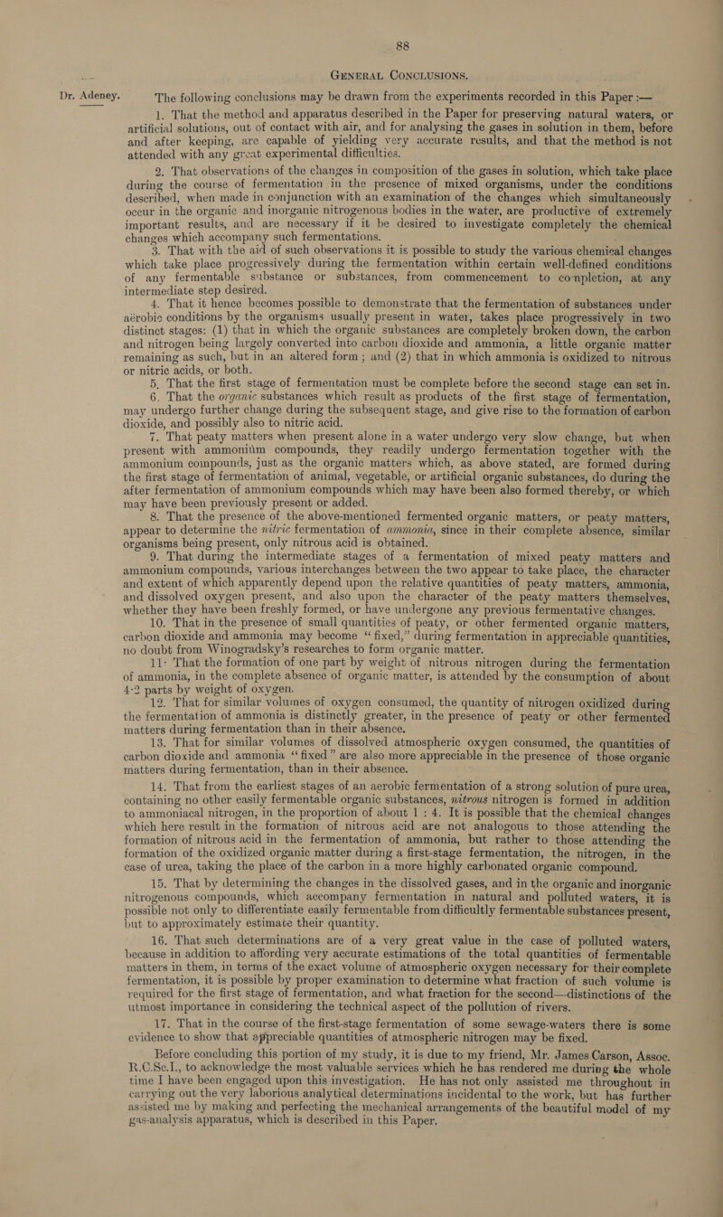  88 GENERAL CONCLUSIONS. g : p 1. That the method and apparatus described in the Paper for preserving natural waters, or artificial solutions, out of contact with air, and for analysing the gases in solution in them, before and after keeping, are capable of yielding very accurate results, and that the method is not attended with any great experimental difficulties. 2. That observations of the changes in composition of the gases in solution, which take place during the course of fermentation in the presence of mixed organisms, under the conditions described, when made in conjunction with an examination of the changes which simultaneously occur in the organic and inorganic nitrogenous bodies in the water, are productive of extremely important results, and are necessary if it be desired to investigate completely the chemical changes which accompany such fermentations. 3. That with the aid of such observations it is possible to study the various chemical changes which take place progressively during the fermentation within certain well-defined conditions of any fermentable substance or substances, from commencement to completion, at any intermediate step desired. 4. That it hence becomes possible to demonstrate that the fermentation of substances under aérobic conditions by the organisms usually present in water, takes place progressively in two distinct stages: (1) that in which the organic substances are completely broken down, the carbon and nitrogen being largely converted into carbon dioxide and ammonia, a little organic matter remaining as such, but in an altered form ; and (2) that in which ammonia is oxidized to nitrous or nitric acids, or both. 5, That the first stage of fermentation must be complete before the second stage can set in. 6. That the organic substances which result as products of the first stage of fermentation, may undergo further change during the subsequent stage, and give rise to the formation of carbon dioxide, and possibly also to nitric acid. 7. That peaty matters when present alone in a water undergo very slow change, but when present with ammoniim compounds, they readily undergo fermentation together with the ammonium compounds, just as the organic matters which, as above stated, are formed during the first stage of fermentation of animal, vegetable, or artificial organic substances, do during the after fermentation of ammonium compounds which may have been also formed thereby, or which may have been previously present or added. 8. That the presence of the above-mentioned fermented organic matters, or peaty matters, appear to determine the metric fermentation of ammonia, since in their complete absence, similar organisms being present, only nitrous acid is obtained. 9. That during the intermediate stages of a fermentation of mixed peaty matters and ammonium compounds, various interchanges between the two appear to take place, the character and extent of which apparently depend upon the relative quantities of peaty matters, ammonia, and dissolved oxygen present, and also upon the character of the peaty matters themselves, whether they have been freshly formed, or have undergone any previous fermentative changes. 10. That in the presence of small quantities of peaty, or other fermented organic ‘matters, carbon dioxide and ammonia may become “fixed,” during fermentation in appreciable quantities no doubt from Winogradsky’s researches to form organic matter. : 11: That the formation of one part by weight of nitrous nitrogen during the fermentation of ammonia, in the complete absence of organic matter, is attended by the consumption of about 4:2 parts by weight of oxygen. 12. That for similar volumes of oxygen consumed, the quantity of nitrogen oxidized during the fermentation of ammonia is distinctly greater, in the presence of peaty or other fermented matters during fermentation than in their absence. 13. That for similar volumes of dissolved atmospheric oxygen consumed, the quantities of carbon dioxide and ammonia “fixed” are also more appreciable in the presence of those organic matters during fermentation, than in their absence. 14. That from the earliest stages of an aerobic fermentation of a strong solution of pure urea, containing no other easily fermentable organic substances, nzérous nitrogen is formed in addition to ammoniacal nitrogen, in the proportion of about 1 : 4. It is possible that the chemical changes which here result in the formation of nitrous acid are not analogous to those attending the formation of nitrous acid in the fermentation of ammonia, but rather to those attending the formation of the oxidized organic matter during a first-stage fermentation, the nitrogen, in the ease of urea, taking the place of the carbon in a more highly carbonated organic compound. 15. That by determining the changes in the dissolved gases, and in the organic and inorganic nitrogenous compounds, which accompany fermentation in natural and polluted waters, it is possible not only to differentiate easily fermentable from difficultly fermentable substances present, but to approximately estimate their quantity. . 16. That such determinations are of a very great value in the case of polluted waters, because in addition to affording very accurate estimations of the total quantities of fermentable matters in them, in terms of the exact volume of atmospheric oxygen necessary for their complete fermentation, it is possible by proper examination to determine what fraction of such volume is required for the first stage of fermentation, and what fraction for the second—distinctions of the utmost importance in considering the technical aspect of the pollution of rivers. 17. That in the course of the first-stage fermentation of some sewage-waters there is some evidence to show that appreciable quantities of atmospheric nitrogen may be fixed. Before concluding this portion of my study, it is due to my friend, Mr. James Carson, Assoc. R.C.Sc.1., to acknowledge the most valuable services which he has rendered me during the whole time I have been engaged upon this investigation. He has not only assisted me throughout in carrying out the very laborious analytical determinations incidental to the work, but has further assisted me by making and perfecting the mechanical arrangements of the beautiful model of my gas-analysis apparatus, which is described in this Paper,