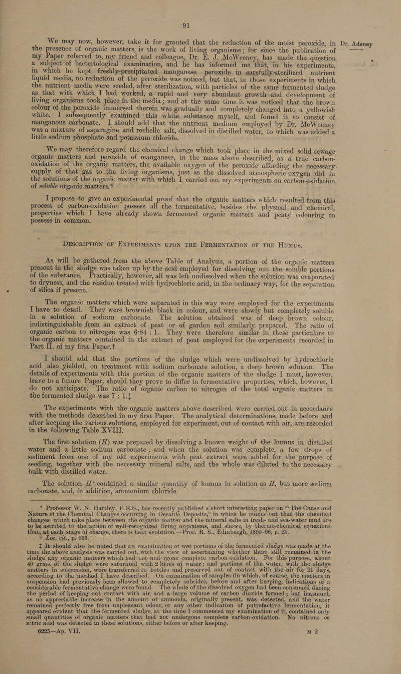 the presence of organic matters, is the work of living organisms ; for since the publication of my Paper referred to, my friend and colleague, Dr. E. J. McWeeney, has made the question a subject of bacteriological examination, and he has informed me that, in his experiments, in which he kept. freshly-precipitated.. manganese . peroxide. in earetully-sterilized nutrient liquid media, no reduction of the peroxide was noticed, but that, in those experiments in which the nutrient media were seeded, after sterilization, with particles of the same fermented sludge as that with which I had worked, a rapid and very abundant growth and development of living organisms took place in the media; and at the same time it was noticed that the brown colour of the peroxide immersed therein was gradually and completely changed into a yellowish white. I subsequently examined )this white substance myself, and found it to consist of manganous carbonate. I should add that the nutrient medium employed by Dr. McWeeney was a mixture of asparagine and rochelle salt, dissolved in distilled water, to which was added a little sodium phosphate and potassium chloride. We may therefore regard the chemical change which took place in the mixed solid sewage organic matters and peroxide of manganese, in the ‘mass above described, as a true carbon- oxidation of the organic matters, the available oxygen of the peroxide affording the necessary supply of that gas to the living organisms, just as the dissolved atmospheric oxygen did in the solutions of the organic matter-with which I carried out my experiments on carbon-oxidation of soluble organic matters,* I propose to give an experimental proof that the organic matters which resulted from this process of carbon-oxidation possess all the fermentative, besides the physical and chemical, properties which I have already shown fermented organic matters and peaty colouring to possess In common. DESCRIPTION OF EXPERIMENTS UPON THE FERMENTATION OF THE HuMus. As will be gathered from the above Table of Analysis, a portion of the organic matters present in the sludge was taken up by the acid employed for dissolving out the soluble portions of the substance. Practically, however, all was left undissolved when the solution was evaporated to dryness, and the residue treated with hydrochloric acid, in the ordinary way, for the separation of silica if present. The organic matters which were separated in this way were employed for the experiments I have to detail. They were brownish black in colour, and were slowly but completely soluble in a solution of sodium carbonate. The solution obtained was of deep brown colour, indistinguishable from an extract of peat or of garden soil similarly prepared. The ratio of organic carbon to nitrogen was 6°84:1. They were therefore similar in these particulars to the organic matters contained in the extract of peat employed for the experiments recorded in Part II. of my first Paper.t I should add that the portions of the sludge which were undissolved by hydrochloric acid also yielded, on treatment with sodium carbonate solution, a deep brown solution. The details of experiments with this portion of the organic matters of the sludge I must, however, leave to a future Paper, should they prove to differ in fermentative properties, which, however, I do not anticipate. The ratio of organic carbon to nitrogen of the total organic matters in the fermented sludge was 7 : 1.t The experiments with the organic matters above described were carried out in accordance with the methods described in my first Paper. The analytical determinations, made before and after keeping the various solutions, employed for experiment, out of contact with air, are recorded in the following Table XVIII. The first solution (H) was prepared by dissolving a known weight of the humus in distilled water and a little sodium carbonate ; and when the solution was complete, a few drops of sediment from one of my old experiments with peat extract were added for the purpose of seeding, together with the necessary mineral salts, and the whole was diluted to the necessary bulk with distilled water. The solution #7’ contained a similar quantity of humus in solution as H, but more sodium carbonate, and, in addition, ammonium chloride.  * Professor W. N. Hartley, F.R.S., has recently published a short interesting paper on “‘ The Cause and Nature of the Chemical Changes occurring in Oceanic Deposits,” in which he points out that the chemical changes which take place between the organic matter and the mineral salts in fresh- and sea-water mud are to be ascribed to the action of well-recognized living organisms, and shows, by thermo-chemical equations that, at each stage of change, there is heat evolution.—Proc. R. 8., Edinburgh, 1895-96, p, 25. t It should also be noted that an examination of wet portions of the fermented slud, ge was made at the time the above analysis was carried out, with the view of ascertaining whether there still remained in the sludge any organic matters which had 1.0t und+rgone complete carbon-oxidation. For this purpose, about 40 grms. of the sludge were saturated with 2 litres of water; and portions of the water, with the sludge matters in suspension, were transferred to bottles and preserved out of contact with the air for 21 days, according to the method I have described. On examination of samples (in which, of course, the matters in suspension had previously been allowed to completely subside), before and after keeping, indications of a considerable fermentative change were found. The whole of the dissolved oxygen had been consumed during the period of keeping out contact with air, and a large volume of carbon dioxide formed ; but inasmuch as no appreciable increase in the amount of ammonia, originally present, was detected, and the water remained perfectly free from unpleasant odour, or any other indication of putrefactive fermentation, it appeared evident that the fermented sludge, at the time I commenced my examination of it, contained only small quantities of organic matters that had not undergone complete carbon-oxidation. No nitrous or nitric acid was detected in these solutions, either before or after keeping. 6225—Ap. VII. M 2 e