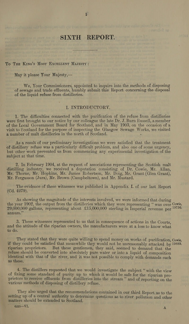 SIXTH REPORT. To Tue Kine’s Most ExceLtent Masesty : May it please Your Majesty,— We, Your Commissioners, appointed to inquire into the methods of disposing of sewage and trade effluents, humbly submit this Report concerning the disposal of the liquid refuse from distilleries. I. INTRODUCTORY. 1. The difficulties connected with the purification of the refuse from distilleries were first brought to our notice by our colleague the late Dr. J. Burn Russell, a member of the Local Government Board for Scotland, and in May 1903, on the occasion of a visit to €cotland for the purpose of inspecting the Glasgow Sewage Works, we visited a number of malt distilleries in the north of Scotland. As a result of our preliminary investigations we were satisfied that the treatment of distillery refuse was a particularly difficult problem, and also one of some urgency, but other work prevented us from commencing any experimental investigation of the subject at that time. 2. In February 1904, at the request of associations representing the Scottish malt distilling industry, we received a deputation consisting of Dr. Cowie, Mr. Allan, Mr. Thorne, Mr. Hopkins, Mr. James Robertson, Mr. Doig, Mr. Grant (Glen Grant), Mr. Fergusson (Jura), Mr. Brown (Campbeltown), and Mr. Mustard. The evidence of these witnesses was published in Appendix I. of our last Report (Cd. 4279). As showing the magnitude of the interests involved, we were informed that during the year 1902, the output from the distilleries which they were representing ‘“ was over Cowie, 29,000,000 gallons, representing about £15,000,000 sterling in Imperial revenue per !°/36 annum.” 3. These witnesses represented to us that in consequence of actions in the Courts, and the attitude of the riparian owners, the manufacturers were at a loss to know what to do. 7 They stated that they were quite willing to spend money on works of purification, Cowie, if they could be satisfied that meanwhile they would not be unreasonably attacked by 19889, riparian proprietors. But these gentlemen, they said, seemed to demand that the refuse should be converted into absolutely pure water or into a liquid of composition a Sad with that of the river, and it was not possible to comply with demands such as these. 4. The distillers requested that we would investigate the subject “‘ with the view of fixing some standard of purity up to which it would be safe for the riparian pro- prietors to receive effluents from distilleries into the stream” and of reporting on the various methods of disposing of distillery refuse. ¥ _ They also urged that the recommendations contained in our third Report as to the setting up of a central authority to determine questions as to river pollution and other matters should be extended to Scotland. ' 6225—VI. A