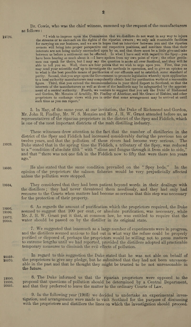 19929. 19930. 19934, 19996, 19990. 19972. 20044. Dr. Cowie, who was the chief witness, summed up the request of the manufacturers as follows: “J wish to impress upon the Commission that we distillers do not want in any way to injure the streams or to encroach on the rights of the riparian owners ; we only ask reasonable facilities for carrying on our business, and we are in hopes that an interview between you and the riparian owners will bring into proper perspective our respective positions, and convince them that their interests are not being unduly encroached upon by us, and that there must be a little give and take between us before a settlement can be effected. In what I have said with regard to the Spey—you have been hearing so much about it —I have spoken from my own point of view ; the other gentle- men can speak for theirs, but I may say the question is acute all over Scotland, and they will be able to tell you so. Well, there are four points that we wish to urge upon you. First, that you may send your scientifie staff up to investigate the methods in operation, and to give an opinion as to what is the best possible means of purification of our effluents and to establish some’ standard of purity. Second, that you urge upon the Government to promote legislation whereby upon application to a local authority manufacturers may compulsorily obtain land for purification works at a reasonable figure. Third; that you extend the recommendations in your third Report to Scotland, so that the interests of the manufacturers as well as those of the landlords may ke safeguarded by the appoint- ment of a central authority. Fourth, we venture to suggest that you ask the Duke of Richmond and Gordon, Mr. Menzies of Arndilly, Mr. Findlay of Aberlour, and Mr. Grant of Elehies, and other proprietors to exchange views with you in order that some arrangement may be arrived at until such time as you can report.” 5. In May, of the same year, at our invitation, the Duke of Richmond and Gordon, Mr. John R. Findlay, Mr. W. S. Menzies and Mr. J. H. W. Grant attended before us, as representatives of the riparian proprietors in the district of the Spey and Fiddich, which is one of the most important districts of the malt distilling industry. These witnesses drew attention to the fact that the number of distilleries in the district of the Spey and Fiddich had increased considerably during the previous ten or twelve years, and that the pollution of these rivers had become very serious. The Duke stated that in the spring time the Fiddich, a tributary of the Spey, was reduced to a “ condition of absolute filth”? with “ slime and fungus through it from side to side,” and that “there was not one fish in the Fiddich now to fifty that were there ten years ago.” He also stated that the same condition prevailed on the ‘‘Spey beds.” In the opinion of the proprietors the salmon fisheries would be very prejudicially affected unless the pollution were stopped. | They considered that they had been patient beyond words in their dealings with the distillers; they had never threatened them needlessly, and they had only had recourse to the Courts when matters had become so serious that this step was necessary for the protection of their property. 6. As regards the amount of purification which the proprietors required, the Duke seemed to suggest that 100 per cent., or absolute purification, was necessary, while Mr. J. H. W. Grant put it that, at common law, he was entitled to require that the water should be passed on by the distiller in its original state. 7. We suggested that inasmuch as a large number of experiments were in progress, and the distillers seemed anxious to find out in what way the refuse could be properly purified or disposed of, perhaps the proprietors would be willing not. to press matters to extreme lengths until we had reported, provided the distillers adopted all practicable temporary measures to diminish the evil effects of pollution. In regard to this suggestion the Duke stated that he was not able on behalf of the proprietors to give any pledge, but he submitted that they had not been unreason- aire the past and that he thought they might be trusted to be not unreasonable in e future. 8. The Duke informed us that the riparian proprietors were opposed to the proposal that questions of pollution should be determined by a Central Department, and that they preferred to leave the matter to the ordinary Courts of Law. _ 9. In the following year (1905) we decided to undertake an experimental inves- tigation, and arrangements were made to visit Scotland for the purpose of discussing with the proprietors and distillers the lines on which the investigation should proceed.