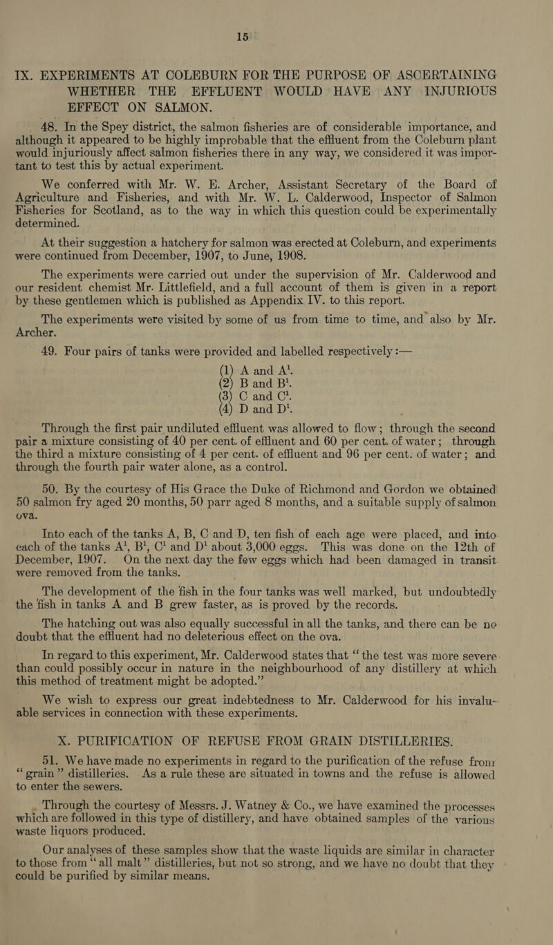 IX. EXPERIMENTS AT COLEBURN FOR THE PURPOSE OF ASCERTAINING WHETHER THE EFFLUENT WOULD HAVE ANY INJURIOUS EFFECT ON SALMON. _ 48. In the Spey district, the salmon fisheries are of considerable importance, and although it appeared to be highly improbable that the effluent from the Coleburn plant would injuriously affect salmon fisheries there in any way, we considered it was impor- tant to test this by actual experiment. We conferred with Mr. W. E. Archer, Assistant Secretary of the Board of Agriculture and. Fisheries, and with Mr. W. L. Calderwood, Inspector of Salmon Fisheries for Scotland, as to the way in which this question could be experimentally determined. At their suggestion a hatchery for salmon was erected at Coleburn, and experiments were continued from December, 1907, to June, 1908. The experiments were carried out under the supervision of Mr. Calderwood and our resident chemist Mr. Littlefield, and a full account of them is given in a report by these gentlemen which is published as Appendix IV. to this report. The experiments were visited by some of us from time to time, and also by Mr. Archer. 49. Four pairs of tanks were provided and labelled respectively :-— &amp; A and A’. 2) B and B’. (3) C and C’. (4) D and D'. Through the first pair undiluted effluent was allowed to flow; through the second pair a mixture consisting of 40 per cent. of effluent and 60 per cent. of water; through the third a mixture consisting of 4 per cent. of effluent and 96 per cent. of water; and through the fourth pair water alone, as a control. 50. By the courtesy of His Grace the Duke of Richmond and Gordon we obtained 50 salmon fry aged 20 months, 50 parr aged 8 months, and a suitable supply of salmon ova. Into each of the tanks A, B, C and_D, ten fish of each age were placed, and into each of the tanks A’, B*, C* and D* about 3,000 eggs. This was done on the 12th of December, 1907. On the next day the few eggs which had been damaged in transit were removed from the tanks. The development of the fish in the four tanks was well marked, but undoubtedly the fish in tanks A and B grew faster, as is proved by the records. The hatching out was also equally successful in all the tanks, and there can be ne doubt that the effluent had no deleterious effect on the ova. In regard to this experiment, Mr. Calderwood states that ‘the test was more severe than could possibly occur in nature in the neighbourhood of any distillery at which this method of treatment might be adopted.” We wish to express our great indebtedness to Mr. Calderwood for his invalu- able services in connection with these experiments. X. PURIFICATION OF REFUSE FROM GRAIN DISTILLERIES. 51. We have made no experiments in regard to the purification of the refuse fron: “srain” distilleries. As a rule these are situated in towns and the refuse is allowed to enter the sewers. . Through the courtesy of Messrs. J. Watney &amp; Co., we have examined the processes which are followed in this type of distillery, and have obtained samples of the various waste liquors produced. Our analyses of these samples show that the waste liquids are similar in character to those from “‘all malt”’ distilleries, but not so strong, and we have no doubt that they could be purified by similar means.