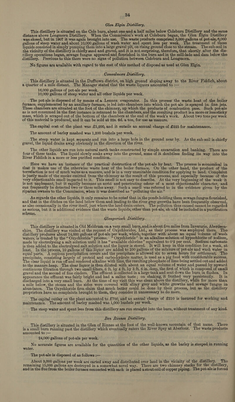 Glen Elgin Distillery, This distillery is situated on the Cole burn, about one and a half miles below Coleburn Ras and the same distance above Longmorn Distillery. When the Commission’s work at Coleburn began, the Glen Elgin Distillery was closed, but in 1907 it was again brought into use. The waste products comprised 8,000 gallons of pot-ale, 8,000 gallons of steep water and about 10,000 gallons of wash water and spent lees Per week. The treatment of these liquids consisted in simply pumping them into a large gravel pit, on rising ground close to the stream. The sub-soil in the vicinity of the distillery is chiefly sand and gravel, and it is not surprising, therefore, that shortly after the dis- tillery operations began, sewage fungus appeared and flourished in the burn and in the mill-lade and dam below the lagen, Previous to this there were no signs of pollution between Coleburn and Longmorn. No figures are available with regard to the cost of this method of disposal as used at Glen Elgin. Convalmore Distillery. This distillery is situated in the Dufftown district, on high ground sloping away to the River Fiddich, about a quarter of a mile distant. The Manager stated that the waste liquors amounted to :— 16,000 gallons of pot-ale per week. ; 10,000 gallons of steep water and all other liquids per week. The pot-ale is disposed of by means of a Lennox evaporator. In this process’ the waste heat of the boiler furnace, supplemented by an auxiliary furnace, is led into chambers into which the pot-ale is sprayed in fine jets. These chambers are situated at the foot of the chimney, up which the products of combustion pass. Such pot-ale as is not consumed in the first instance is returned to the chambers, and the resulting product isa more or less sticky mass, which is scraped out of the bottom of the chambers at the end of the week’s work. About two tons per week of this material is produced, and it can be sold at 22s. 6d. a ton, for use as manure. The capital cost of the plant was £1,200, and it entails an annual charge of £225 for maintenance, The amount of barley mashed was 1,200 bushels per week. The steep water is kept separate and run into a large hole in the ground near by. As the sub-soil is chiefly gravel, the liquid drains away obviously in the direction of the river. The other liquids are run into natural earth tanks constructed by simple excavation and banking. There are four of these tanks. The liquid slowly soaks away into the ground, some of it.doubtless finding its way into the River Fiddich in a more or less purified condition. Here we have an instance of the practical destruction of the pot-ale by heat. The process is economical in that it makes use of the otherwise waste heat of the boiler furnace. On the other hand, the product of the torrefaction is not of much value asa manure, and is in a very unsuitable condition for applying to land. Complaint is justly made of the smoke emitted from the chimney as the result of this process, and especially because of the very objectionable smell imparted to it. This smell is not easy to describe. At the very beginning of the week it is not unpleasant; but it rapidly becomes an acrid and penetrating odour of a most objectionable character, and can frequently be detected two or three miles away. Sucha smell was referred to in the evidence given by the riparian owners to the Commission, when it was described as “polluting the air.” As regards the other liquids, it only remains to be noted that in the ponds holding them sewage fungus flourished, and that in the ditches on the land below them and leading to the river grey growths have been frequently observed, as also occasionally in the river itself, just where the land drain enters. ‘The pollution thus caused cannot be regarded an eee but it is additional evidence that the waste liquids, other than pot-ale, shuld be included in a purification scheme, / Glengarioch Distillery. This distillery is situated in Old Meldrum on a very small burn,and is about five miles from Inverurie, Aberdeen- shire. The distillery was visited at the request of Oxychlorides, Ltd., as their process was employed there. The distillery produces about 14,000 gallons of pot-ale per week, which, together with about an equal volume of wash waters, 1s treated by the “Oxychloride” process. ‘‘ Oxychloride” is an alkalinesolution of hypochlorite of sodium, made by electrolysing a salt solution until it has “ available chlorine” equivalent to 0°2 per cent. Sodium carbonate is then added to the electrolysed salt solution and the liquor is stored. It will keep in this condition for a week, at least. In the process, 10 gallons of this liquor are added to 100 gallons of the mixture of pot-ale and wash water in equal parts, A copious precipitation occurs and the precipitate is allowed six to seven hours for settlement. The recipitate, consisting largely of proteid and carbo-hydrate matter, is used as a pig food with considerable success. The clear liquid is run off and rendered alkaline with lime, the resulting phosphate of lime being settled out and added. to the manure heap. The clear liquor is then diluted with about an equal volume of water and passed by upward continuous filtration through two small filters, 6 ft. by 4 ft. by 3 ft. 6 in. deep, the first of which is composed of small discharged into a very small burn. At the time of my visit this was clean above the distillery, while for more than a mile below, the stones and the sides were covered with slimy grey and white growths and sewage fungus in abundance. . The Oxychloride firm claim that much better could be done by their process, but as the distillery proprietors have no complaints brought to them, they consider it unnecessary to do more, The capital outlay on the plant amounted to £700, and an annual charge of £210 is incurred for working and maintenance. The amount of barley mashed was 1,000 bushels per week. The steep water and spent lees from this distillery are run straight into the burn, without treatment of any kind. Ben Rinnes Distillery. This distillery is situated in the Glen of Rinnes at the foot of the well-known mountain of that name. There is a small burn running past the distillery which eventually enters the River Spey at Aberlour. The waste products amounted to :— 24,000 gallons of pot-ale per week. water. The pot-ale is disposed of as follows :— About 9,000 gallons per week are carted away and distributed over land in the vicinity of the distillery. The remaining 15,000 gallons are destroyed in a somewhat novel way. There are two chimney stacks for the distillery, and in the flue from the boiler furnace connected with each is placed astout coil of copper piping. The pot-ale is forced