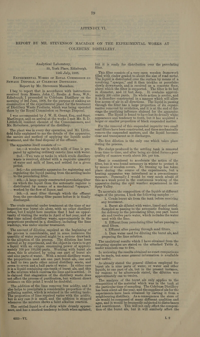 nr REPORT BY MR. STEVENSON COLEBURN  } Analytical Laboratory, 55, York Place, Edinburgh. 15th July, 1908. EXPERIMENTAL Works oF RoyaL CoMMISSION ON SewacGeE Disposat aT CoLEBURN DISTILLERY. Report by Mr. Stevenson Macadam. received from Messrs. John C. Brodie &amp; Sons, W.S., Edinburgh, I proceeded to Coleburn Distillery on the morning of 3rd June, 1908, for the purpose of making an examination of the experimental plant for the treatment of Distillery Waste Products, which was being operated there by the Royal Commission on Sewage Disposal. I was accompanied by J. W. H. Grant, Esq., and Supt. MacGregor, and on arrival at the works I met Mr. R. D. Littlefield, resident chemist of the Commissioners, and Mr. Robertson, proprietor of the distillery. The plant was in every day operation, and Mr. Little- field fully explained to me the details of the apparatus, the nature and method of applying the liquids under treatment, and the final disposal of the effluent. The apparatus itself consists of :— 1st.—A wooden vat in which milk of lime is pre- pared by agitating ordinary caustic lime with water. 2nd.—Two vats or tanks in which crude distillery waste is received, diluted with a requisite quantity of water and milk of lime, and settled for a given period. 3rd.—An automatic apparatus for registering and regulating the liquid passing from the settling tanks to the percolating filter. 4th.—A large openly constructed percolating filter on which the liquid from the automatic register is distributed by means of a mechanical “sparger,” worked by the flow of liquor, and 5th.—A sand filter through which the effluent from the percolating filter passes before it is finally discharged. The crude material under treatment at the time of my inspection was burnt ale alone, with no other distillery refuse, but I might here mention that I had an oppor- tunity of visiting the works in April of last year, and at that time mixed distillery waste, approximately in the proportions produced in a distillery, including the lime washings, was under similar treatment. The amount of dilution required at the beginning of the process is considerable, and in some instances the quantity of water required might be a serious drawback to the adoption of the process. The dilution has been arrived at by experiment, and the object in viewis to get a liquid with an oxygen consuming power of approxi- mately 100 per 100,000 parts. Working with burnt ale alone, this is attained by using one part of burnt ale and nine parts of water. With a mixed distillery waste, the proportions used are one part burnt ale, one and a half to two parts other mixed distillery waste, and seven to seven and a half parts of water. In either case it is a liquid containing one-tenth of burnt ale, and this is the mixture which receives the lime andis settled. It is claimed that stagnation of the distillery waste does not affect the process of purification, but without direct evidence on this point I would be doubtful. The addition of the lime removes free acidity, and it also helps to precipitate a considerable proportion of the lluting matter, which is retained in the settling tanks. he proportion of lime required varies with the acidity, but in any case it is small, and the addition is stopped whenever the mixture shows a faint alkaline reaction. The settled liquid is of a dirty white drumly appear- ance, and has a marked tendency to froth when agitated, 6225—VI. ae it is ready for distribution over the percolating ter. This filter consists of a very open wooden framework filled with cinder graded to about the size of road metal. The liquid is distributed over the surface by means of a revolving “sparger,” and it then trickles or percolates slowly downwards, and is received on a concrete floor, above which the filter is supported. The filter is 24 feet in diameter, and 12 feet deep. It contains approxi- mately 200 cubic yards. Its whole action is zrobic, and it is therefore constructed in a manner which will allow free access of air in all directions. The liquid in passing through the filter has a large proportion of its organic matter removed by oxidation, and it is at the end of this stage the purifying influence claimed for the apparatus ceases. . The liquid is found to have lost its drumly white appearance and tendency to froth, but it has acquired a larger or smaller proportion of black suspended matter. For the removal of this suspended impurity two small sand filters have been constructed, and these mechanically remove the suspended matters, and the liquid becomes clear and transparent as it discharges. The first dilution is the only one which takes place during the process. The sludge produced in the settling tank is removed from time to time, and after being air-dried forms a poor quality of manure worth about 30s. per ton. Heat is considered to accelerate the action of the filter, but it was found necessary in winter to protect it by means of wooden covers. No freezing up has taken place during the course of the experiments, but a heating apparatus was introduced as a precautionary measure. Personally I would be very much afraid of this as a weak point in the continuous working of the apparatus during the cold weather experienced in the Spey Valley. To ascertain the composition of the liquids at different stages of the process, I took the following samples :— 1. Crude burnt ale from the tank before receiving any treatment. 2. Burnt ale diluted with water, limed and settled. Sampled as passing to the automatic flushing tank for delivery to the percolating filter, one part burnt ale and twelve parts water, which includes the water used with the lime. 3. Effluent from percolating filter before passing to sand filters. 4, Effluent after passing through sand filters. 5. Dam water used for diluting the burnt ale, and preparing the lime solution. The analytical results which I have obtained from the foregoing samples are stated on the attached Table A, under numbers one to five. Tn reviewing the results obtained no exact comparisons can be made, but some general information is available and useful. As already stated the general dilution employed for burnt ale is nine parts of water, or water and other liquids, to one part of ale, but in the present instance, for reasons to be afterwards stated, the dilution was approximately one to twelve. The analysis of the burnt ale only applies to the composition of the material which was in the tank at the particular time of sampling. The Coleburn Distillery has beak silent all the year, and the supplies of ale for the experiments have been obtained by carting it from a neighbouring distillery. As a consequence the store of ale would be composed of many different qualities and ages, and it would be frequently subjected to disturbance and resettlement. This will not only effect the composi- tion of the burnt ale, but it will similarly affect the L 2