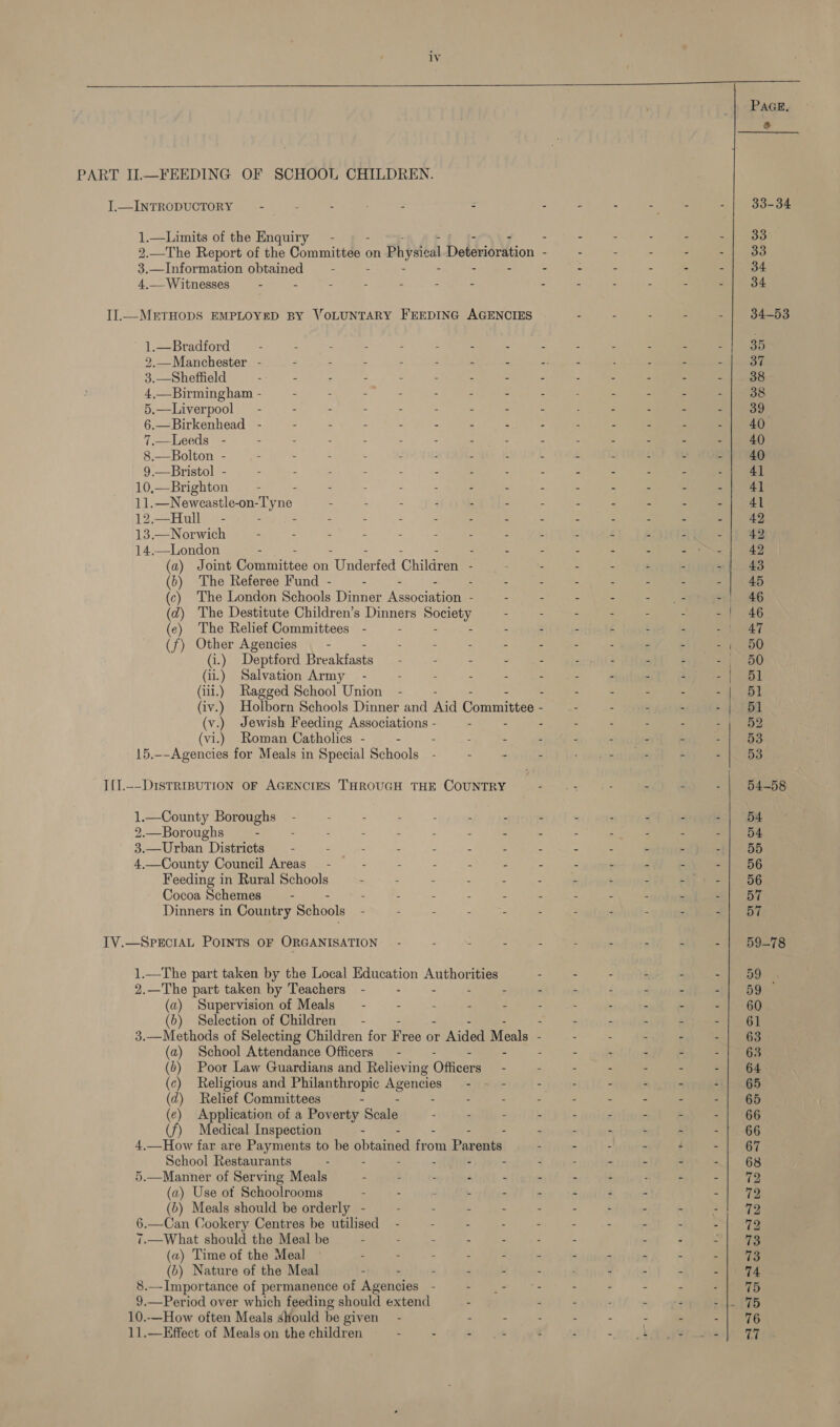  PAGE. &amp; PART IL—FEEDING OF SCHOOL CHILDREN. I.—INTRODUCTORY — - - - - - : - - = oe - | 33-34 1.—Limits of the Enquiry - - - - - - =f ooo 2.—The Report of the Committee on Physieal Deterioration - - : - - -| 33 3.—Information obtained — - - : : : : : Se ie 4. Witnesses u - : : : 2 : % % : ¥ E Ena ieee | IIl.—METHODS EMPLOYED BY VOLUNTARY FEEDING AGENCIES - : : - - | 34-53 1.—Bradford - 2 = : - : “ 4 2 : r _ ; 35 2.—Manchester - - : : 3 é ‘ = Eat sae ; : 3 ae Me, 3.—Sheffield - : : E . . : : 2 x : : ae 4,—Birmingham - - - : = = z 3 : 4 E : : . 38 5.—Liverpool - - - - - - “ = ; : : : = ~ | 39: 6.—Birkenhead - - - : : : ‘ : : : , a B et hi 7.—Leeds - - - : : : 3 : : : : 2 : ee ae 1) 8.—Bolton - : - . : &amp; s ‘ s § é x = oh Te 9.—Bristol - - - : : : s : : : z £ 3 &lt;u Rae 10,—Brighton —- - - : : : “ . : : 2 i e ME ahs Re Bbc TEE - : . ; , : : : ¢ 5 mies | 12.—Hull_ - - - : &lt; : X : : 2 c - ee 13.—Norwich - - - = : A : 2 4 é : _ 1h 14.—London - 3 z 4 , = a = (a) Joint Committeo on Underfed Children - - - - - - -| 43 (b) The Referee Fund - : - : ¢ . 2 5 : ? - aos (c) The London Schools Dinner Association - - - - &lt;n ae - | 46 (2) The Destitute Children’s Dinners see) - - - : - - - | 46 (ce) The Relief Committees - - : 4 . £ t j epee? (f) Other Agencies _ - ‘ : : - A . ; a = $1050 (i.) Deptford Breakfasts - : “ 5 : Z a c -; 50 (ii.) Salvation Army - : ‘ 3 ‘ = : ; : 4 2 eth (iii.) Ragged School Union - 3 : E . a = tle (iv.) Holborn Schools Dinner and Aid Committee - 45. = ae (v.) Jewish Feeding Associations - : - - - - ; ~ } 52 (vi.) Roman Catholics - - : : 2 4 i r ‘ eae 15.--Agencies for Meals in Special Schools 2 -  i « uate é i Wes I{].--DisTRIBUTION OF AGENCIES THROUGH THE COUNTRY : : - - 4 - | 54-58 1.—County Boroughs - : ! . : : 2 y : P “ sxpqqpol eae 2.—Boroughs - : 2 : :  ’ z : : 2 : ‘ -| 54 3.—Urban Districts — - . : : : : : i d ‘ ‘ fl BB 4.—County Council Areas - ; : : : 3 . ‘ J s ot BE Feeding in Rural Schools . : : : : 2 “ R x é Polen Cocoa Schemes — - - - : : : : : ; : ; . el Be Dinners in Country Schools - 4 e : : : . 3 : i Palen IV.—SPECIAL POINTS OF ORGANISATION — - - : = aie 3 . aM &amp; - | 59C7s 1.—The part taken by the Local Education Ae ities - : - f - -| 59 2.—The part taken by Teachers - : - &gt; : - 4 4 . ~): 5G) (a) Supervision of Meals — - : Rs : 3 : : . H  =| 66 (6) Selection of Children - 3 ‘ P 5 é Jee 3.—Methods of Selecting Children for Free or rw Aided Meals - - : : - -| 63 (a) School Attendance Officers - 3 ‘ 3 2 . ‘ J Y Tee (6) Poor Law Guardians and Relieving Officers - : - - - - iol age (c) Religious and Philanthropic Agencies - : - : - - “ £1} 86 (d) Relief Committees “ : : 2 2 Z A Fi - 1 Re (e) Application of a Poverty Scale . : - - . P “ é - | ‘66 (f) Medical Inspection Se) ee 2 won unenDunteton yaa 4.—How far are Payments to be ppt from Parents! - - : - f =e School Restaurants - : “ 4 : ® z he 5.—Manner of Serving Meals - : . 4 « i : : ‘ é 2) ae (a) Use ot Schoolrooms - - . . ‘ P F i ~ ne (b) Meals should be orderly - -— - ei A ie rr 6.—Can Cookery Centres be utilised - . - : - - : . ‘ =. ng 7.—What should the Meal be - - : * = : 4 : : »| (a) Time of the Meal : - : é 4 “ ~ . 2 é - es (b) Nature of the Meal - - . : 2 : ; 4 ‘ . vege 8.—Importance of permanence of Agencies - Tea eee - : us F ae 9.—Period over which feeding should extend : 7 4 . . 4 rol. Pas 10..—How often Meals should be given - - . : 4 s - a - | 96 11.—Effect of Meals on the children = - - t : : 0. #20 ae vi he