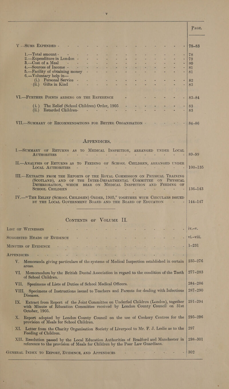   VY --Sums EXPENDED - 4 ; u : - 4 x i i ‘ 2 A f 1.—Total amount - . p : ds 3 ‘ 4 Le 4 3 ‘ , , 2.—Expenditure in London - : : ? . 4 : : : : 2 : 3.—Cost of a Meal : = A x a 2 y ’ 4 . 4.—Sources of Income - - : 4 . F . r r : z 5.—Facility of obtaining money - - = E : * : : . : 2 6.—Voluntary help in— (i.) Personal Service - : : 2 z : : ° “ q : (ii.) Gifts in Kind - - : Bt eee : ; &lt; - : a : VI.—FURTHER POINTS ARISING ON THE REFERENCE : pees : ; (i.) The Relief (School Children) Order, 1905 - : 4 : : (ii.) Retarded Children- : 2 r : VII.—SuMMARY OF RECOMMENDATIONS FOR BETTER ORGANISATION - : : Pe APPENDICES. I.—SUMMARY OF RETURNS AS TO MEDICAL INSPECTION, ARRANGED UNDER LOCAL AUTHORITIES : : 4 : ‘ x é : A I1.—ANALYSIS OF RETURNS AS TO FEEDING OF SCHOOL CHILDREN, ARRANGED UNDER LocaL AUTHORITIES” - - - - - - - - - : - - II].—ExTRACTS FROM THE REPORTS OF THE ROYAL COMMISSION ON PHYSICAL TRAINING (SCOTLAND), AND OF THE INTER-DEPARTMENTAL COMMITTEE ON PHYSICAL DETERIORATION, WHICH BEAR ON MerpIcCAL INSPECTION AND FEEDING OF ScHOOL CHILDREN : : : &lt; b : oh - - - 1V.—“ THE RELIEF (SCHOOL CHILDREN) ORDER, 1905,” TOGETHER WITH CIRCULARS ISSUED BY THE LocaL GOVERNMENT BoARD AND THE BoARD OF EDUCATION : - ConTENTS oF VoLUME II. SUGGESTED HEADS OF EVIDENCE A : i Y : A 3 f : Z fe i MINUTES OF EVIDENCE 4 = 2 ‘ : iH 3 ‘ r APPENDICES a ae é 2 2 d C e p e j 3 ‘ V. Memoranda giving particulars of the systems of Medical Inspection established in certain areas. VI. Memorandum by the British Dental Association in regard to the condition of the Teeth of School Children. VII. Specimens of Lists of Duties of School Medical Officers. VIII. Specimens of Instructions issued to Teachers and Parents for dealing with Infectious Diseases. IX. Extract from Report of the Joint Committee on Underfed Children (London), together with Minute of Education Committee received by London County Council on 31st October, 1905. X. Report adopted by London County Council on the use of Cookery Centres for the provision of Meals for School Children. | XL Letter from the Charity Organisation Society of Liverpool to Mr. F. J. Leslie as to the Feeding of Children. XII. Resolution passed by the Local Education Authorities of Bradford and Manchester in reference to the provision of Meals for Children by the Poor Law Guardians. GENERAL INDEX TO REPORT, EVIDENCE, AND APPENDICES - : . : : &gt; -    Pace. 78-83 83-84 83 83 84-86 89-99 100-135 136-143 144-147 hye 1-231 235-276 277-283 284-286 287-290 291-294 295-296 297 298-301 302