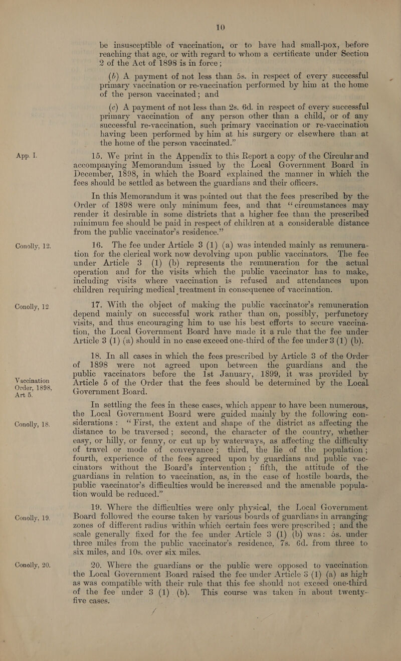 Conolly, 12. Conolly, 12 Vaccination Order, 1898, Arti: Conolly, 18. Conolly, 19. Conolly, 20. 10 be insusceptible of vaccination, or to have had small-pox, before reaching that age, or with regard to whom a certificate under Section 2 of the Act of 1898 is in force ; (&gt;) A payment of not less than 5s. in respect of every successful primary vaccination or re-vaccination performed by him at the home of the person vaccinated; and (c) A payment of not less than 2s. 6d. in respect of every successful primary vaccination of any person other than a child, or of any successtul re-vaccination, such primary vaccination or re-vaccination having been performed by him at his surgery or elsewhere than at the home of the person vaccinated.” accompanying Memorandum issued by the Local Government Board in December, 1898, in which the Board explained the manner in which the fees should be settled as between the guardians and their officers. In this Memorandum it was pointed out that the fees prescribed by the Order of 1898 were only minimum fees, and that ‘circumstances may render it desirable in some districts that a higher fee than the prescribed minimum fee should be paid in respect of children at a considerable distance from the public vaccinator’s residence.” 16. The fee under Article 3 (1) (a) was intended mainly as remunera- tion for the clerical work now devolving upon public vaccinators. The fee under Article 3 (1) (b) represents the remuneration for the actual operation and for the visits which the public vaccinator has to make, including visits where vaccination is refused and attendances upon children requiring medical treatment in consequence of vaccination. 17. With the object of making the public vaccinator’s remuneration depend mainly on successful work rather than on, possibly, perfunctory visits, and thus encouraging him to use his best efforts to secure vaccina- tion, the Local Government Board have made it arule that the fee under Article 3 (1) (a) should in no case exceed one-third of the fee under 3 (1) (b). 2 18. In all cases in which the fees prescribed by Article 3 of the Order of 1898 were not agreed upon between the guardians and the ~ public vaccinators before the 1st January, 1899, it was provided b Article 5 of the Order that the fees should be determined by the Local Government Board. | In settling the fees in these cases, which appear to have been numerous, the Local Government Board were guided mainly by the following con- siderations: ‘‘ First, the extent and shape of the district as affecting the distance to be traversed; second, the character of the country, whether easy, or hilly, or fenny, or cut up by waterways, as affecting the difficulty of travel or mode of conveyance; third, the lie of the population; fourth, experience of the fees agreed upon by guardians and public vac- cinators without the Board’s intervention; fifth, the attitude of the guardians in relation to vaccination, as, in the case of hostile boards, the public vaccinator’s difficulties would be increased and the amenable popula- tion would be reduced.” 19. Where the difficulties were only physical, the Local Government Board followed the course taken by various boards of guardians in arranging” zones of different radius within which certain fees were prescribed ; and the scale generally fixed for the fee under Article 3 (1) (b) was: 5s. under three miles from the public vaccinator’s residence, 7s. 6d. from three to six miles, and 10s. over six miles. 20. Where the guardians or the public were opposed to vaccination. the Local Government Board raised the fee under Article 5 (1) (a) as high as was compatible with their rule that this fee should not exceed one-third of the fee under 3 (1). (b). This course was taken in about twenty-- five cases.