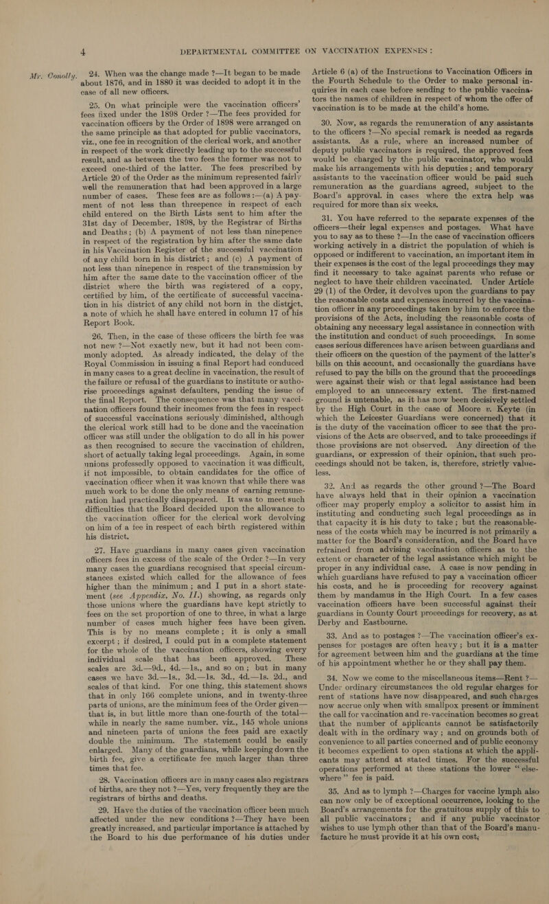 24. When was the change made ?—It began to be made about 1876, and in 1880 it was decided to adopt it in the case of all new officers. 25. On what principle were the vaccination officers’ fees fixed under the 1898 Order ?—The fees provided for vaccination officers by the Order of 1898 were arranged on the same principle as that adopted for public vaccinators, viz., one fee in recognition of the clerical work, and another in respect of the work directly leading up to the successful result, and as between the two fees the former was not to exceed one-third of the latter. The fees prescribed by Article 20 of the Order as the minimum represented fairly well the remuneration that had been approved in a large number of cases. These fees are as follows :—(a) A pay- ment of not less than threepence in respect of each child entered on the Birth Lists sent to him after the 31st day of December, 1898, by the Registrar of Births and Deaths; (b) A payment of not less than ninepence in respect of the registration by him after the same date in his Vaccination Register of the successiul vaccination of any child born in his district; and (c) A payment of not less than ninepence in respect of the transmission by him after the same date to the vaccination officer of the district where the birth was registered of a copy, certified by him, of the certificate of successful vaccina- tion in his district of any child not born in the distrjct, a note of which he shall have entered in column 17 of his Report Book. 26. Then, in the case of these officers the birth fee was not new ?—Not exactly new, but it had not been com- monly adopted. As already indicated, the delay of the Royal Commission in issuing a final Report had conduced in many cases to a great decline in vaccination, the result of the failure or refusal of the guardians to institute or autho- rise proceedings against defaulters, pending the issue of the final Report. The consequence was that many vacci- nation officers found their incomes from the fees in respect of successful vaccinations seriously \diminished, although the clerical work still had to be done and the vaccination officer was still under the obligation to do all in his power as then recognised to secure the vaccination of children, short of actually taking legal proceedings. Again, in some unions professedly opposed to vaccination it was difficult, if not impossible, to obtain candidates for the office of vaccination officer when it was known that while there was much work to be done the only means of earning remune- ration had practically disappeared. It was to meet such difficulties that the Board decided upon the allowance to the vaccination officer for the clerical work devolving on him of a fee in respect of each birth registered within his district. 27. Have guardians in many cases given vaccination officers fees in excess of the scale of the Order ?—In very many cases the guardians recognised that special circum- stances existed which called for the allowance of fees higher than the minimum ; and I put in a short state- those unions where the guardians have kept strictly to fees on the set proportion of one to three, in what a large number of cases much higher fees have been given. This is by no means complete; it is only a small excerpt ; if desired, I could put in a complete statement for the whole of the vaccination officers, showing every individual scale that has been approved. These scales are 3d.—9d., 4d.—ls., and so on; but in many cases we have 3d.—ls., 3d.—ls. 3d., 4d.—ls. 2d., and scales of that kind. For one thing, this statement shows that in only 166 complete unions, and in twenty-three parts of unions, are the minimum fees of the Order given— that is, in but little more than one-fourth of the total— while in nearly the same number. viz., 145 whole unions and nineteen parts of unions the fees paid are exactly double the minimum. The statement could be easily enlarged. Many of the guardians, while keeping down the birth fee, give a certificate fee much larger than three times that fee. 28. Vaccination officers are in many cases also registrars of births, are they not ?—Yes, very frequently they are the registrars of births and deaths. 29. Have the duties of the vaccination officer been much affected under the new conditions ?—They have been greatly increased, and particular importance is attached by the Board to his due performance of his duties under Article 6 (a) of the Instructions to Vaccination Officers in the Fourth Schedule to the Order to make personal in- quiries in each case before sending to the public vaccina- tors the names of children in respect of whom the offer of vaccination is to be made at the child’s home. 30. Now, as regards the remuneration of any assistants to the officers ?—No special remark is needed as regards assistants. As a rule, where an increased number of deputy public vaccinators is required, the approved fees would be charged by the public vaccinator, who would make his arrangements with his deputies ; and temporary assistants to the vaccination officer would be paid such remuneration as the guardians agreed, subject to the Board’s approval. in cases where the extra help was required for more than six weeks. 31. You have referred to the separate expenses of the officers—their legal expenses and postages. What have you to say as to these ?—-In the case of vaccination officers working actively in a district the population of which is opposed or indifferent to vaccination, an important item in their expenses is the cost of the legal proceedings they may find it necessary to take against parents who refuse or neglect to have their children vaccinated. Under Article 29 (1) of the Order, it devolves upon the guardians to pay the reasonable costs and expenses incurred by the vaccina- tion officer in any proceedings taken by him to enforce the provisions of the Acts, including the reasonable costs of obtaining any necessary legal assistance in connection with the institution and conduct of such proceedings. In some cases serious differences have arisen between guardians and their officers on the question of the payment of the latter’s bills on this account, and occasionally the guardians have refused to pay the bills on the ground that the proceedings were against their wish or that legal assistance had been employed to an unnecessary extent. The first-named ground is untenable, as it has now been decisively settled by the High Court in the case of Moore v. Keyte (in which the Leicester Guardians were concerned) that it is the duty of the vaccination officer to see that the pro- visions of the Acts are observed, and to take proceedings if those provisions are not observed. Any direction of the guardians, or expression of their opinion, that such pro- ceedings should not be taken, is, therefore, strictly value- less. 32. And as regards the other ground ?7—The Board have always held that in their opinion a vaccination officer may properly employ a solicitor to assist him in instituting and conducting such legal proceedings as in that capacity it is his duty to take; but the reasonable- ness of the costs which may be incurred is not primarily a matter for the Board’s consideration, and the Board have refrained from advising vaccination officers as to the extent or character of the legal assistance which might be proper in any individual case. A case is now pending in which guardians have refused to pay a vaccination officer his costs, and he is proceeding for recovery against. them by mandamus in the High Court. In a few cases vaccination officers have been successful against their guardians in County Court proceedings for recovery, as at Derby and Eastbourne. 33. And as to postages ?—The vaccination officer’s ex- penses for postages are often heavy ; but it is a matter for agreement between him and the guardians at the time of his appointment whether he or they shall pay them. 34. Now we come to the miscellaneous items—Rent.?— Under ordinary circumstances the old regular charges for rent of stations have now disappeared, and such charges now accrue only when with smallpox present or imminent the call for vaccination and re-vaccination becomes so great that the number of applicants cannot be satisfactorily dealt with in the ordinary way ; and on grounds both of convenience to all parties concerned and of public economy it becomes expedient to open stations at which the appli- cants may attend at stated times. For the successful operations performed at these stations the lower “ else- where” fee is paid. 35. And as to lymph ?—Charges for vaccine lymph also can now only be of exceptional occurrence, looking to the Board’s arrangements for the gratuitous supply of this to all public vaccinators; and if any public vaccinator — wishes to use lymph other than that of the Board’s manu- facture he must provide it at his own cost: