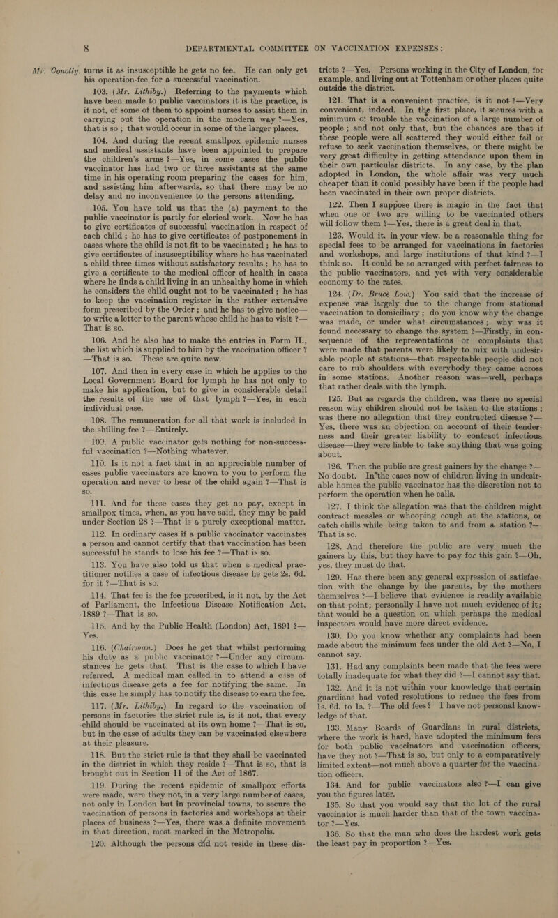 his operation-fee for a successful vaccination. 103. (Mr. Lithiby.) Referring to the payments which have been made to public vaccinators it is the practice, is it not, of some of them to appoint nurses to assist them in carrying out the operation in the modern way ?—Yes, that is so ; that would occur in some of the larger places. 104. And during the recent smallpox epidemic nurses and medical ‘assistants have been appointed to prepare the children’s arms ?—Yes, in some cases the public vaccinator has had two or three assistants at the same time in his operating room preparing the cases for him, and assisting him afterwards, so that there may be no delay and no inconvenience to the persons attending. 105. You have told us that the (a) payment to the public vaccinator is partly for clerical work. Now he has to give certificates of successful vaccination in respect of each child ; he has to give certificates of postponement in cases where the child is not fit to be vaccinated ; he has to give certificates of insusceptibility where he has vaccinated a child three times without satisfactory results ; he has to give a certificate to the medical officer of health in cases where he finds a child living in an unhealthy home in which he considers the child ought not to be vaccinated ; he has to keep the vaccination register in the rather extensive form prescribed by the Order ; and he has to give notice— to write a letter to the parent whose child he has to visit ?— That is so. 106. And he also has to make the entries in Form H., the list which is supplied to him by the vaccination officer ? —That isso. These are quite new. 107. And then in every case in which he applies to the Local Government Board for lymph he has not only to make his application, but to give in considerable detail the results of the use of that lymph ?—Yes, in each individual case. 108. The remuneration for all that work is included in the shilling fee ?—Entirely. 103. A public vaccinator gets nothing for non-success- ful vaccination ?—Nothing whatever. 110. Is it not a fact that in an appreciable number of cases public vaccinators are known to you to perform the operation and never to hear of the child again ?—That is so. 111. And for these cases they get no pay, except in smallpox times, when, as you have said, they may be paid under Section 28 ?—That is a purely exceptional matter. 112. In ordinary cases if a public vaccinator vaccinates a person and cannot certify that that vaccination has been successful he stands to lose his fee ?—That is so. 113. You have also told us that when a medical prac- titioner notifies a case of infectious disease he gets 2s. 6d. for it ?—That is so. 114. That fee is the fee prescribed, is it not, by the Act of Parliament, the Infectious Disease Notification Act, -1889 ?—That is so. 115. And by the Public Health (London) Act, 1891 ?— Yes. 116. (Chairman.) Does he get that whilst performing his duty as a public vaccinator ?—Under any circum. stances he gets that. That is the case to which I have referred. A medical man called in to attend a cise of infectious disease gets a fee for notifying the same. In this case he simply has to notify the disease to earn the fee. 117. (Mr. Lithiby.) In regard to the vaccination of persons in factories the strict rule is, is it not, that every child should be vaccinated at its own home ?—That is so, but in the case of adults they can be vaccinated elsewhere at their pleasure. 118. But the strict rule is that they shall be vaccinated in the district in which they reside ?—That is so, that is brought out in Section 11 of the Act of 1867. 119. During the recent epidemic of smallpox efforts were made, were they not, in a very large number of cases, not only in London but in provincial towns, to secure the vaccination of persons in factories and workshops at their places of business ?—Yes, there was a definite movement in that direction, most marked in the Metropolis. 120. Although the persons did not reside in these dis- tricts ?—Yes. Persons working in the City of London, for example, and living out at Tottenham or other places quite outside the district. 121. That is a convenient practice, is it not ?—Very convenient, indeed. In the first place, it secures with a minimum o: trouble the vaccination of a large number of people ; and not only that, but the chances are that if these people were all scattered they would either fail or refuse to seek vaccination themselves, or there might be very great difficulty in getting attendance upon them in their own particular districts. In any case, by the plan adopted in London, the whole affair was very much cheaper than it could possibly have been if the people had been vaccinated in their own proper districts. 122. Then I suppose there is magic in the fact that when one or two are willing to be vaccinated others will follow them ?—Yes, there is a great deal in that. 123. Would it, in your view, be a reasonable thing for special fees to be arranged for vaccinations in factories and workshops, and large institutions of that kind ?—I think so. It could be so arranged with perfect fairness to the public vaccinators, and yet with very considerable economy to the rates. 124. (Dr. Bruce Low.) You said that the increase of expense was largely due to the change from stational vaccination to domiciliary ; do you know why the change was made, or under what circumstances; why was it found necessary to change the system ?—Firstly, in con- sequence of the representations or complaints that were made that parents were likely to mix with undesir- able people at stations—that respectable people did not care to rub shoulders with everybody they came across in some stations. Another reason was—well, perhaps that rather deals with the lymph. 125. But as regards the children, was there no special reason why children should not be taken to the stations ; was there no allegation that they contracted disease ?— Yes, there was an objection on account of their tender- ness and their greater liability to contract infectious disease—they were liable to take anything that was going about. 126. Then the public are great gainers by the change ?— No doubt. In*the cases now of children living in undesir- able homes the public vaccinator has the discretion not to perform the operation when he calls. 127. I think the allegation was that the children might contract measles or whooping cough at the stations, or catch chills while being taken to and from a station ?—. That is so. 128. And therefore the public are very much the gainers by this, but they have to pay for this gain ?—Oh, yes, they must do that. 129. Has there been any general expression of satisfac- tion with the change by the parents, by the mothers themselves ?—I believe that evidence is readily available on that point; personally I have not much evidence of it; that would be a question on which perhaps the medical inspectors would have more direct evidence. 130. Do you know whether any complaints had been made about the minimum fees under the old Act ?—No, I cannot say. 131. Had any complaints been made that the fees were totally inadequate for what they did ?—I cannot say that. 132, And it is not within your knowledge that certain guardians had voted resolutions to reduce the fees from ls. 6d. to 1s. ?—The old fees? I have not personal know- ledge of that. 133. Many Boards of Guardians in rural districts, where the work is hard, have adopted the minimum fees for both public vaccinators and vaccination officers, have they not ?—That is so, but only to a comparatively limited extent—not much above a quarter for the vaccina- tion officers. 134. And for public vaccinators also ?—I can give you the figures later. 135. So that you would say that the lot of the rural vaccinator is much harder than that of the town vaccina- tor ?—Yes. 136. So that the man who does the hardest work gets the least pay in proportion ?—Yes.