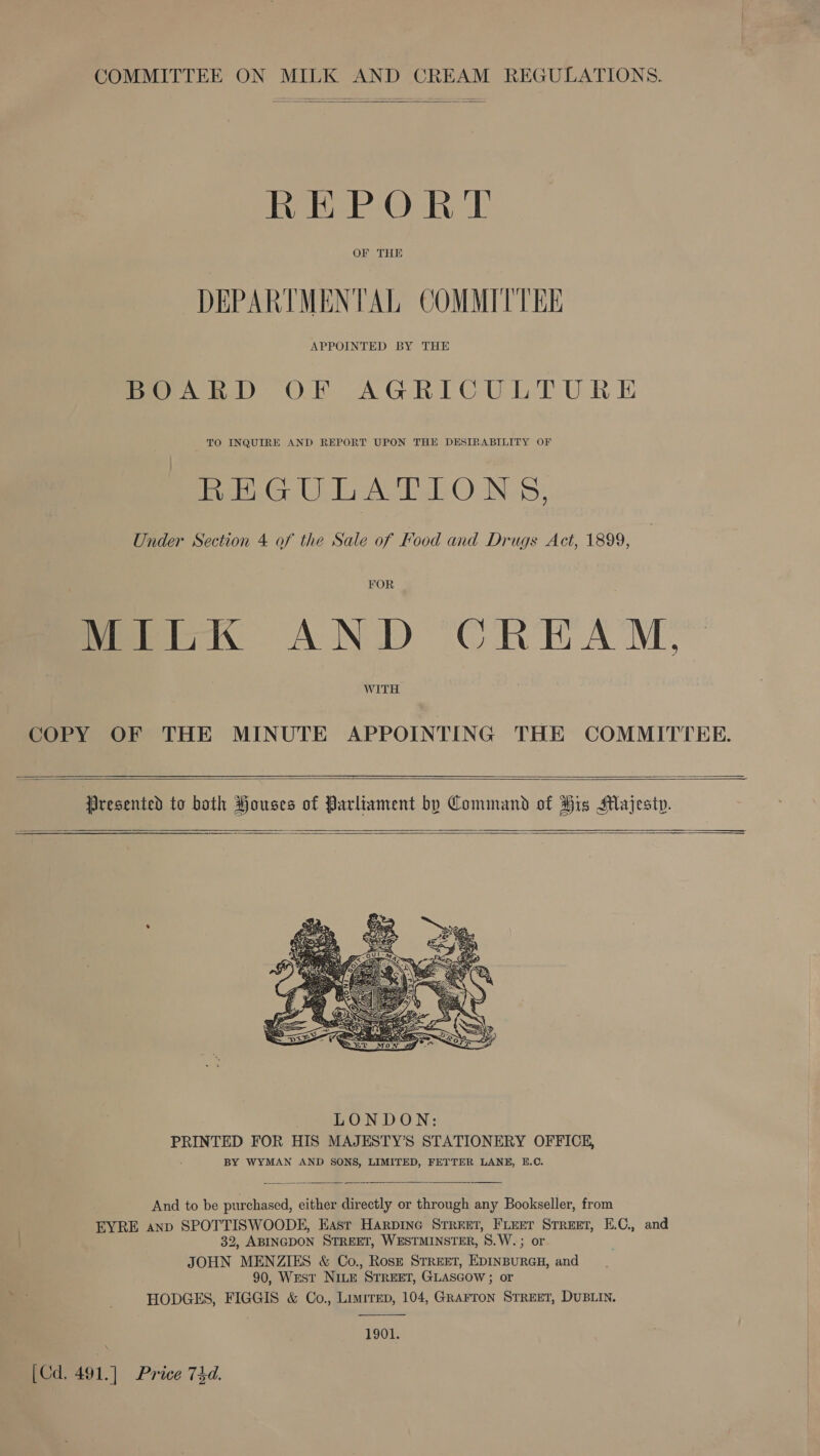 COMMITTEE ON MILK AND CREAM REGULATIONS.  eh ee Ook cE DEPARTMENTAL COMMITTEE BOARD OF AGRICULTURE TO INQUIRE AND REPORT UPON THE DESIRABILITY OF ek sn Ue el NS; Under Section 4 of the Sale of Food and Drugs Act, 1899, FOR MILK AND CREAM, WITH COPY OF THE MINUTE APPOINTING THE COMMITTEE.     Presented to both Houses of Parliament by Command of His Majesty.       And to be purchased, either directly or through any Bookseller, from EYRE anp SPOTTISWOODE, East Harpine Street, Fieer Street, E.C., and 32, ABINGDON STREET, WESTMINSTER, S.W.; or JOHN MENZIES &amp; Co., Rosz STREET, EDINBURGH, and 90, WEST NILE STREET, GLASGOW ; or HODGES, FIGGIS &amp; Co., Limrrep, 104, GRAFTON STREET, DUBLIN.  1901. [Cd. 491.] Price 74d.