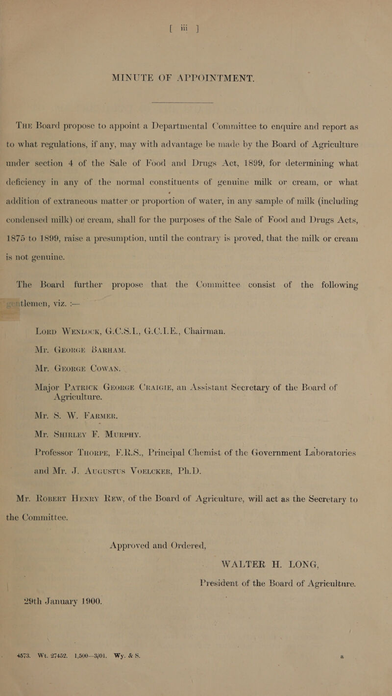 MINUTE OF APPOINTMENT.  Tur Board propose to appoint a Departmental Committee to enquire and report as to what regulations, if any, may with advantage be made by the Board of Agriculture under section 4 of the Sale of Food and Drugs Act, 1899, for determining what deficiency in any of the normal constituents of genuine milk or cream, or what addition of extraneous matter or peonorn of water, in any sample of milk (including condensed milk) or cream, shall for the purposes of the Sale of Food and Drugs Acts, 1875 to 1899, raise a presumption, until the contrary is proved, that the milk or cream is not genuine. The Board further propose that the Committee consist of the following ' gentlemen, viz. — ieee Lorp WeEnNwwck, G.C.S.1., G.C.1.E., Chairman. Mr. GEorRGE BARHAM. Mr. GEORGE CowWAN. Major Parrick GrorGE CRAIGIE, an Assistant Secretary of the Board of Agriculture. Mr. S. W. FARMER. Mr. SHrRLEY F. Murpuy. Professor THorpr, F.R.S., Principal Chemist of the Government Laboratories and Mr. J. AuGcustus VoELcKER, Ph.D. Mr. Ropert Henry Kew, of the Board of Agriculture, will act as the Secretary to the Committee. Approved and Ordered, WALTER H. LONG, President of the Board of Agriculture. 29th January 1900. 4573. Wt. 27452. 1,500--3/01. Wy. &amp; S. a