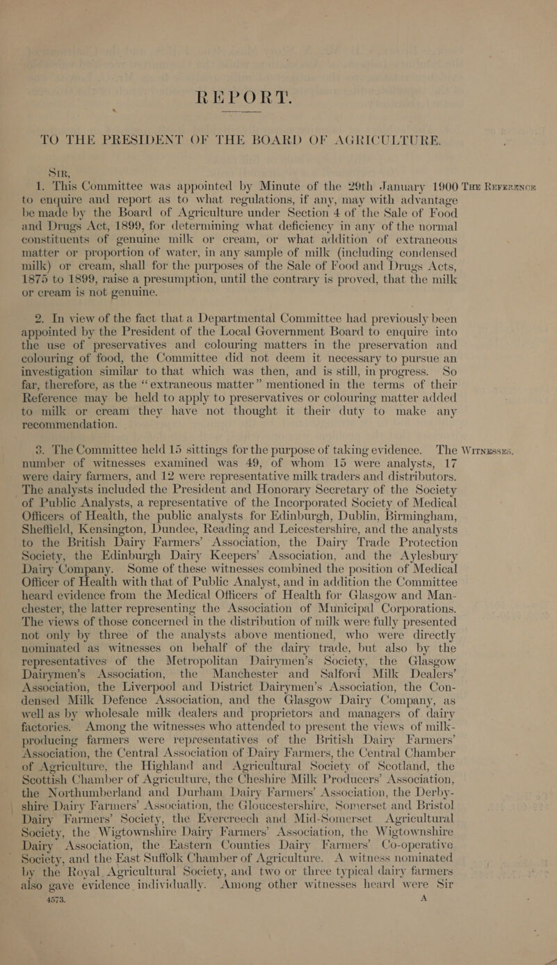 REPORT. TO THE PRESIDENT OF THE BOARD OF AGRICULTURE. SIR, 1. This Committee was appointed by Minute of the 29th January 1900 Tae Rererance to enquire and report as to what regulations, if any, may with advantage be made by the Board of Agriculture. under Section 4 of the Sale of Food and Drugs Act, 1899, for determining what deficiency in any of the normal constituents of genuine milk or cream, or what addition of extraneous matter or proportion of water, in any sample of milk (including condensed milk) or cream, shall for the purposes of the Sale of Food and Drugs Acts, 1875 to 1899, raise a presumption, until the contrary is proved, that the milk or cream is not genuine. In view of the fact that a Departmental Committee had previously been Phenol by the President of the Local Government Board to enquire into the use of preservatives and colouring matters in the preservation and colouring of food, the Committee did not deem it necessary to pursue an investigation similar to that which was then, and is still, in progress. So far, therefore, as the ‘extraneous matter” mentioned in the terms of their Reference may be held to apply to preservatives or colouring matter added to milk or cream they have not thought it their duty to make any recommendation. The Committee held 15 sittings for the purpose of taking evidence. The Wrrnussxs. number of witnesses examined was 49, of whom 15 were analysts, 17 were dairy farmers, and 12 were representative milk traders and distributors. The analysts included the President and Honorary Secretary of the Society of Public Analysts, a representative of the Incorporated Society of Medical Officers of Health, the public analysts for Edinburgh, Dublin, Birmingham, Sheffield, Kensington, Dundee, Reading and Leicestershire, and the analysts to the British Dairy Farmers’ Association, the Dairy Trade Protection Society, the Edinburgh Dairy Keepers’ Association, and the Aylesbury Dairy Company. Some of these witnesses combined the position of Medical Officer of Health with that of Public Analyst, and in addition the Committee heard evidence from the Medical Officers of Health for Glasgow and Man- chester, the latter representing the Association of Municipal Corporations. The views of those concerned in the distribution of milk were fully presented not only by three of the analysts above mentioned, who were directly nominated as witnesses on behalf of the dairy trade, but also by the representatives of the Metropolitan Dairymen’s Society, the Glasgow Dairymen’s Association, the Manchester and Salford Milk Dealers’ Association, the Liverpool and District Dairymen’s Association, the Con- densed Milk Defence Association, and the Glasgow Dairy Company, as well as by wholesale milk dealers and proprietors and managers of dairy factories. Among the witnesses who attended to present the views of milk- producing farmers were representatives of the British Dairy Farmers’ Association, the Central Association of Dairy Farmers, the Central Chamber of Aoriculture, the Highland and Agricultural Society of Scotland, the Scottish Chamber of Agriculture, the Cheshire Milk Producers’ Association, the Northumberland and Durham Dairy Farmers’ Association, the Derby- shire Dairy Farmers’ Association, the Gloucestershire, Somerset and Bristol Dairy Farmers’ Society, the Fvercreech and Mid-Somerset Agricultural Society, the Wigtownshire Dairy Farmers’ Association, the Wigtownshire Dairy Association, the. Eastern Counties Dairy Farmers’ Co-operative Society, and the East Suffolk Chamber of Agriculture. A witness nominated by the Royal, Agricultural Society, and two or three typical dairy farmers also gave evidence. individually. Among other witnesses heard were Sir
