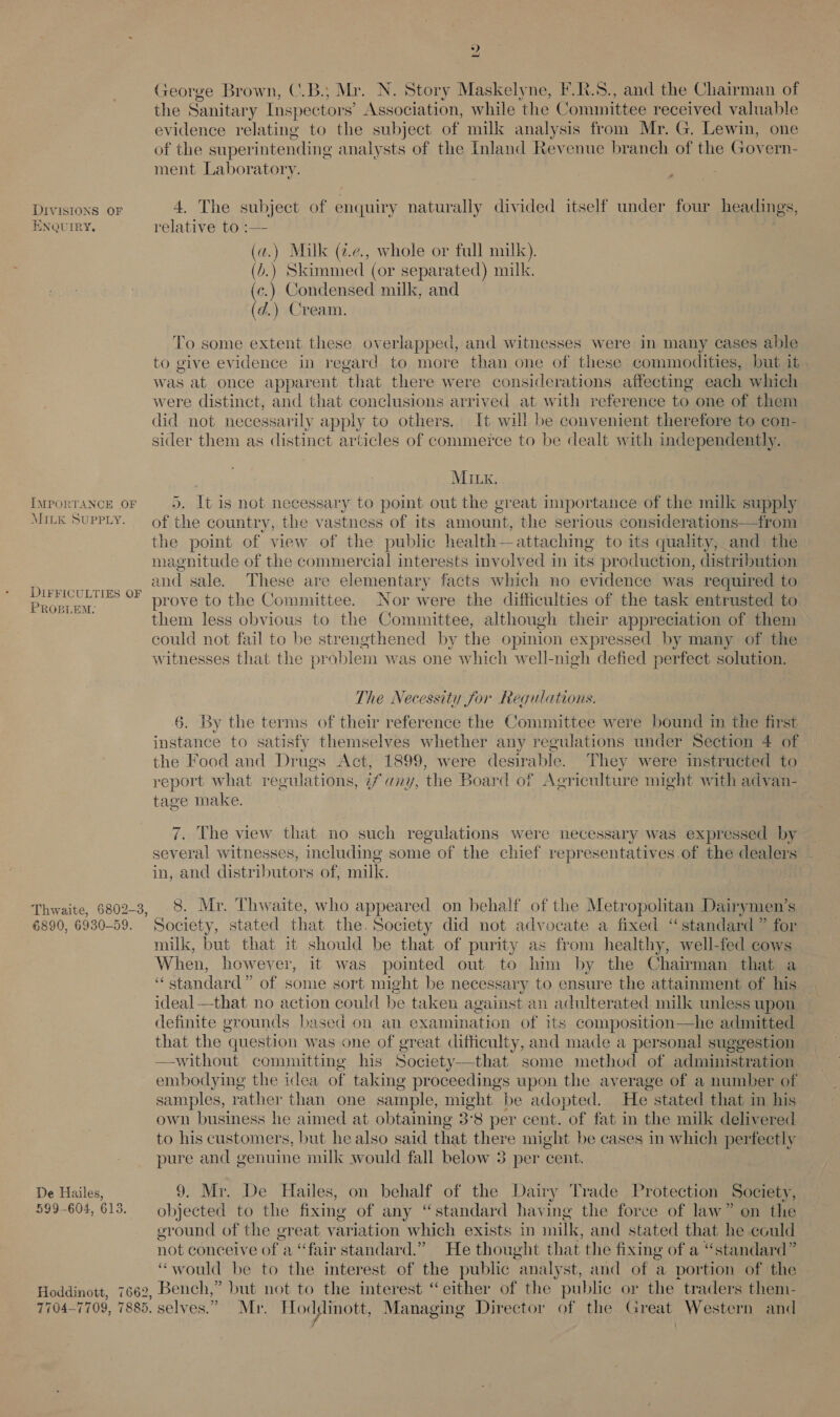 DIVISIONS OF ENQUIRY, IMPORTANCE OF MILK SUPPLY. DIFFICULTIES OF PROBLEM: 6890, 6930-59. De Hailes, 599-604, 613. 2 George Brown, (.B.; Ma. N. Story Maskelyne, F.R.S., and the Chairman of the Sanitary Inspec tors’ Association, while ‘the Committee received valuable evidence relating to the subject of milk analysis from Mr. G. Lewin, one of the superintending analysts of the Inland Revenue branch of the Govern- ment Laboratory. 4. The subject of enquiry naturally divided itself under four headings, relative to :— | (@.) Mill (¢.e., whole or full milk). (v.) Skimmed (or separated) milk. (c.) Condensed milk, and (d.) Cream. To some extent these overlapped, and witnesses were in many cases able to give evidence in regard to more than one of these commodities, but it was at once apparent “that. there were considerations affecting each which were distinct, and that conclusions arrived at with reference ties one of them did not necessarily apply to others. It will be convenient therefore to con- sider them as distinct articles of commerce to be dealt with independently. MILK, 5. It is not necessary to point out the great importance of the milk supply of the country, the vz ace of its amount, the serious considerations—from the point of view of the public health— attaching to its quality, and the magnitude of the commercial interests involved in its production, distribution and sale. These are elementary facts which no evidence was required to prove to the Committee. Nor were the difficulties of the task entrusted to them less obvious to the Committee, although their appreciation of them could not fail to be strengthened by the opinion expressed by many of the witnesses that the problem was one which well-nigh defied perfect solution. The Necessity for Regulations. §. By the terms of their reference the Committee were bound in the first instance to satisfy themselves whether any regulations under Section 4 of the Food and Drugs Act, 1899, were desirable. They were instructed to report what regulations, 7fany, the Board of Agriculture might with advan- tage make. 7. The view that no such regulations were necessary was expressed by several witnesses, including some of the chief representatives of the dealers in, and distributors of, milk. 8. Mr. Thwaite, who appeared on behalf of the Metropolitan Dairymen’s Society, stated that the. Society did not advocate a fixed “standard” for milk, but that it should be that of purity as from healthy, well-fed cows When, however, it was pointed out to him by the Chairman that a “standard” of some sort might be necessary to ensure the attainment of his ideal—that no action could be taken against an adulterated milk unless upon definite grounds based on an examination of its composition—he admitted that the question was one of great difficulty, and made a personal suggestion —without committing his Society—that some method of administration embodying the idea of taking proceedings upon the average of a number of samples, rather than one sample, might be adopted. He stated that in his own business he aimed at obtaining 3°8 per cent. of fat in the milk delivered to his customers, but he also said that there might be cases in which perfectly pure and genuine milk would fall below 3 per cent. 9. Mr. De Hailes, on behalf of the Dairy Trade Protection Society, objected to the fixing of any “standard having the force of law” on the ground of the great Gen which exists in mille and stated that he could not conceive of a “fair standard.” He thought that the fixing of a “standard” “would be to the interest of the public analyst, and of a portion of the