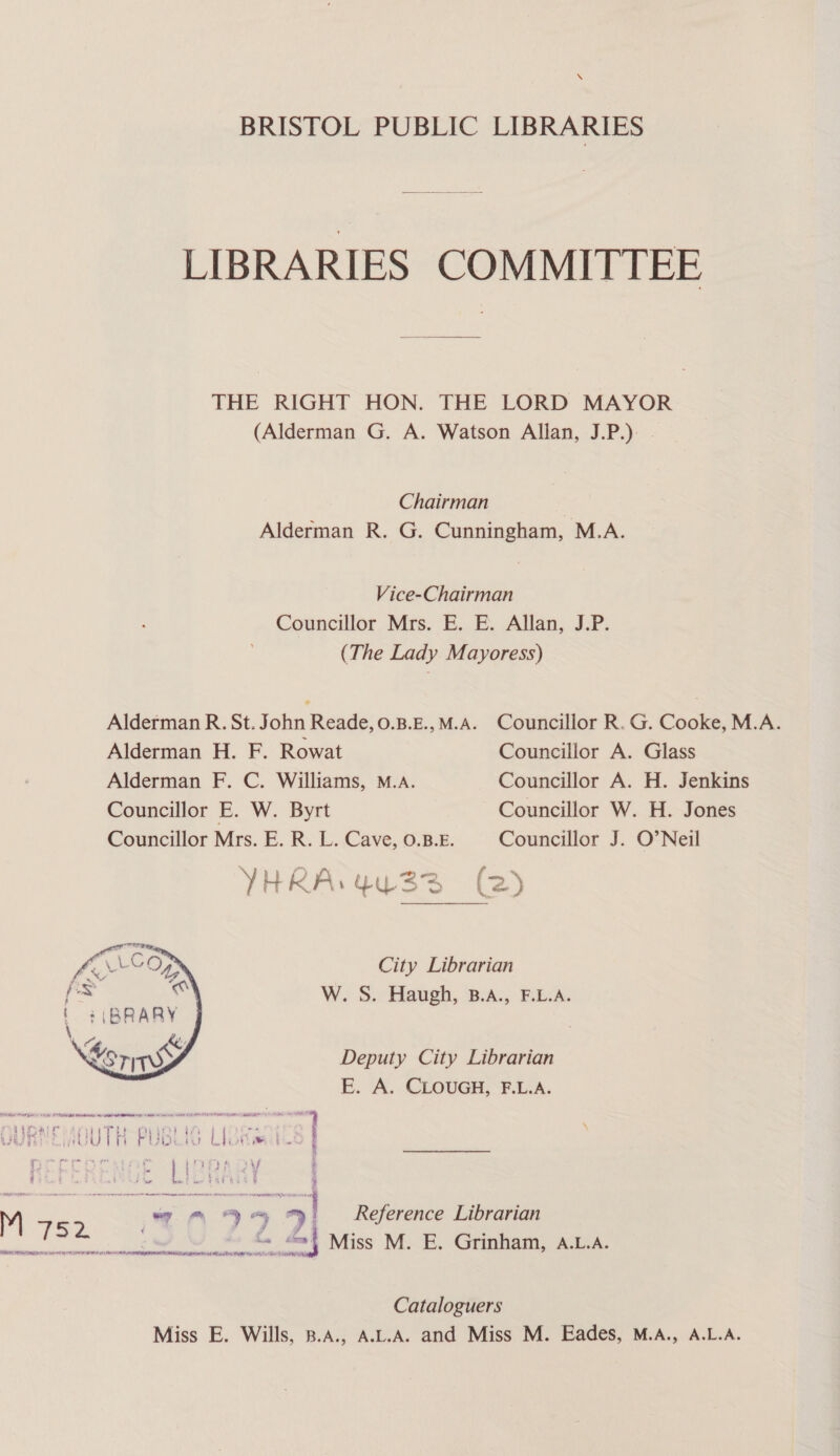SS BRISTOL PUBLIC LIBRARIES LIBRARIES COMMITTEE THE RIGHT HON. THE LORD MAYOR (Alderman G. A. Watson Allan, J.P.) . Chairman Alderman R. G. Cunningham, M.A. Vice-Chairman Councillor Mrs. E. E. Allan, J.P. (The Lady Mayoress) Alderman R. St. John Reade, 0.B.E.,M.A. Councillor R.G. Cooke, M.A. Alderman H. F. Rowat Councillor A. Glass Alderman F. C. Williams, M.A. Councillor A. H. Jenkins Councillor E. W. Byrt Councillor W. H. Jones Councillor Mrs. E. R. L. Cave, 0.B.E. Councillor J. O’Neil YHRA. 4u33 (2) City Librarian W. S. Haugh, B.A., F.L.A. Deputy City Librarian E. A. CLOUGH, F.L.A. m ais rs 9 “ “>! Reference Librarian en Miss M. E. Grinham, A.L.A. ENN. TIN Cm By AER TET Ay Mi NY RMR RA fe eto WI PON be | Cataloguers Miss E. Wills, 8.A., A.L.A. and Miss M. Eades, M.A., A.L.A.
