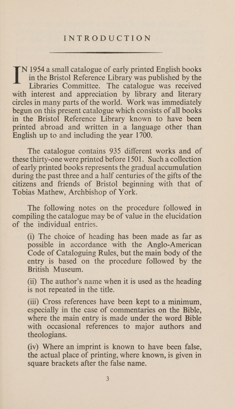 INTRODUCTION N 1954 a small catalogue of early printed English books in the Bristol Reference Library was published by the Libraries Committee. The catalogue was received with interest and appreciation by library and literary circles in many parts of the world. Work was immediately begun on this present catalogue which consists of all books in the Bristol Reference Library known to have been printed abroad and written in a language other than English up to and including the year 1700. The catalogue contains 935 different works and of these thirty-one were printed before 1501. Such acollection of early printed books represents the gradual accumulation during the past three and a half centuries of the gifts of the citizens and friends of Bristol beginning with that of Tobias Mathew, Archbishop of York. The following notes on the procedure followed in compiling the catalogue may be of value in the elucidation of the individual entries. (i) The choice of heading has been made as far as possible in accordance with the Anglo-American Code of Cataloguing Rules, but the main body of the entry is based on the procedure followed by the British Museum. (ii) The author’s name when it is used as the heading is not repeated in the title. (iii) Cross references have been kept to a minimum, especially in the case of commentaries on the Bible, where the main entry is made under the word Bible with occasional references to major authors and theologians. (iv) Where an imprint is known to have been false, the actual place of printing, where known, is given in square brackets after the false name.