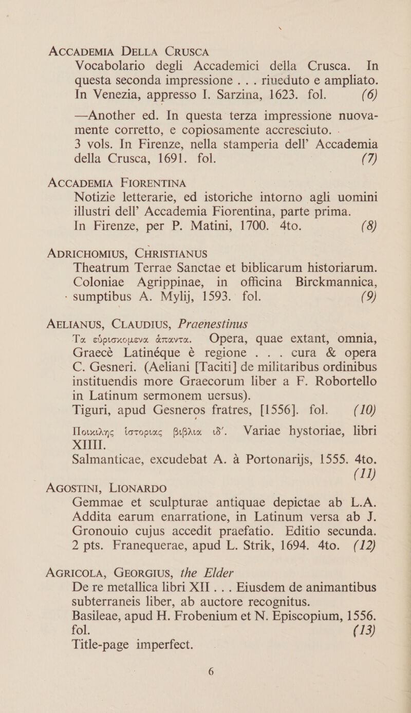 Vocabolario degli Accademici della Crusca. In questa seconda impressione . . . riueduto e ampliato. In Venezia, appresso I. Sarzina, 1623. fol. (6) —Another ed. In questa terza impressione nuova- mente corretto, e copiosamente accresciuto. . 3 vols. In Firenze, nella stamperia dell” Accademia della Crusca, 1691. fol. (7) ACCADEMIA FIORENTINA Notizie letterarie, ed istoriche intorno agli uomini illustri dell’ Accademia Fiorentina, parte prima. In Firenze, per P. Matini, 1700. 4to. (8) ADRICHOMIUS, CHRISTIANUS Theatrum Terrae Sanctae et biblicarum historiarum. Coloniae Agrippinae, in officina Birckmannica, - sumptibus A. Mylij, 1593. fol. (9) AELIANUS, CLAUDIUS, Praenestinus Ta edproxcucva axavta. Opera, quae extant, omnia, Graece Latinéque é€ regione ... cura &amp; opera C. Gesneri. (Aeliani [Taciti] de militaribus ordinibus instituendis more Graecorum liber a F. Robortello in Latinum sermonem uersus). Tiguri, apud Gesneros fratres, [1556]. fol. (10) TlowxtAyng totoorac BBA 18’. Variae hystoriae, libri XII Salmanticae, excudebat A. a Portonarijs, 1555. 4to. (11) AGOSTINI, LIONARDO Gemmae et sculpturae antiquae depictae ab L.A. Addita earum enarratione, in Latinum versa ab J. Gronouio cujus accedit praefatio. Editio secunda. 2 pts. Franequerae, apud L. Strik, 1694. 4to. (12) AGRICOLA, GEORGIUS, the Elder De re metallica libri XII . . . Etusdem de animantibus subterraneis liber, ab auctore recognitus. Basileae, apud H. Frobenium et N. Episcopium, 1556. fol. (13) Title-page imperfect.