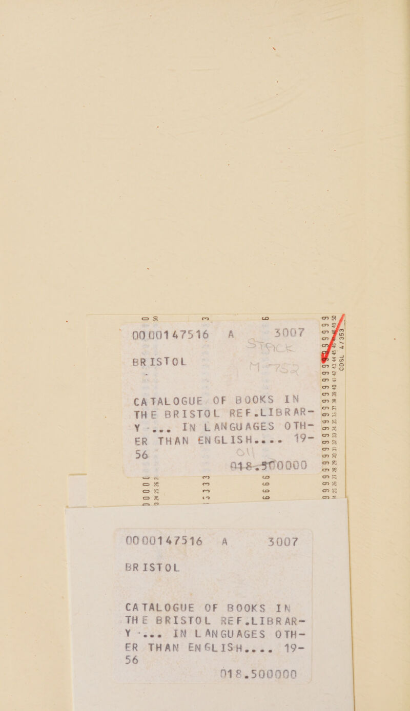 = $s | oD : wo ose loz La (or) 0000147516 A 3007 COSL 4/353 BRISTOL CATALOGUE, OF BOOKS IN THE BRISTOL REF.LIBRAR- Y-cee IN LANGUAGES OTH- ER THAN ENGLISH... 19- 56 Ot —_ 99999999999999999999 V4 25 26 27 28 2920 31 32 33-34 35 33 37 38 3940 4) 42 43 44 45 n+9--370000 | as aes 0000147516 A 3007 BRISTOL CATALOGUE OF BOOKS IN THE BRISTOL REF.LIBRAR- Y «see IN LANGUAGES OTH- ER THAN ENGLISH.... 19- 56 | 3 | 978.500000