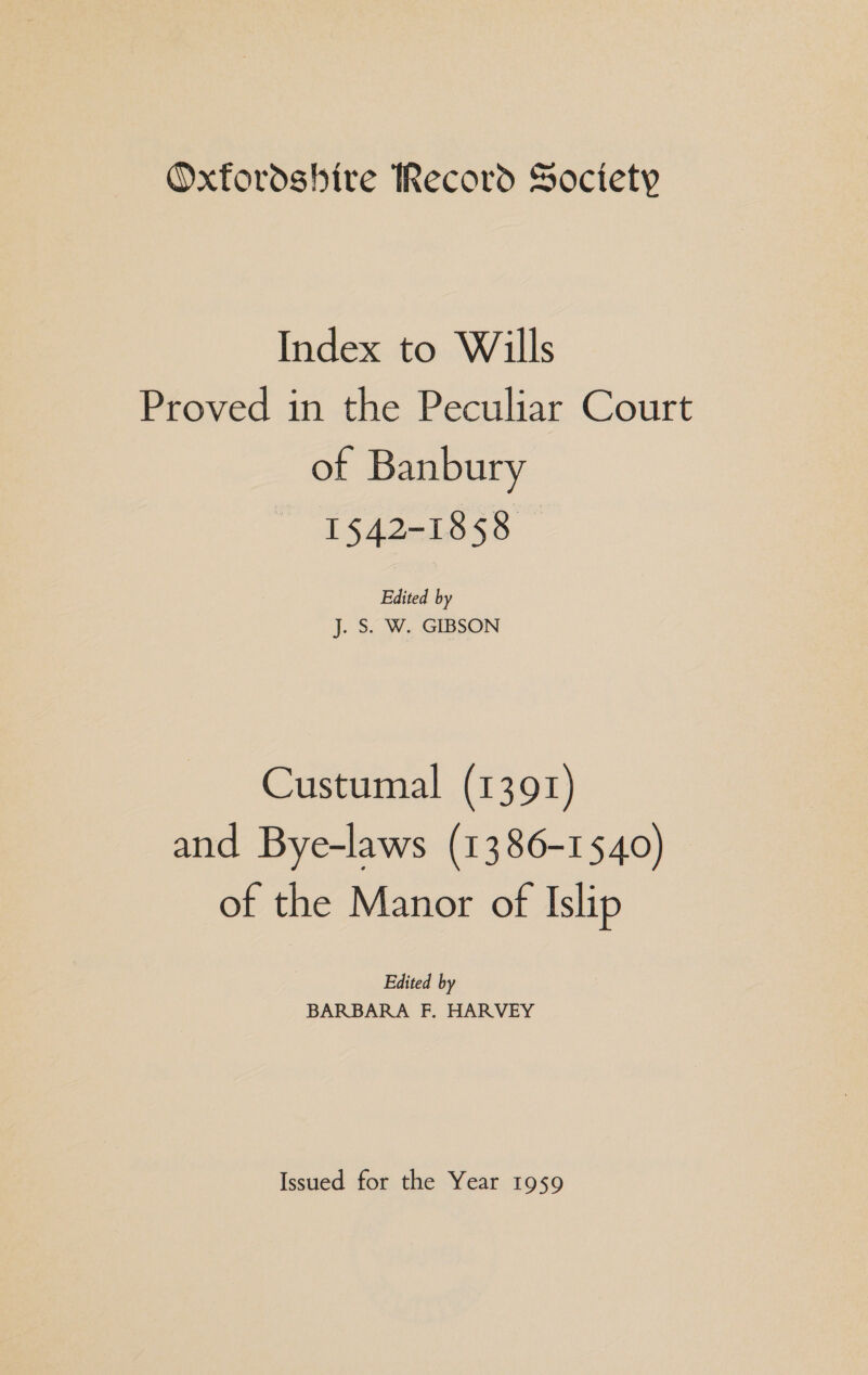 Oxfordshire Record Society Index to Wills Proved in the Peculiar Court of Banbury IAI ess Edited by J. S. W. GIBSON Custumal (1391) and Bye-laws (1386-1540) of the Manor of Islip Edited by BARBARA F, HARVEY Issued for the Year 1959