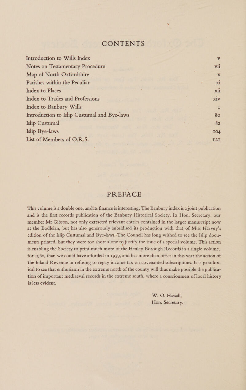 CONTENTS Introduction to Wills Index Vv Notes on Testamentary Procedure | vii Map of North Oxfordshire | x Parishes within the Peculiar xi Index to Places xii Index to Trades and Professions | xiv Index to Banbury Wills I Introduction to Islip Custumal and Bye-laws | 80 Islip Custumal | 82 Islip Bye-laws 104 List of Members of O.R.S. 121 PREFACE This volume is a double one, an dits finance is interesting. The Banbury index is a joint publication and is the first records publication of the Banbury Historical Society. Its Hon. Secretary, our member Mr Gibson, not only extracted relevant entries contained in the larger manuscript now at the Bodleian, but has also generously subsidised its production with that of Miss Harvey’s edition of the Islip Custumal and Bye-laws.’The Council has long wished to see the Islip docu- ments printed, but they were too short alone to justify the issue of a special volume. This action is enabling the Society to print much more of the Henley Borough Records in a single volume, for 1960, than we could have afforded in 1959, and has more than offset in this year the action of the Inland Revenue in refusing to repay income tax on covenanted subscriptions. It is paradox- ical to see that enthusiasm in the extreme north of the county will thus make possible the publica- tion of important mediaeval records in the extreme south, where a consciousness of local history is less evident. W. O. Hassall, Hon. Secretary.