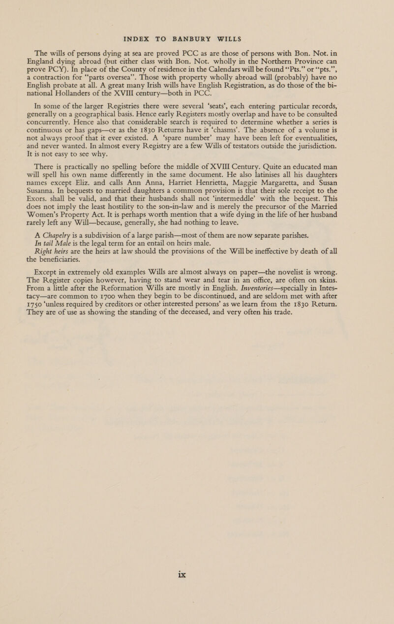 The wills of persons dying at sea are proved PCC as are those of persons with Bon. Not. in England dying abroad (but either class with Bon. Not. wholly in the Northern Province can prove PCY). In place of the County of residence in the Calendars will be found ‘‘Pts.” or “‘pts.”’, a contraction for “‘parts oversea’. Those with property wholly abroad will (probably) have no English probate at all. A great many Irish wills have English Registration, as do those of the bi- national Hollanders of the XVIII century—both in PCC. In some of the larger Registries there were several ‘seats’, each entering particular records, generally on a geographical basis. Hence early Registers mostly overlap and have to be consulted concurrently. Hence also that considerable search is required to determine whether a series is continuous or has gaps—or as the 1830 Returns have it ‘chasms’. The absence of a volume is not always proof that it ever existed. A ‘spare number’ may have been left for eventualities, and never wanted. In almost every Registry are a few Wills of testators outside the jurisdiction. It is not easy to see why. There is practically no spelling before the middle of XVIII Century. Quite an educated man will spell his own name differently in the same document. He also latinises all his daughters names except Eliz. and calls Ann Anna, Harriet Henrietta, Maggie Margaretta, and Susan Susanna. In bequests to married daughters a common provision is that their sole receipt to the Exors. shall be valid, and that their husbands shall not ‘intermeddle’ with the bequest. This does not imply the least hostility to the son-in-law and is merely the precursor of the Married Women’s Property Act. It is perhaps worth mention that a wife dying in the life of her husband rarely left any Will—because, generally, she had nothing to leave. A Chapelry is a subdivision of a large parish—most of them are now separate parishes. In tail Male is the legal term for an entail on heirs male. Right heirs are the heirs at law should the provisions of the Will be ineffective by death of all the beneficiaries. Except in extremely old examples Wills are almost always on paper—the novelist is wrong. The Register copies however, having to stand wear and tear in an office, are often on skins. From a little after the Reformation Wills are mostly in English. Inventories—specially in Intes- tacy—are common to 1700 when they begin to be discontinued, and are seldom met with after 1750 ‘unless required by creditors or other interested persons’ as we learn from the 1830 Return. They are of use as showing the standing of the deceased, and very often his trade.