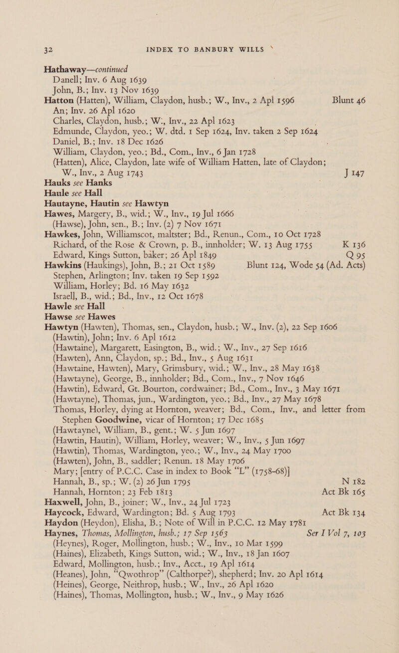 Hathaway—continued Danell; Inv. 6 Aug 1639 John, B.; Inv. 13 Nov 1639 Hatton (Hatten), William, Claydon, husb.; W., Inv., 2 Apl 1596 Blunt 46 An; Inv. 26 Apl 1620 Charles, Claydon, husb.; W:, Inv., 22 Ap] 1623 Edmunde, Claydon, yeo.; W. dtd. 1 Sep 1624, Inv. taken 2 Sep 1624 Daniel, B.; Inv. 18 Dec 1626 William, Claydon, yeo.; Bd., Com., Inv., 6 Jan 1728 (Hatten), Alice, Claydon, ~ wife of William Hatten, late of Claydon; W., Inv., 2 Aug 1743 ) 447 Hauks see Hanks ; Haule see Hall Hautayne, Hautin see Hawtyn Hawes, Margery, B., wid.; W., Inv., 19 Jul 1666 (Hawse), John, sen., B.; Inv. (2) 7 Nov 1671 Hawkes, John, Williamscot, maltster; Bd., Renun., Com., 10 Oct 1728 Richard, of the Rose &amp; Crown, p. B., innholder; W. 13 Aug 1755 K 136 Edward, Kings Sutton, baker; 26 Apl 1849 Q 95 Hawkins (Haukings), John, B.; 21 Oct 1589 Blunt 124, Wode 54 (Ad. Acts) Stephen, Arlington; Inv. taken 19 Sep 1592 William, Horley; Bd. 16 May 1632 Israel], B., wid.; Bd., Inv., 12 Oct 1678 Hawile see Hall ; Hawse see Hawes : Hawtyn (Hawten), Thomas, sen., Claydon, husb.; W., Inv. (2), 22 Sep 1606 (Hawtin), John; Inv. 6 Apl 1612 (Hawtaine), Margarett, Easington, B., wid.; W., Inv., 27 Sep 1616 (Hawten), Ann, Claydon, sp.; Bd., Inv., 5 Aug 1631 (Hawtaine, Hawten), Mary, Grimsbury, wid.; W., Inv., 28 May 1638 (Hawtayne), George, B., innholder; Bd., Com., Inv., 7 Nov 1646 (Hawtin), Edward, Gt. Bourton, cordwainer; Bd., Com., Inv., 3 May 1671 (Hawtayne), Thomas, jun., Wardington, yeo.; Bd., Inv., 27 May 1678 Thomas, Horley, dying at Hornton, weaver; Bd., Com., Inv., and letter from Stephen Goodwine, vicar of Hornton; 17 Dec 1685 (Hawtayne), William, B., gent.; W. 5 Jun 1697 (Hawtin, Hautin), William, Horley, weaver; W., Inv., 5 Jun 1697 (Hawtin), Thomas, Wardington, yeo.; W., Inv., 24 May 1700 (Hawten), John, B., saddler; Renun. 18 May 1706 Mary; [entry of P. C. C. Case in index to Book “L” crngt-88 Hannah, B., sp.; W. (2) 26 Jun 1795 N 182 Hannah, Hacuton: 23 Feb 1813 Act Bk 165 Haxwell, John, B., joiner; W., Inv., 24 Jul 1723 Haycock, Edward, Wardington; Bd. 5 Aug 1793 Act Bk 134 Haydon (Heydon), Elisha, B.; Note of Will in P.C.C. 12 May 1781 Haynes, Thomas, Mollington, husb.; 17 Sep 1563 Ser I Vol 7, 103 (Heynes), Roger, Mollington, husb.; W., Inv., 10 Mar 1599 (Haines), Elizabeth, Kings Sutton, wid.; W., Inv., 18 Jan 1607 Edward, Mollington, husb.; Inv., Acct., 19 Apl 1614 (Heanes), John, “Qwothrop” (Calthorpe?), shepherd; Inv. 20 Apl 1614 (Heines), George, Neithrop, husb.; W., Inv., 26 Apl 1620 (Haines), Thomas, Mollington, husb.; W., Inv., 9 May 1626