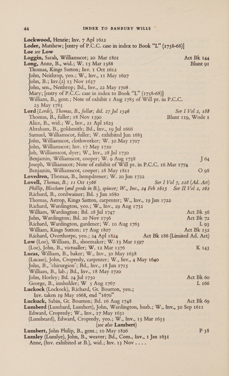 \ Lockwood, Henrie; Inv. 7 Apl 1612 Loder, Matthew; [entry of P.C.C. case in index to Book “L’ (1758-68)] Loe see Low Loggin, Sarah, Williamscot; 20 Mar 1801 Act Bk 144 Long, Anne, B., wid.; W. 15 Mar 1588 Blunt 91 Thomas, Kings Sutton; Inv. 1 Oct 1612 . John, Neithrop, yeo.; W., Inv., 11 May 1627 John, B.; Inv.(2) 13 Nov 1637 John, sen., Neithrop; Bd., Inv., 22 May 1708 . Mary; [entry of P.C.C. case in index to Book “L” (1758-68)] William, B., gent.; Note of exhibit 1 Aug 1785 of Will pr. in P.C.C. 25 May 1785 Lord (Lorde), Thomas, B., fullar; dtd. 27 Jul 1546 Ser I Vol 2, 188 Thomas, B., fuller; 18 Nov 1590 Blunt 119, Wode 1 Alice, B., wide W., Inv., 21 Apl 1623 my Abraham, B., goldsmith; Bd., Inv., 19 Jul 1666 Samuel, Williamscot, fuller; W. exhibited Jun 1683 John, Williamscot, clothworker; W. 30 May 1707 John, Williamscot; Inv. 17 May 1720 Job, Williamscot, dyer; W., Inv., 28 Jul 1730 Benjamin, Williamscot, cooper; W. 9 Aug 1738 J 64 Joseph, Williamscot; Note of exhibit of Will pr. in P.C.C. 16 Mar 1774 Benjamin, Williamscot, cooper; 28 May 1811 O 98 Lovedren, Thomas, .B., hempdresser; W. 20 Jun 1722 Lovell, Thomas, B.; 11 Oct 1566 Ser I Vol 7, 228 (Ad. Act) Phillip, Bloxham (and goods in B.), spincer; W., Inv., 24 Feb 1613 Ser II Vol 2, 262 Richard, B., cordwainer; Bd. 5 Jun 1680 Thomas, Astrop, Kings Sutton, carpenter; W., Inv., 19 Jun 1722 Richard, Wardington, yeo.; W., Inv., 29 Aug 1732 William, Wardington; Bd. 28 Jul 1747 Act Bk 56 John, Wardington; Bd. 20 Nov 1756 Act Bk 72 Richard, Wardington, gardener; W. 10 Aug 1763 L 93 William, Kings Sutton; 17 Aug 1807 Act Bk 152 Richard, Overthorpe, yeo.; 24 Apl 1824 Act Bk 186 (Limited Ad. Act) Low (Loe), William, B., shoemaker; W. 13 Mar 1597 (Loe), John, B., victualler; W. 12 Mar 1576 K 143 Lucas, William, B., baker; W., Inv., 30 May 1638 (Lucase), John, Cropredy, carpenter; W., Inv., 4 May 1640 John, B., ‘chirurgion’; Bd., Inv., 18 Jun 1715 William, B., lab.; Bd., Inv., 18 May 1720 John, Horley; Bd. 24 Jul 1750 : Act Bk 60 George, B., innholder; W 5 Aug 1767 L 166 Luckock (Lockock), Richard, Gt. Bourton, yeo.; Inv. taken 19 May 1668, end “1670” Luckuck, Sabin, Gt. Bourton; Bd. 16 Aug 1748 Act Bk 69 Lumberd (Lumbard, Lumbert), John, Wardington, husb.; W., Inv., 30 Sep 1611 Edward, Cropredy; W., Inv., 17 May 1631 (Lumbeard), Edward, Cropredy, yeo.; W., Inv., 15 Mar 1635 (see also Lambert) Lumbert, John Philip, B., gent.; 10 May 1826 P 38 Lumley (Lumlye), John, B., weaver; Bd., Com., Inv., 1 Jan 1631 Anne, (Inv. exhibited at B.), wid.; Inv. 13 Nov....