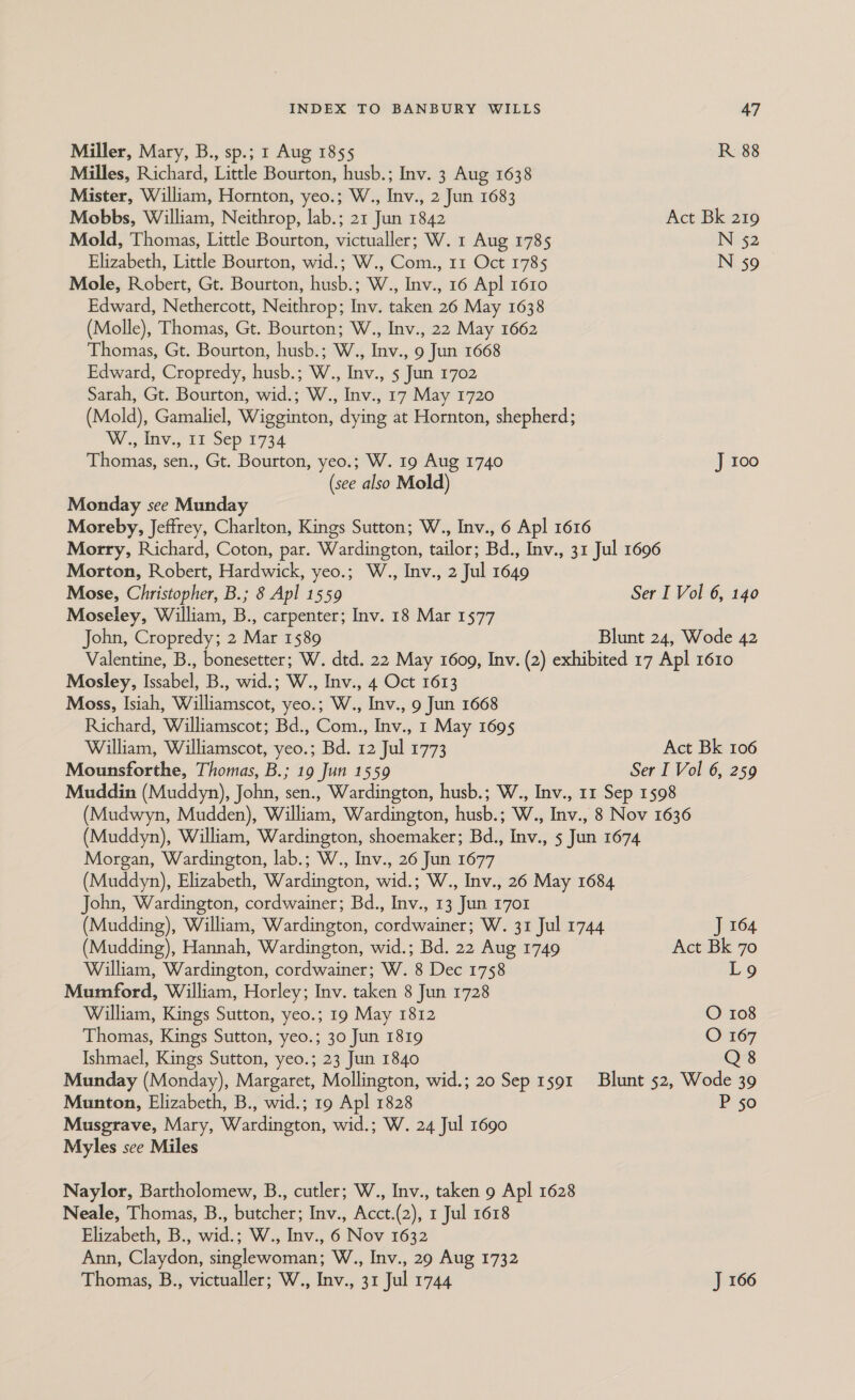 Miller, Mary, B., sp.; 1 Aug 1855 R 88 Milles, Richard, Little Bourton, husb.; Inv. 3 Aug 1638 Mister, William, Hornton, yeo.; W., Inv., 2 Jun 1683 Mobbs, William, Neithrop, lab.; 21 Jun 1842 Act Bk 219 Mold, Thomas, Little Bourton, victualler; W. 1 Aug 1785 N 52 Elizabeth, Little Bourton, wid.; W., Com., 11 Oct 1785 N 59 _ Mole, Robert, Gt. Bourton, husb.; W., Inv., 16 Apl 1610 Edward, Nethercott, Neithrop; Inv. taken 26 May 1638 (Molle), Thomas, Gt. Bourton; W., Inv., 22 May 1662 Thomas, Gt. Bourton, husb.; W., Inv., 9 Jun 1668 Edward, Cropredy, husb.; W., Inv., 5 Jun 1702 Sarah, Gt. Bourton, wid.; W., Inv., 17 May 1720 (Mold), Gamaliel, Wigginton, dying at Hornton, shepherd; W.; liv, TT Sep 1734 Thomas, sen., Gt. Bourton, yeo.; W. 19 Aug 1740 J 100 (see also Mold) Monday see Munday Moreby, Jeffrey, Charlton, Kings Sutton; W., Inv., 6 Apl 1616 Morry, Richard, Coton, par. Wardington, tailor; Bd., Inv., 31 Jul 1696 Morton, Robert, Hardwick, yeo.; W., Inv., 2 Jul 1649 Mose, Christopher, B.; 8 Apl 1559 Ser I Vol 6, 140 Moseley, William, B., carpenter; Inv. 18 Mar 1577 John, Cropredy; 2 Mar 1589 Blunt 24, Wode 42 Valentine, B., bonesetter; W. dtd. 22 May 16009, Inv. (2) exhibited 17 Apl 1610 Mosley, Issabel, B., wid.; W., Inv., 4 Oct 1613 Moss, Isiah, Williamscot, yeo.; W., Inv., 9 Jun 1668 Richard, Williamscot; Bd., Com., Inv., 1 May 1695 William, Williamscot, yeo.; Bd. 12 Jul 1773 Act Bk 106 Mounsforthe, Thomas, B.; 19 Jun 1559 Ser I Vol 6, 259 Muddin (Muddyn), John, sen., Wardington, husb.; W., Inv., 11 Sep 1598 (Mudwyn, Mudden), William, Wardington, husb.; W., Inv., 8 Nov 1636 (Muddyn), William, Wardington, shoemaker; Bd., Inv., 5 Jun 1674 Morgan, Wardington, lab.; W., Inv., 26 Jun 1677 (Muddyn), Elizabeth, Wardington, wid.; W., Inv., 26 May 1684 John, Wardington, cordwainer; Bd., Inv., 13 Jun 1701 (Mudding), William, Wardington, cordwainer; W. 31 Jul 1744 J 164 (Mudding), Hannah, Wardington, wid.; Bd. 22 Aug 1749 Act Bk 70 William, Wardington, cordwainer; W. 8 Dec 1758 Log Mumford, William, Horley; Inv. taken 8 Jun 1728 William, Kings Sutton, yeo.; 19 May 1812 O 108 Thomas, Kings Sutton, yeo.; 30 Jun 1819 O 167 Ishmael, Kings Sutton, yeo.; 23 Jun 1840 Q8 Munday (Monday), Margaret, Mollington, wid.; 20 Sep 1591 Blunt 52, Wode 39 Munton, Elizabeth, B., wid.; 19 Apl 1828 P 50 Musgrave, Mary, Wardington, wid.; W. 24 Jul 1690 Myles see Miles Naylor, Bartholomew, B., cutler; W., Inv., taken 9 Apl 1628 Neale, Thomas, B., butcher; Inv., Acct.(2), 1 Jul 1618 Elizabeth, B., wid.; W., Inv., 6 Nov 1632 Ann, Claydon, singlewoman; W., Inv., 29 Aug 1732 Thomas, B., victualler; W., Inv., 31 Jul 1744 J 166