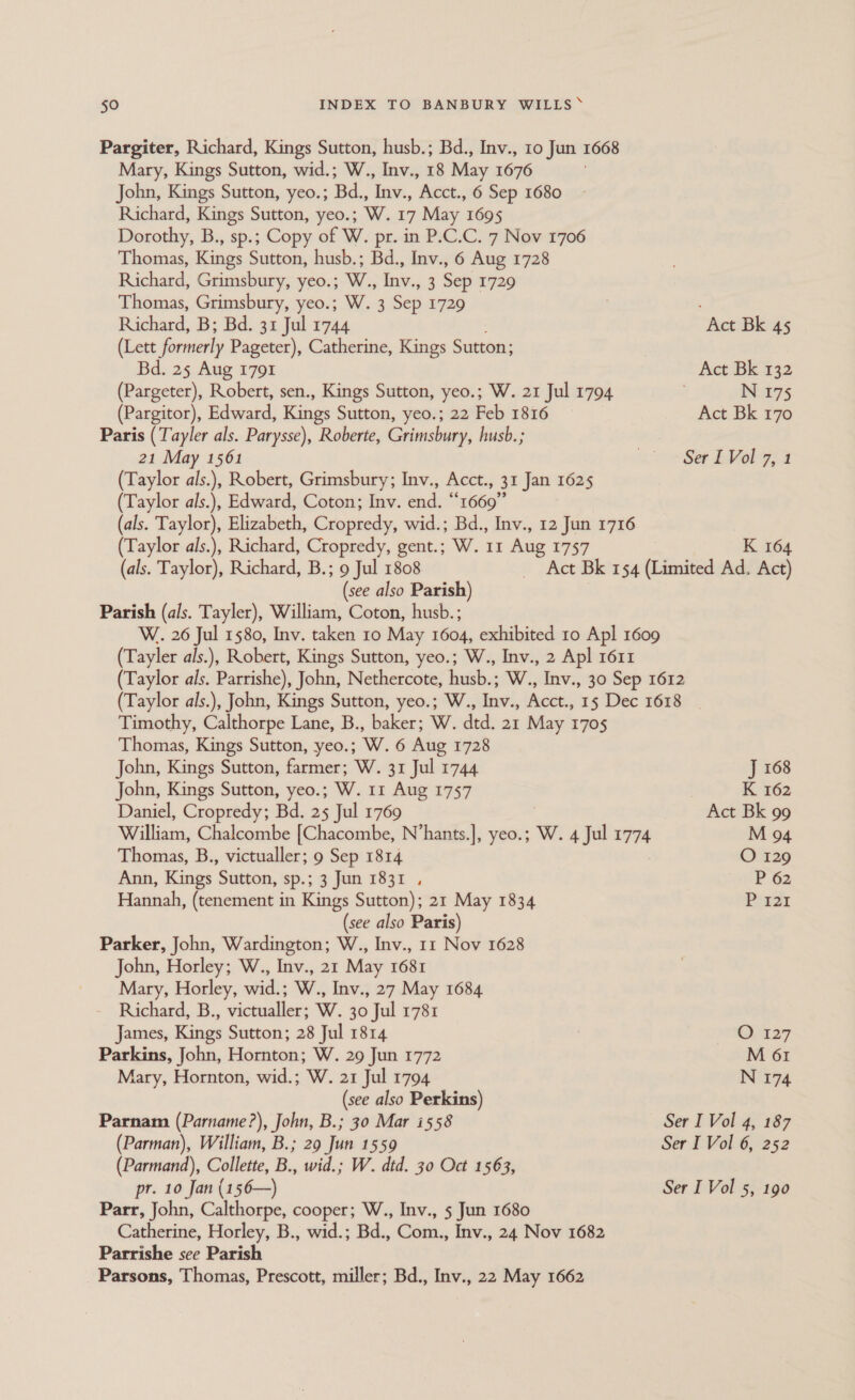 Mary, Kings Sutton, wid.; W., Inv., 18 May 1676 John, Kings Sutton, yeo.; Bd., Inv., Acct., 6 Sep 1680 Richard, Kings Sutton, yeo.; W. 17 May 1695 Dorothy, B., sp.; Copy of W. pr. in P.C.C. 7 Nov 1706 Thomas, Kings Sutton, husb.; Bd., Inv., 6 Aug 1728 Richard, Grimsbury, yeo.; W., Inv., 3 Sep 1729 Thomas, Grimsbury, ae W. 3 Sep 1729 Richard, B; Bd. 31 Jul 1744 (Lect formerly Pageter), Catherine, Kings Sutton; Bd. 25 Aug 1791 (Pargeter), Robert, sen., Kings Sutton, yeo.; W. 21 Jul 1794 (Pargitor), Edward, Kings Sutton, yeo.; 22 Feb 1816 Paris (Tayler als. Parysse), Roberte, Grimsbury, husb.; 21 May 1561 (Taylor als.), Robert, Grimsbury; Inv., Acct., 31 Jan 1625 (Taylor als.), Edward, Coton; Inv. end, ‘ “1669” Act Bk 45 Act Bk 132 N 175 Act Bk 170 Ser I Vol 7, 1 (Taylor als.), Richard, Cropredy, gent.; W. 11 Aug 1757 K 164 (als. Taylor), Richard, B.; 9 Jul 1808 _ Act Bk 154 (Limited Ad. Act) (see also Parish) Parish (als. Tayler), William, Coton, husb.; W. 26 Jul 1580, Inv. taken 10 May 1604, exhibited 10 Apl 1609 (Tayler als.), Robert, Kings Sutton, yeo.; W., Inv., 2 Apl 1611 (Taylor als. Parrishe), John, Nethercote, husb.; W., Inv., 30 Sep 1612 (Taylor als.), John, Kings Sutton, yeo.; W., Inv., Acct., 15 Dec 1618 Timothy, Calthorpe Lane, B., baker; W. dtd. 21 May 1705 Thomas, Kings Sutton, yeo.; W. 6 Aug 1728 John, Kings Sutton, farmer; W. 31 Jul 1744 J 168 John, Kings Sutton, yeo.; W. 11 Aug 1757 K 162 Daniel, Cropredy; Bd. 25 Jul 1769 Act Bk 99 William, Chalcombe [Chacombe, N’hants.], yeo.; W. 4 Jul 1774 M 94 Thomas, B., victualler; 9 Sep 1814 O 129 Ann, Kings ‘Sutton, sp.; 3 Jun 1831 , P 62 Hannah, (tenement in Kings Sutton); 21 May 1834 Prxas (see also Paris) Parker, John, Wardington; W., Inv., 11 Nov 1628 John, Horley; W., Inv., 21 May 1681 Mary, Horley, wid.; W., Inv., 27 May 1684 Richard, B., victualler; W. 30 Jul 1781 James, Kings Sutton; 28 Jul 1814 Qer27 Parkins, John, Hornton; W. 29 Jun 1772 M 61 Mary, Hornton, wid.; W. 21 Jul 1794 N 174 (see also Perkins) Parnam (Parname?), John, B.; 30 Mar i558 (Parman), William, B.; 29 Jun 1559 (Parmand), Collette, B., wid.; W. dtd. 30 Oct 1563, Parr, John, Calthorpe, cooper; W., Inv., 5 Jun 1680 Catherine, Horley, B., wid.; Bd., Com., Inv., 24 Nov 1682 Parrishe see Parish Parsons, Thomas, Prescott, miller; Bd., Inv., 22 May 1662 Ser I Vol 4, 187 Ser I Vol 6, 252