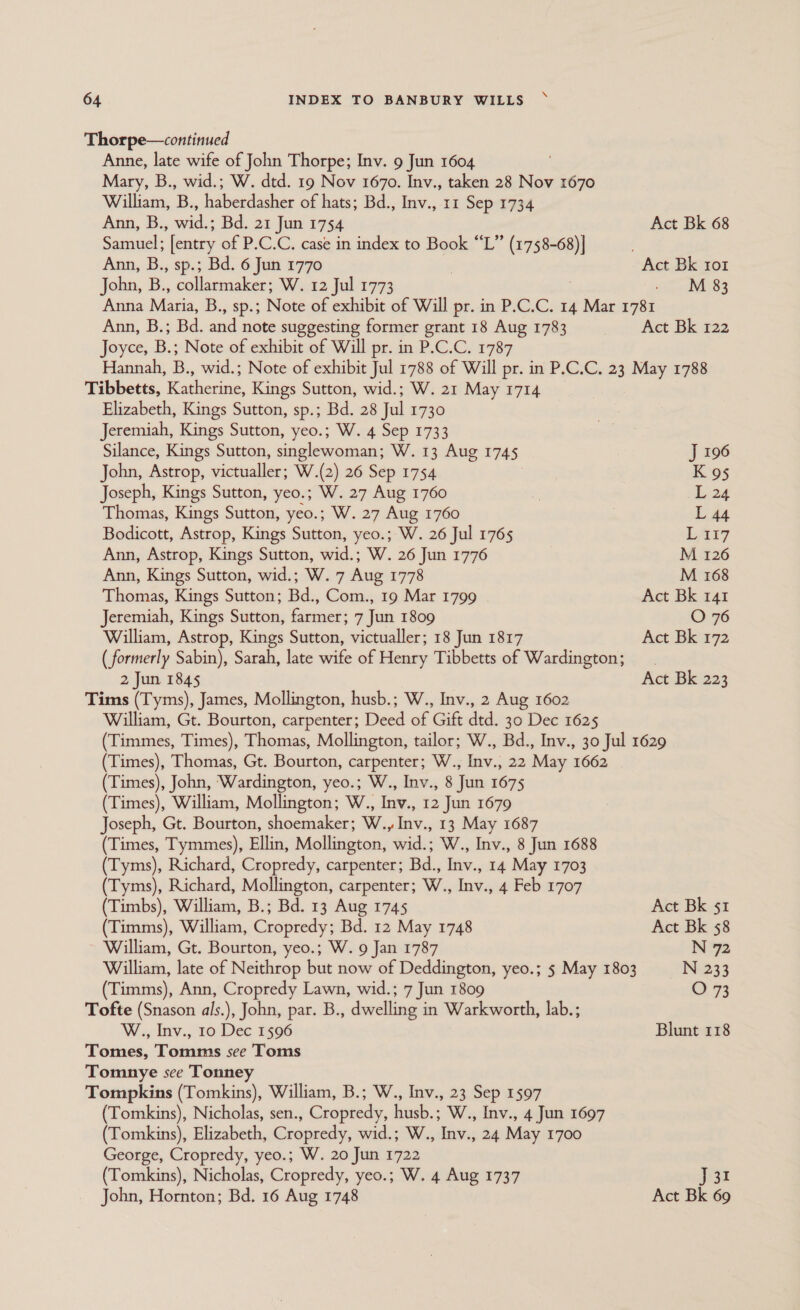 Thorpe—continued Anne, late wife of John Thorpe; Inv. 9 Jun 1604 Mary, B., wid.; W. dtd. 19 Nov 1670. Inv., taken 28 Nov 1670 William, B., haberdasher of hats; Bd., Inv., 11 Sep 1734 Ann, B., wid.; Bd. 21 Jun 1754 Act Bk 68 Samuel; [entry of P.C.C. case in index to Book “L” (1758-68)] . Ann, B., sp.; Bd. 6 Jun 1770 | Act Bk ror John, B., qaleemaker: W. 12 Jul 1773 ait W83 Anna Matia, B., sp.; Note of exhibit of Will pr. in P.C.C. 14 Mar 1781 Ann, B.; Bd. and note suggesting former grant 18 Aug 1783 Act Bk 122 Joyce, B.; Note of exhibit of Will pr. in P.C.C. 1787 Hannah, B., wid.; Note of exhibit Jul 1788 of Will pr. in P.C.C. 23 May 1788 Tibbetts, Katherine, Kings Sutton, wid.; W. 21 May 1714 Elizabeth, Kings Sutton, sp.; Bd. 28 Jul 1730 Jeremiah, Kings Sutton, yeo.; W. 4 Sep 1733 Silance, Kings Sutton, singlewoman; W. 13 Aug 1745 J 196 John, Astrop, victualler; W.(2) 26 Sep 1754 K 95 Joseph, Kings Sutton, yeo.; W. 27 Aug 1760 ) L 24 Thomas, Kings Sutton, yeo.; W. 27 Aug 1760 L 44 Bodicott, Astrop, Kings Sutton, yeo.; W. 26 Jul 1765 LAi7 Ann, Astrop, Kings Sutton, wid.; W. 26 Jun 1776 M 126 Ann, Kings Sutton, wid.; W. 7 Aug 1778 M 168 Thomas, Kings Sutton; Bd., Com., 19 Mar 1799 Act Bk 141 Jeremiah, Kings Sutton, farmer; 7 Jun 1809 O 76 William, Astrop, Kings Sutton, victualler; 18 Jun 1817 Act Bk 172 ( formerly Sabin), Sarah, late wife of Henry Tibbetts of Wardington; 2 Jun 1845 Act Bk 223 Tims (Tyms), James, Mollington, husb.; W., Inv., 2 Aug 1602 William, Gt. Bourton, carpenter; Deed of Gift dtd. 30 Dec 1625 (Timmes, Times), Thomas, Mollington, tailor; W., Bd., Inv., 30 Jul 1629 (Times), Thomas, Gt. Bourton, carpenter; W., Inv., 22 May 1662 (Times), John, ‘Wardington, yeo.; W., Inv., 8 Jun 1675 (Times), William, Mollington; W., Inv., 12 Jun 1679 Joseph, Gt. Bourton, shoemaker; W., Inv., 13 May 1687 (Times, Tymmes), Ellin, Mollington, wid.; W., Inv., 8 Jun 1688 (Tyms), Richard, Cropredy, carpenter; Bd., Inv., 14 May 1703 (Tyms), Richard, Mollington, carpenter; W., Inv., 4 Feb 1707 ( Timbs), William, B.; Bd. 13 Aug 1745 Act Bk 51 (Timms), William, Cropredy; Bd. 12 May 1748 Act Bk 58 William, Gt. Bourton, yeo.; W. 9 Jan 1787 N 72 William, late of Neithrop but now of Deddington, yeo.; 5 May 1803 N 233 (Timms), Ann, Cropredy Lawn, wid.; 7 Jun 1809 O 73 Tofte (Snason als.), John, par. B., dwelling in Warkworth, lab.; W., Inv., 10 Dec 1596 Blunt 118 Tomes, Tomms see Toms Tomnye see Tonney Tompkins (Tomkins), William, B.; W., Inv., 23 Sep 1597 (Tomkins), Nicholas, sen., Cropredy, husb.; W., Inv., 4 Jun 1697 (Tomkins), Elizabeth, Cropredy, wid.; W., Inv., 24 May 1700 George, Cropredy, yeo.; W. 20 Jun 1722 (Tomkins), Nicholas, Cropredy, yeo.; W. 4 Aug 1737 J31 John, Hornton; Bd. 16 Aug 1748 Act Bk 69
