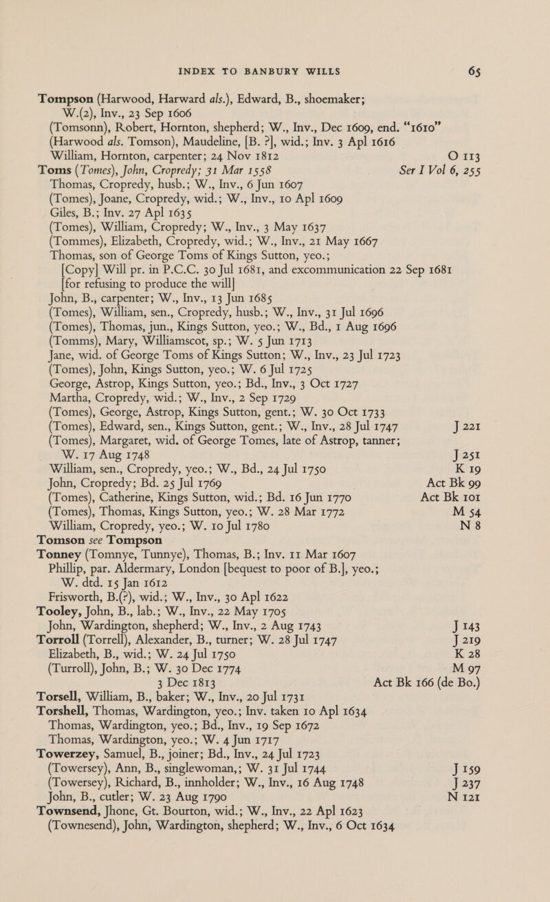 Tompson (Harwood, Harward als.), Edward, B., shoemaker; W.(2), Inv., 23 Sep 1606 (Tomsonn), Robert, Hornton, shepherd; W., Inv., Dec 1609, end. “1610” (Harwood als. Tomson), Maudeline, [B. ?], wid.; Inv. 3 Apl 1616 William, Hornton, carpenter; 24 Nov 1812 O 113 Toms (Tomes), John, Cropredy; 31 Mar 1558 Ser I Vol 6, 255 Thomas, Cropredy, husb.; W., Inv., 6 Jun 1607 (Tomes), Joane, Cropredy, wid.; W., Inv., 10 Apl 1609 Giles, B.; Inv. 27 Apl 1635 (Tomes), William, Cropredy; W., Inv., 3 May 1637 (Tommes), Elizabeth, Cropredy, wid.; W., Inv., 21 May 1667 Thomas, son of George Toms of Kings Sutton, yeo.; [Copy] Will pr. in P.C.C. 30 Jul 1681, and excommunication 22 Sep 1681 [for refusing to produce the will| John, B., carpenter; W., Inv., 13 Jun 1685 (Tomes), William, sen., Cropredy, husb.; W., Inv., 31 Jul 1696 (Tomes), Thomas, jun., Kings Sutton, yeo.; W., Bd., 1 Aug 1696 (Tomms), Mary, Williamscot, sp.; W. 5 Jun 1713 Jane, wid. of George Toms of Kings Sutton; W., Inv., 23 Jul 1723 (Tomes), John, Kings Sutton, yeo.; W. 6 Jul 1725 George, Astrop, Kings Sutton, yeo.; Bd., Inv., 3 Oct 1727 Martha, Cropredy, wid.; W., Inv., 2 Sep 1729 (Tomes), George, Astrop, Kings Sutton, gent.; W. 30 Oct 1733 (Tomes), Edward, sen., Kings Sutton, gent.; W., Inv., 28 Jul 1747 J 221 (Tomes), Margaret, wid. of George Tomes, late of Astrop, tanner; W. 17 Aug 1748 J 251 William, sen., Cropredy, yeo.; W., Bd., 24 Jul 1750 K 19 John, Cropredy: Bd. 25 Jul 1769 Act Bk 99 (Tomes), Catherine, Kings Sutton, wid.; Bd. 16 Jun 1770 Act Bk ro1 (Tomes), Thomas, Kings Sutton, yeo.; W. 28 Mar 1772 M 54 William, Cropredy, yeo.; W. 10 Jul 1780 . N 8 Tomson see Tompson Tonney (Tomnye, Tunnye), Thomas, B.; Inv. 11 Mar 1607 Phillip, par. Aldermary, London ie sae) to poor of B.], yeo.; W. dtd. 15 Jan 1612 Frisworth, B.(?), wid.; W., Inv., 30 Apl 1622 Tooley, John, B., lab.; W., Inv., 22 May 1705 John, Wardington, shepherd; W., Inv., 2 Aug 1743 J 143 Torroll (Torrell), Alexander, B., turner; W. 28 Jul 1747 J 219 Elizabeth, B., wid.; W. 24 Jul 1750 K 28 (Turroll), John, B.; W. 30 Dec 1774 M 97 3 Dec 1813 Act Bk 166 (de Bo.) Torsell, William, B., baker; W., Inv., 20 Jul 1731 Torshell, Thomas, Wardington, yeo.; Inv. taken 10 Apl 1634 Thomas, Wardington, yeo.; Bd., Inv., 19 Sep 1672 Thomas, Wardington, yeo.; W. 4 Jun 1717 Towerzey, Samuel, B., joiner; Bd., Inv., 24 Jul 1723 (Towersey), Ann, B., singlewoman,; W. 31 Jul 1744 J 159 (Towersey), Richard, B., innholder; W., Inv., 16 Aug 1748 J 237 John, B., cutler; W. 23 Aug 1790 N 121 Townsend, Jhone, Gt. Bourton, wid.; W., Inv., 22 Apl 1623 (Townesend), John, Wardington, shepherd; W., Inv., 6 Oct 1634